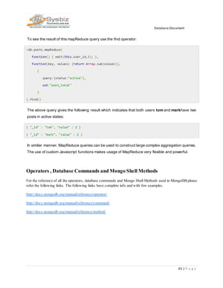 Database Document
65 | P a g e
To see the result of this mapReduce query use the find operator:
>db.posts.mapReduce(
function() { emit(this.user_id,1); },
function(key, values) {return Array.sum(values)},
{
query:{status:"active"},
out:"post_total"
}
).find()
The above query gives the following result which indicates that both users tom and markhave two
posts in active states:
{ "_id" : "tom", "value" : 2 }
{ "_id" : "mark", "value" : 2 }
In similar manner, MapReduce queries can be used to construct large complex aggregation queries.
The use of custom Javascript functions makes usage of MapReduce very flexible and powerful.
Operators , Database Commands and Mongo Shell Methods
For the reference of all the operators, database commands and Mongo Shell Methods used in MongoDB please
refer the following links. The following links have complete info and with few examples.
http://docs.mongodb.org/manual/reference/operator/
http://docs.mongodb.org/manual/reference/command/
http://docs.mongodb.org/manual/reference/method/
 