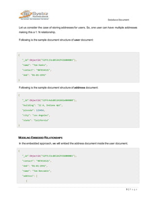 Database Document
9 | P a g e
Let us consider the case of storing addresses for users. So, one user can have multiple addresses
making this a 1: N relationship.
Following is the sample document structure of user document:
{
"_id":ObjectId("52ffc33cd85242f436000001"),
"name": "Tom Hanks",
"contact": "987654321",
"dob": "01-01-1991"
}
Following is the sample document structure of address document:
{
"_id":ObjectId("52ffc4a5d85242602e000000"),
"building": "22 A, Indiana Apt",
"pincode": 123456,
"city": "Los Angeles",
"state": "California"
}
MODELING EMBEDDEDRELATIONSHIPS
In the embedded approach, we will embed the address document inside the user document.
{
"_id":ObjectId("52ffc33cd85242f436000001"),
"contact": "987654321",
"dob": "01-01-1991",
"name": "Tom Benzamin",
"address": [
{
 