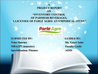A
PROJECT REPORT
ON
“INVENTORY CONTROL
OF PADMESH BEVERAGES,
A LICENSEE OF PARLE AGRO- AN EMPERICAL STUDY”
SUBMITTED BY- GUIDED BY:
Neha Sharma Ms. Gauri Sahu
MBA(3RD Semester) Faculty Guide
Specialization: Finance AIMS
 