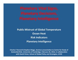 Planetary	Vital	Signs,		
Planetary	Decisions,		
Planetary	Intelligence	
	
	
Public	Mistrust	of	Global	Temperature		
Ocean	Heat	
Risk	Indicators	
Planetary	Intelligence	
Charles	F	Kennel	&	Stephen	Briggs,	Seminar	presentaGon	to	Centre	for	Study	of	
	ExistenGal	Risk,	University	of	Cambridge,	February	26,	2016,	in	collaboraGon		
with	David	Victor,	School	of	Global	Policy	and	Strategies,	UCSD	
 