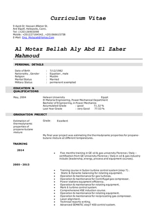 Curriculum Vitae 
9 Ayob Dr Hassan Aflaton St. 
Ard Elgolf, Heliopolis, Cairo. 
Tel: (+20)-26903098 
Mobile: +201227184542 , +201066615758 
E-Mail: Eng_Motazali@Yahoo.Com 
Al Motaz Bellah Aly Abd El Zaher 
Mahmoud 
PERSONAL DETAILS 
Date of Birth : 7/12/1982 
Nationality , Gender : Egyptian , male 
Religion : Muslim 
Marital Status : Married 
Military Status : permanent exempted 
EDUCATION & 
QUALIFICATIONS 
May, 2004 Helwan University Egypt 
El Mataria Engineering, Power Mechanical Department 
Bachelor of Engineering, in Power Mechanics 
Accumulated Grade : good 71.32 % 
Last Year Grade : very Good 77.53 % 
GRADUATION PROJECT 
Estimation of 
thermodynamic 
properties of 
propane-butane 
mixture 
Grade: Excellent 
My final year project was estimating the thermodynamic properties for propane-butane 
mixture at different temperatures. 
TRAINING 
2014 
 Five months training in GE oil & gas university Florence / Italy – 
certification from GE University Florence / Italy in oil & gas industry 
include (leadership, energy, process and equipment courses). 
2005 - 2013 
 Training course in Sulzer turbine control system (step 7) . 
 Static & Dynamic balancing for rotating equipment. 
 Operation & maintenance for gas turbines. 
 Operation & maintenance for Centrifugal gas compressor. 
 Power stations equipment efficiency. 
 Operation & maintenance for rotating equipment. 
 Mark 6 turbine control system. 
 Comprehensive HSE induction course. 
 Operation & maintenance for rotating equipment. 
 Operation & maintenance for reciprocating gas compressor. 
 Laser alignment. 
 Technical reports writing. 
 Advanced SEMATIC step7 400 control system. 
 