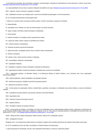         c) sob regime de permissão, são autorizadas a produção, comercialização e utilização de radioisótopos de meia-vida igual ou inferior a duas horas;
(Redação dada pela Emenda Constitucional nº 49, de 2006)

        d) a responsabilidade civil por danos nucleares independe da existência de culpa; (Redação dada pela Emenda Constitucional nº 49, de 2006)

        XXIV - organizar, manter e executar a inspeção do trabalho;

        XXV - estabelecer as áreas e as condições para o exercício da atividade de garimpagem, em forma associativa.

        Art. 22. Compete privativamente à União legislar sobre:

        I - direito civil, comercial, penal, processual, eleitoral, agrário, marítimo, aeronáutico, espacial e do trabalho;

        II - desapropriação;

        III - requisições civis e militares, em caso de iminente perigo e em tempo de guerra;

        IV - águas, energia, informática, telecomunicações e radiodifusão;

        V - serviço postal;

        VI - sistema monetário e de medidas, títulos e garantias dos metais;

        VII - política de crédito, câmbio, seguros e transferência de valores;

        VIII - comércio exterior e interestadual;

        IX - diretrizes da política nacional de transportes;

        X - regime dos portos, navegação lacustre, fluvial, marítima, aérea e aeroespacial;

        XI - trânsito e transporte;

        XII - jazidas, minas, outros recursos minerais e metalurgia;

        XIII - nacionalidade, cidadania e naturalização;

        XIV - populações indígenas;

        XV - emigração e imigração, entrada, extradição e expulsão de estrangeiros;

        XVI - organização do sistema nacional de emprego e condições para o exercício de profissões;

         XVII - organização judiciária, do Ministério Público e da Defensoria Pública do Distrito Federal e dos Territórios, bem como organização
administrativa destes;

        XVIII - sistema estatístico, sistema cartográfico e de geologia nacionais;

        XIX - sistemas de poupança, captação e garantia da poupança popular;

        XX - sistemas de consórcios e sorteios;

         XXI - normas gerais de organização, efetivos, material bélico, garantias, convocação e mobilização das polícias militares e corpos de bombeiros
militares;

        XXII - competência da polícia federal e das polícias rodoviária e ferroviária federais;

        XXIII - seguridade social;

        XXIV - diretrizes e bases da educação nacional;

        XXV - registros públicos;

        XXVI - atividades nucleares de qualquer natureza;

        XXVII – normas gerais de licitação e contratação, em todas as modalidades, para as administrações públicas diretas, autárquicas e fundacionais da
União, Estados, Distrito Federal e Municípios, obedecido o disposto no art. 37, XXI, e para as empresas públicas e sociedades de economia mista, nos
termos do art. 173, § 1°, III; (Redação dada pela Emenda Constitucional nº 19, de 1998)

        XXVIII - defesa territorial, defesa aeroespacial, defesa marítima, defesa civil e mobilização nacional;

        XXIX - propaganda comercial.

        Parágrafo único. Lei complementar poderá autorizar os Estados a legislar sobre questões específicas das matérias relacionadas neste artigo.

        Art. 23. É competência comum da União, dos Estados, do Distrito Federal e dos Municípios:

        I - zelar pela guarda da Constituição, das leis e das instituições democráticas e conservar o patrimônio público;
 