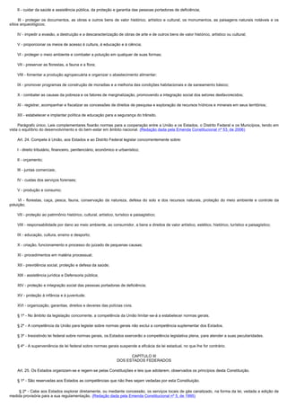         II - cuidar da saúde e assistência pública, da proteção e garantia das pessoas portadoras de deficiência;

         III - proteger os documentos, as obras e outros bens de valor histórico, artístico e cultural, os monumentos, as paisagens naturais notáveis e os
sítios arqueológicos;

        IV - impedir a evasão, a destruição e a descaracterização de obras de arte e de outros bens de valor histórico, artístico ou cultural;

        V - proporcionar os meios de acesso à cultura, à educação e à ciência;

        VI - proteger o meio ambiente e combater a poluição em qualquer de suas formas;

        VII - preservar as florestas, a fauna e a flora;

        VIII - fomentar a produção agropecuária e organizar o abastecimento alimentar;

        IX - promover programas de construção de moradias e a melhoria das condições habitacionais e de saneamento básico;

        X - combater as causas da pobreza e os fatores de marginalização, promovendo a integração social dos setores desfavorecidos;

        XI - registrar, acompanhar e fiscalizar as concessões de direitos de pesquisa e exploração de recursos hídricos e minerais em seus territórios;

        XII - estabelecer e implantar política de educação para a segurança do trânsito.

        Parágrafo único. Leis complementares fixarão normas para a cooperação entre a União e os Estados, o Distrito Federal e os Municípios, tendo em
vista o equilíbrio do desenvolvimento e do bem-estar em âmbito nacional. (Redação dada pela Emenda Constitucional nº 53, de 2006)

        Art. 24. Compete à União, aos Estados e ao Distrito Federal legislar concorrentemente sobre:

        I - direito tributário, financeiro, penitenciário, econômico e urbanístico;

        II - orçamento;

        III - juntas comerciais;

        IV - custas dos serviços forenses;

        V - produção e consumo;

         VI - florestas, caça, pesca, fauna, conservação da natureza, defesa do solo e dos recursos naturais, proteção do meio ambiente e controle da
poluição;

        VII - proteção ao patrimônio histórico, cultural, artístico, turístico e paisagístico;

        VIII - responsabilidade por dano ao meio ambiente, ao consumidor, a bens e direitos de valor artístico, estético, histórico, turístico e paisagístico;

        IX - educação, cultura, ensino e desporto;

        X - criação, funcionamento e processo do juizado de pequenas causas;

        XI - procedimentos em matéria processual;

        XII - previdência social, proteção e defesa da saúde;

        XIII - assistência jurídica e Defensoria pública;

        XIV - proteção e integração social das pessoas portadoras de deficiência;

        XV - proteção à infância e à juventude;

        XVI - organização, garantias, direitos e deveres das polícias civis.

        § 1º - No âmbito da legislação concorrente, a competência da União limitar-se-á a estabelecer normas gerais.

        § 2º - A competência da União para legislar sobre normas gerais não exclui a competência suplementar dos Estados.

        § 3º - Inexistindo lei federal sobre normas gerais, os Estados exercerão a competência legislativa plena, para atender a suas peculiaridades.

        § 4º - A superveniência de lei federal sobre normas gerais suspende a eficácia da lei estadual, no que lhe for contrário.

                                                                           CAPÍTULO III
                                                                     DOS ESTADOS FEDERADOS

        Art. 25. Os Estados organizam-se e regem-se pelas Constituições e leis que adotarem, observados os princípios desta Constituição.

        § 1º - São reservadas aos Estados as competências que não lhes sejam vedadas por esta Constituição.

         § 2º - Cabe aos Estados explorar diretamente, ou mediante concessão, os serviços locais de gás canalizado, na forma da lei, vedada a edição de
medida provisória para a sua regulamentação. (Redação dada pela Emenda Constitucional nº 5, de 1995)
 