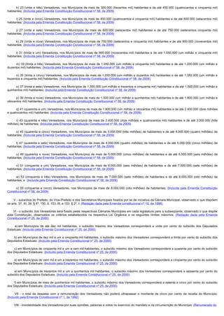 h) 23 (vinte e três) Vereadores, nos Municípios de mais de 300.000 (trezentos mil) habitantes e de até 450.000 (quatrocentos e cinquenta mil)
habitantes; (Incluída pela Emenda Constituição Constitucional nº 58, de 2009)

      i) 25 (vinte e cinco) Vereadores, nos Municípios de mais de 450.000 (quatrocentos e cinquenta mil) habitantes e de até 600.000 (seiscentos mil)
habitantes; (Incluída pela Emenda Constituição Constitucional nº 58, de 2009)

      j) 27 (vinte e sete) Vereadores, nos Municípios de mais de 600.000 (seiscentos mil) habitantes e de até 750.000 (setecentos cinquenta mil)
habitantes; (Incluída pela Emenda Constituição Constitucional nº 58, de 2009)

      k) 29 (vinte e nove) Vereadores, nos Municípios de mais de 750.000 (setecentos e cinquenta mil) habitantes e de até 900.000 (novecentos mil)
habitantes; (Incluída pela Emenda Constituição Constitucional nº 58, de 2009)

      l) 31 (trinta e um) Vereadores, nos Municípios de mais de 900.000 (novecentos mil) habitantes e de até 1.050.000 (um milhão e cinquenta mil)
habitantes; (Incluída pela Emenda Constituição Constitucional nº 58, de 2009)

      m) 33 (trinta e três) Vereadores, nos Municípios de mais de 1.050.000 (um milhão e cinquenta mil) habitantes e de até 1.200.000 (um milhão e
duzentos mil) habitantes; (Incluída pela Emenda Constituição Constitucional nº 58, de 2009)

      n) 35 (trinta e cinco) Vereadores, nos Municípios de mais de 1.200.000 (um milhão e duzentos mil) habitantes e de até 1.350.000 (um milhão e
trezentos e cinquenta mil) habitantes; (Incluída pela Emenda Constituição Constitucional nº 58, de 2009)

      o) 37 (trinta e sete) Vereadores, nos Municípios de 1.350.000 (um milhão e trezentos e cinquenta mil) habitantes e de até 1.500.000 (um milhão e
quinhentos mil) habitantes; (Incluída pela Emenda Constituição Constitucional nº 58, de 2009)

      p) 39 (trinta e nove) Vereadores, nos Municípios de mais de 1.500.000 (um milhão e quinhentos mil) habitantes e de até 1.800.000 (um milhão e
oitocentos mil) habitantes; (Incluída pela Emenda Constituição Constitucional nº 58, de 2009)

      q) 41 (quarenta e um) Vereadores, nos Municípios de mais de 1.800.000 (um milhão e oitocentos mil) habitantes e de até 2.400.000 (dois milhões
e quatrocentos mil) habitantes; (Incluída pela Emenda Constituição Constitucional nº 58, de 2009)

      r) 43 (quarenta e três) Vereadores, nos Municípios de mais de 2.400.000 (dois milhões e quatrocentos mil) habitantes e de até 3.000.000 (três
milhões) de habitantes; (Incluída pela Emenda Constituição Constitucional nº 58, de 2009)

      s) 45 (quarenta e cinco) Vereadores, nos Municípios de mais de 3.000.000 (três milhões) de habitantes e de até 4.000.000 (quatro milhões) de
habitantes; (Incluída pela Emenda Constituição Constitucional nº 58, de 2009)

      t) 47 (quarenta e sete) Vereadores, nos Municípios de mais de 4.000.000 (quatro milhões) de habitantes e de até 5.000.000 (cinco milhões) de
habitantes; (Incluída pela Emenda Constituição Constitucional nº 58, de 2009)

      u) 49 (quarenta e nove) Vereadores, nos Municípios de mais de 5.000.000 (cinco milhões) de habitantes e de até 6.000.000 (seis milhões) de
habitantes; (Incluída pela Emenda Constituição Constitucional nº 58, de 2009)

      v) 51 (cinquenta e um) Vereadores, nos Municípios de mais de 6.000.000 (seis milhões) de habitantes e de até 7.000.000 (sete milhões) de
habitantes; (Incluída pela Emenda Constituição Constitucional nº 58, de 2009)

      w) 53 (cinquenta e três) Vereadores, nos Municípios de mais de 7.000.000 (sete milhões) de habitantes e de até 8.000.000 (oito milhões) de
habitantes; e (Incluída pela Emenda Constituição Constitucional nº 58, de 2009)

      x) 55 (cinquenta e cinco) Vereadores, nos Municípios de mais de 8.000.000 (oito milhões) de habitantes; (Incluída pela Emenda Constituição
Constitucional nº 58, de 2009)

        V - subsídios do Prefeito, do Vice-Prefeito e dos Secretários Municipais fixados por lei de iniciativa da Câmara Municipal, observado o que dispõem
os arts. 37, XI, 39, § 4º, 150, II, 153, III, e 153, § 2º, I; (Redação dada pela Emenda constitucional nº 19, de 1998)

       VI - o subsídio dos Vereadores será fixado pelas respectivas Câmaras Municipais em cada legislatura para a subseqüente, observado o que dispõe
esta Constituição, observados os critérios estabelecidos na respectiva Lei Orgânica e os seguintes limites máximos: (Redação dada pela Emenda
Constitucional nº 25, de 2000)

         a) em  Municípios  de  até  dez  mil  habitantes,  o  subsídio  máximo  dos  Vereadores  corresponderá  a  vinte  por  cento  do  subsídio  dos  Deputados 
Estaduais; (Incluído pela Emenda Constitucional nº 25, de 2000)

        b) em Municípios de dez mil e um a cinqüenta mil habitantes, o subsídio máximo dos Vereadores corresponderá a trinta por cento do subsídio dos 
Deputados Estaduais; (Incluído pela Emenda Constitucional nº 25, de 2000)

        c) em Municípios de cinqüenta mil e um a cem mil habitantes, o subsídio máximo dos Vereadores corresponderá a quarenta por cento do subsídio 
dos Deputados Estaduais; (Incluído pela Emenda Constitucional nº 25, de 2000)

        d) em Municípios de cem mil e um a trezentos mil habitantes, o subsídio máximo dos Vereadores corresponderá a cinqüenta por cento do subsídio 
dos Deputados Estaduais; (Incluído pela Emenda Constitucional nº 25, de 2000)

         e) em  Municípios  de trezentos  mil  e  um  a quinhentos mil  habitantes,  o subsídio máximo  dos Vereadores  corresponderá  a sessenta  por  cento do 
subsídio dos Deputados Estaduais; (Incluído pela Emenda Constitucional nº 25, de 2000)

        f) em Municípios de mais de quinhentos mil habitantes, o subsídio máximo dos Vereadores corresponderá a setenta e cinco por cento do subsídio 
dos Deputados Estaduais; (Incluído pela Emenda Constitucional nº 25, de 2000)

         VII  - o total da despesa com a remuneração dos Vereadores não poderá ultrapassar o montante de cinco por cento da receita do Município;
(Incluído pela Emenda Constitucional nº 1, de 1992)

        VIII - inviolabilidade dos Vereadores por suas opiniões, palavras e votos no exercício do mandato e na circunscrição do Município; (Renumerado do
 