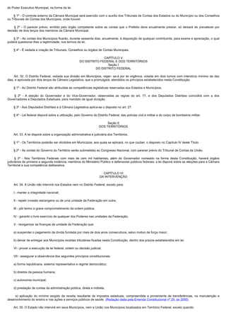 do Poder Executivo Municipal, na forma da lei.

        § 1º - O controle externo da Câmara Municipal será exercido com o auxílio dos Tribunais de Contas dos Estados ou do Município ou dos Conselhos
ou Tribunais de Contas dos Municípios, onde houver.

         § 2º - O parecer prévio, emitido pelo órgão competente sobre as contas que o Prefeito deve anualmente prestar, só deixará de prevalecer por
decisão de dois terços dos membros da Câmara Municipal.

        § 3º - As contas dos Municípios ficarão, durante sessenta dias, anualmente, à disposição de qualquer contribuinte, para exame e apreciação, o qual
poderá questionar-lhes a legitimidade, nos termos da lei.

        § 4º - É vedada a criação de Tribunais, Conselhos ou órgãos de Contas Municipais.

                                                                      CAPÍTULO V
                                                        DO DISTRITO FEDERAL E DOS TERRITÓRIOS
                                                                        Seção I
                                                                 DO DISTRITO FEDERAL

         Art. 32. O Distrito Federal, vedada sua divisão em Municípios, reger- se-á por lei orgânica, votada em dois turnos com interstício mínimo de dez
dias, e aprovada por dois terços da Câmara Legislativa, que a promulgará, atendidos os princípios estabelecidos nesta Constituição.

        § 1º - Ao Distrito Federal são atribuídas as competências legislativas reservadas aos Estados e Municípios.

         § 2º - A eleição do Governador e do Vice-Governador, observadas as regras do art. 77, e dos Deputados Distritais coincidirá com a dos
Governadores e Deputados Estaduais, para mandato de igual duração.

        § 3º - Aos Deputados Distritais e à Câmara Legislativa aplica-se o disposto no art. 27.

        § 4º - Lei federal disporá sobre a utilização, pelo Governo do Distrito Federal, das polícias civil e militar e do corpo de bombeiros militar.

                                                                             Seção II
                                                                        DOS TERRITÓRIOS

        Art. 33. A lei disporá sobre a organização administrativa e judiciária dos Territórios.

        § 1º - Os Territórios poderão ser divididos em Municípios, aos quais se aplicará, no que couber, o disposto no Capítulo IV deste Título.

        § 2º - As contas do Governo do Território serão submetidas ao Congresso Nacional, com parecer prévio do Tribunal de Contas da União.

         § 3º - Nos Territórios Federais com mais de cem mil habitantes, além do Governador nomeado na forma desta Constituição, haverá órgãos
judiciários de primeira e segunda instância, membros do Ministério Público e defensores públicos federais; a lei disporá sobre as eleições para a Câmara
Territorial e sua competência deliberativa.

                                                                          CAPÍTULO VI
                                                                        DA INTERVENÇÃO

        Art. 34. A União não intervirá nos Estados nem no Distrito Federal, exceto para:

        I - manter a integridade nacional;

        II - repelir invasão estrangeira ou de uma unidade da Federação em outra;

        III - pôr termo a grave comprometimento da ordem pública;

        IV - garantir o livre exercício de qualquer dos Poderes nas unidades da Federação;

        V - reorganizar as finanças da unidade da Federação que:

        a) suspender o pagamento da dívida fundada por mais de dois anos consecutivos, salvo motivo de força maior;

        b) deixar de entregar aos Municípios receitas tributárias fixadas nesta Constituição, dentro dos prazos estabelecidos em lei;

        VI - prover a execução de lei federal, ordem ou decisão judicial;

        VII - assegurar a observância dos seguintes princípios constitucionais:

        a) forma republicana, sistema representativo e regime democrático;

        b) direitos da pessoa humana;

        c) autonomia municipal;

        d) prestação de contas da administração pública, direta e indireta.

          e) aplicação do mínimo exigido da receita resultante de impostos estaduais, compreendida a proveniente de transferências, na manutenção e
desenvolvimento do ensino e nas ações e serviços públicos de saúde. (Redação dada pela Emenda Constitucional nº 29, de 2000)

        Art. 35. O Estado não intervirá em seus Municípios, nem a União nos Municípios localizados em Território Federal, exceto quando:
 
