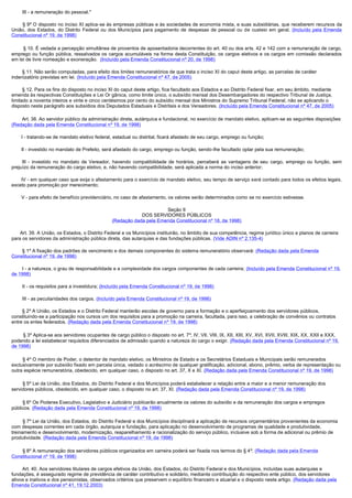         III - a remuneração do pessoal."

        § 9º O disposto no inciso XI aplica-se às empresas públicas e às sociedades de economia mista, e suas subsidiárias, que receberem recursos da
União, dos Estados, do Distrito Federal ou dos Municípios para pagamento de despesas de pessoal ou de custeio em geral. (Incluído pela Emenda
Constitucional nº 19, de 1998)

         § 10. É vedada a percepção simultânea de proventos de aposentadoria decorrentes do art. 40 ou dos arts. 42 e 142 com a remuneração de cargo,
emprego ou função pública, ressalvados os cargos acumuláveis na forma desta Constituição, os cargos eletivos e os cargos em comissão declarados
em lei de livre nomeação e exoneração.  (Incluído pela Emenda Constitucional nº 20, de 1998)

        § 11. Não serão computadas, para efeito dos limites remuneratórios de que trata o inciso XI do caput deste artigo, as parcelas de caráter 
indenizatório previstas em lei. (Incluído pela Emenda Constitucional nº 47, de 2005)

        § 12. Para os fins do disposto no inciso XI do caput deste artigo, fica facultado aos Estados e ao Distrito Federal fixar, em seu âmbito, mediante 
emenda às respectivas Constituições e Lei Or gânica, como limite único, o subsídio mensal dos Desembargadores do respectivo Tribunal de Justiça,
limitado a noventa inteiros e vinte e cinco centésimos por cento do subsídio mensal dos Ministros do Supremo Tribunal Federal, não se aplicando o
disposto neste parágrafo aos subsídios dos Deputados Estaduais e Distritais e dos Vereadores. (Incluído pela Emenda Constitucional nº 47, de 2005)

        Art. 38. Ao servidor público da administração direta, autárquica e fundacional, no exercício de mandato eletivo, aplicam-se as seguintes disposições:
(Redação dada pela Emenda Constitucional nº 19, de 1998)

        I - tratando-se de mandato eletivo federal, estadual ou distrital, ficará afastado de seu cargo, emprego ou função;

        II - investido no mandato de Prefeito, será afastado do cargo, emprego ou função, sendo-lhe facultado optar pela sua remuneração;

         III - investido no mandato de Vereador, havendo compatibilidade de horários, perceberá as vantagens de seu cargo, emprego ou função, sem
prejuízo da remuneração do cargo eletivo, e, não havendo compatibilidade, será aplicada a norma do inciso anterior;

        IV - em qualquer caso que exija o afastamento para o exercício de mandato eletivo, seu tempo de serviço será contado para todos os efeitos legais,
exceto para promoção por merecimento;

        V - para efeito de benefício previdenciário, no caso de afastamento, os valores serão determinados como se no exercício estivesse.

                                                                       Seção II
                                                             DOS SERVIDORES PÚBLICOS
                                                 (Redação dada pela Emenda Constitucional nº 18, de 1998)

       Art. 39. A União, os Estados, o Distrito Federal e os Municípios instituirão, no âmbito de sua competência, regime jurídico único e planos de carreira
para os servidores da administração pública direta, das autarquias e das fundações públicas. (Vide ADIN nº 2.135-4)

        § 1º A fixação dos padrões de vencimento e dos demais componentes do sistema remuneratório observará: (Redação dada pela Emenda
Constitucional nº 19, de 1998)

        I - a natureza, o grau de responsabilidade e a complexidade dos cargos componentes de cada carreira; (Incluído pela Emenda Constitucional nº 19,
de 1998)

        II - os requisitos para a investidura; (Incluído pela Emenda Constitucional nº 19, de 1998)

        III - as peculiaridades dos cargos. (Incluído pela Emenda Constitucional nº 19, de 1998)

        § 2º A União, os Estados e o Distrito Federal manterão escolas de governo para a formação e o aperfeiçoamento dos servidores públicos,
constituindo-se a participação nos cursos um dos requisitos para a promoção na carreira, facultada, para isso, a celebração de convênios ou contratos
entre os entes federados. (Redação dada pela Emenda Constitucional nº 19, de 1998)

        § 3º Aplica-se aos servidores ocupantes de cargo público o disposto no art. 7º, IV, VII, VIII, IX, XII, XIII, XV, XVI, XVII, XVIII, XIX, XX, XXII e XXX,
podendo a lei estabelecer requisitos diferenciados de admissão quando a natureza do cargo o exigir. (Redação dada pela Emenda Constitucional nº 19,
de 1998)

        § 4º O membro de Poder, o detentor de mandato eletivo, os Ministros de Estado e os Secretários Estaduais e Municipais serão remunerados
exclusivamente por subsídio fixado em parcela única, vedado o acréscimo de qualquer gratificação, adicional, abono, prêmio, verba de representação ou
outra espécie remuneratória, obedecido, em qualquer caso, o disposto no art. 37, X e XI. (Redação dada pela Emenda Constitucional nº 19, de 1998)

        § 5º Lei da União, dos Estados, do Distrito Federal e dos Municípios poderá estabelecer a relação entre a maior e a menor remuneração dos
servidores públicos, obedecido, em qualquer caso, o disposto no art. 37, XI. (Redação dada pela Emenda Constitucional nº 19, de 1998)

        § 6º Os Poderes Executivo, Legislativo e Judiciário publicarão anualmente os valores do subsídio e da remuneração dos cargos e empregos
públicos. (Redação dada pela Emenda Constitucional nº 19, de 1998)

        § 7º Lei da União, dos Estados, do Distrito Federal e dos Municípios disciplinará a aplicação de recursos orçamentários provenientes da economia
com despesas correntes em cada órgão, autarquia e fundação, para aplicação no desenvolvimento de programas de qualidade e produtividade,
treinamento e desenvolvimento, modernização, reaparelhamento e racionalização do serviço público, inclusive sob a forma de adicional ou prêmio de
produtividade. (Redação dada pela Emenda Constitucional nº 19, de 1998)

        § 8º A remuneração dos servidores públicos organizados em carreira poderá ser fixada nos termos do § 4º. (Redação dada pela Emenda
Constitucional nº 19, de 1998)

        Art. 40. Aos servidores titulares de cargos efetivos da União, dos Estados, do Distrito Federal e dos Municípios, incluídas suas autarquias e
fundações, é assegurado regime de previdência de caráter contributivo e solidário, mediante contribuição do respectivo ente público, dos servidores
ativos e inativos e dos pensionistas, observados critérios que preservem o equilíbrio financeiro e atuarial e o disposto neste artigo. (Redação dada pela
Emenda Constitucional nº 41, 19.12.2003)
 