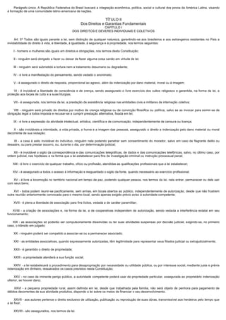         Parágrafo único. A República Federativa do Brasil buscará a integração econômica, política, social e cultural dos povos da América Latina, visando
à formação de uma comunidade latino-americana de nações.

                                                                       TÍTULO II
                                                        Dos Direitos e Garantias Fundamentais
                                                                     CAPÍTULO I
                                                   DOS DIREITOS E DEVERES INDIVIDUAIS E COLETIVOS

       Art. 5º Todos são iguais perante a lei, sem distinção de qualquer natureza, garantindo-se aos brasileiros e aos estrangeiros residentes no País a
inviolabilidade do direito à vida, à liberdade, à igualdade, à segurança e à propriedade, nos termos seguintes:

        I - homens e mulheres são iguais em direitos e obrigações, nos termos desta Constituição;

        II - ninguém será obrigado a fazer ou deixar de fazer alguma coisa senão em virtude de lei;

        III - ninguém será submetido a tortura nem a tratamento desumano ou degradante;

        IV - é livre a manifestação do pensamento, sendo vedado o anonimato;

        V - é assegurado o direito de resposta, proporcional ao agravo, além da indenização por dano material, moral ou à imagem;

         VI - é inviolável a liberdade de consciência e de crença, sendo assegurado o livre exercício dos cultos religiosos e garantida, na forma da lei, a
proteção aos locais de culto e a suas liturgias;

        VII - é assegurada, nos termos da lei, a prestação de assistência religiosa nas entidades civis e militares de internação coletiva;

         VIII - ninguém será privado de direitos por motivo de crença religiosa ou de convicção filosófica ou política, salvo se as invocar para eximir-se de
obrigação legal a todos imposta e recusar-se a cumprir prestação alternativa, fixada em lei;

        IX - é livre a expressão da atividade intelectual, artística, científica e de comunicação, independentemente de censura ou licença;

         X - são invioláveis a intimidade, a vida privada, a honra e a imagem das pessoas, assegurado o direito a indenização pelo dano material ou moral
decorrente de sua violação;

         XI - a casa é asilo inviolável do indivíduo, ninguém nela podendo penetrar sem consentimento do morador, salvo em caso de flagrante delito ou
desastre, ou para prestar socorro, ou, durante o dia, por determinação judicial;

        XII - é inviolável o sigilo da correspondência e das comunicações telegráficas, de dados e das comunicações telefônicas, salvo, no último caso, por
ordem judicial, nas hipóteses e na forma que a lei estabelecer para fins de investigação criminal ou instrução processual penal;

       XIII - é livre o exercício de qualquer trabalho, ofício ou profissão, atendidas as qualificações profissionais que a lei estabelecer;

       XIV - é assegurado a todos o acesso à informação e resguardado o sigilo da fonte, quando necessário ao exercício profissional;

        XV - é livre a locomoção no território nacional em tempo de paz, podendo qualquer pessoa, nos termos da lei, nele entrar, permanecer ou dele sair
com seus bens;

        XVI - todos podem reunir-se pacificamente, sem armas, em locais abertos ao público, independentemente de autorização, desde que não frustrem
outra reunião anteriormente convocada para o mesmo local, sendo apenas exigido prévio aviso à autoridade competente;

        XVII - é plena a liberdade de associação para fins lícitos, vedada a de caráter paramilitar;

       XVIII - a criação de associações e, na forma da lei, a de cooperativas independem de autorização, sendo vedada a interferência estatal em seu
funcionamento;

       XIX - as associações só poderão ser compulsoriamente dissolvidas ou ter suas atividades suspensas por decisão judicial, exigindo-se, no primeiro
caso, o trânsito em julgado;

        XX - ninguém poderá ser compelido a associar-se ou a permanecer associado;

        XXI - as entidades associativas, quando expressamente autorizadas, têm legitimidade para representar seus filiados judicial ou extrajudicialmente;

        XXII - é garantido o direito de propriedade;

        XXIII - a propriedade atenderá a sua função social;

        XXIV - a lei estabelecerá o procedimento para desapropriação por necessidade ou utilidade pública, ou por interesse social, mediante justa e prévia
indenização em dinheiro, ressalvados os casos previstos nesta Constituição;

        XXV - no caso de iminente perigo público, a autoridade competente poderá usar de propriedade particular, assegurada ao proprietário indenização
ulterior, se houver dano;

         XXVI - a pequena propriedade rural, assim definida em lei, desde que trabalhada pela família, não será objeto de penhora para pagamento de
débitos decorrentes de sua atividade produtiva, dispondo a lei sobre os meios de financiar o seu desenvolvimento;

        XXVII - aos autores pertence o direito exclusivo de utilização, publicação ou reprodução de suas obras, transmissível aos herdeiros pelo tempo que
a lei fixar;

        XXVIII - são assegurados, nos termos da lei:
 