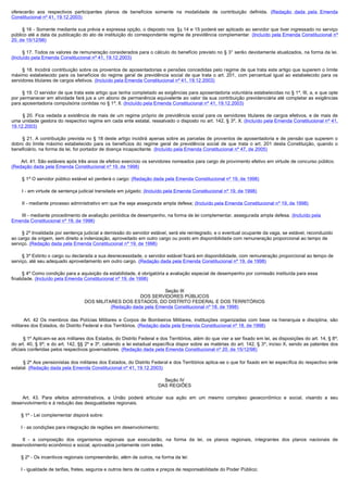 oferecerão aos respectivos participantes planos de benefícios somente na modalidade de contribuição definida. (Redação dada pela Emenda
Constitucional nº 41, 19.12.2003)

        § 16 - Somente mediante sua prévia e expressa opção, o disposto nos § § 14 e 15 poderá ser aplicado ao servidor que tiver ingressado no serviço
público até a data da publicação do ato de instituição do correspondente regime de previdência complementar. (Incluído pela Emenda Constitucional nº
20, de 15/12/98)

        § 17. Todos os valores de remuneração considerados para o cálculo do benefício previsto no § 3° serão devidamente atualizados, na forma da lei.
(Incluído pela Emenda Constitucional nº 41, 19.12.2003)

        § 18. Incidirá contribuição sobre os proventos de aposentadorias e pensões concedidas pelo regime de que trata este artigo que superem o limite 
máximo estabelecido para os benefícios do regime geral de previdência social de que trata o art. 201, com percentual igual ao estabelecido para os
servidores titulares de cargos efetivos. (Incluído pela Emenda Constitucional nº 41, 19.12.2003)

        § 19. O servidor de que trata este artigo que tenha completado as exigências para aposentadoria voluntária estabelecidas no § 1º, III, a, e que opte
por permanecer em atividade fará jus a um abono de permanência equivalente ao valor da sua contribuição previdenciária até completar as exigências
para aposentadoria compulsória contidas no § 1º, II. (Incluído pela Emenda Constitucional nº 41, 19.12.2003)

         § 20. Fica vedada a existência de mais de um regime próprio de previdência social para os servidores titulares de cargos efetivos, e de mais de
uma unidade gestora do respectivo regime em cada ente estatal, ressalvado o disposto no art. 142, § 3º, X. (Incluído pela Emenda Constitucional nº 41,
19.12.2003)

        §  21.  A contribuição  prevista  no §  18 deste artigo incidirá  apenas sobre as  parcelas de  proventos de  aposentadoria  e de  pensão que  superem o 
dobro do limite máximo estabelecido para os benefícios do regime geral de previdência social de que trata o art. 201 desta Constituição, quando o
beneficiário, na forma da lei, for portador de doença incapacitante. (Incluído pela Emenda Constitucional nº 47, de 2005)

        Art. 41. São estáveis após três anos de efetivo exercício os servidores nomeados para cargo de provimento efetivo em virtude de concurso público.
(Redação dada pela Emenda Constitucional nº 19, de 1998)

        § 1º O servidor público estável só perderá o cargo: (Redação dada pela Emenda Constitucional nº 19, de 1998)

        I - em virtude de sentença judicial transitada em julgado; (Incluído pela Emenda Constitucional nº 19, de 1998)

        II - mediante processo administrativo em que lhe seja assegurada ampla defesa; (Incluído pela Emenda Constitucional nº 19, de 1998)

        III - mediante procedimento de avaliação periódica de desempenho, na forma de lei complementar, assegurada ampla defesa. (Incluído pela
Emenda Constitucional nº 19, de 1998)

        § 2º Invalidada por sentença judicial a demissão do servidor estável, será ele reintegrado, e o eventual ocupante da vaga, se estável, reconduzido
ao cargo de origem, sem direito a indenização, aproveitado em outro cargo ou posto em disponibilidade com remuneração proporcional ao tempo de
serviço. (Redação dada pela Emenda Constitucional nº 19, de 1998)

        § 3º Extinto o cargo ou declarada a sua desnecessidade, o servidor estável ficará em disponibilidade, com remuneração proporcional ao tempo de
serviço, até seu adequado aproveitamento em outro cargo. (Redação dada pela Emenda Constitucional nº 19, de 1998)

        § 4º Como condição para a aquisição da estabilidade, é obrigatória a avaliação especial de desempenho por comissão instituída para essa
finalidade. (Incluído pela Emenda Constitucional nº 19, de 1998)

                                                                    Seção III
                                                          DOS SERVIDORES PÚBLICOS
                                    DOS MILITARES DOS ESTADOS, DO DISTRITO FEDERAL E DOS TERRITÓRIOS
                                              (Redação dada pela Emenda Constitucional nº 18, de 1998)

         Art. 42 Os membros das Polícias Militares e Corpos de Bombeiros Militares, instituições organizadas com base na hierarquia e disciplina, são
militares dos Estados, do Distrito Federal e dos Territórios. (Redação dada pela Emenda Constitucional nº 18, de 1998)

         § 1º Aplicam-se aos militares dos Estados, do Distrito Federal e dos Territórios, além do que vier a ser fixado em lei, as disposições do art. 14, § 8º;
do art. 40, § 9º; e do art. 142, §§ 2º e 3º, cabendo a lei estadual específica dispor sobre as matérias do art. 142, § 3º, inciso X, sendo as patentes dos
oficiais conferidas pelos respectivos governadores. (Redação dada pela Emenda Constitucional nº 20, de 15/12/98)

         § 2º Aos pensionistas dos militares dos Estados, do Distrito Federal e dos Territórios aplica-se o que for fixado em lei específica do respectivo ente
estatal. (Redação dada pela Emenda Constitucional nº 41, 19.12.2003)

                                                                          Seção IV
                                                                        DAS REGIÕES

         Art. 43. Para efeitos administrativos, a União poderá articular sua ação em um mesmo complexo geoeconômico e social, visando a seu
desenvolvimento e à redução das desigualdades regionais.

        § 1º - Lei complementar disporá sobre:

        I - as condições para integração de regiões em desenvolvimento;

         II - a composição dos organismos regionais que executarão, na forma da lei, os planos regionais, integrantes dos planos nacionais de
desenvolvimento econômico e social, aprovados juntamente com estes.

        § 2º - Os incentivos regionais compreenderão, além de outros, na forma da lei:

        I - igualdade de tarifas, fretes, seguros e outros itens de custos e preços de responsabilidade do Poder Público;
 