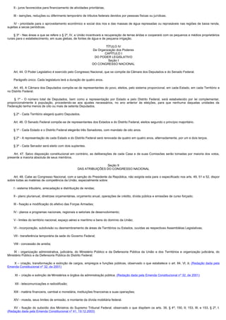         II - juros favorecidos para financiamento de atividades prioritárias;

        III - isenções, reduções ou diferimento temporário de tributos federais devidos por pessoas físicas ou jurídicas;

         IV - prioridade para o aproveitamento econômico e social dos rios e das massas de água represadas ou represáveis nas regiões de baixa renda,
sujeitas a secas periódicas.

        § 3º - Nas áreas a que se refere o § 2º, IV, a União incentivará a recuperação de terras áridas e cooperará com os pequenos e médios proprietários
rurais para o estabelecimento, em suas glebas, de fontes de água e de pequena irrigação.

                                                                           TÍTULO IV
                                                                   Da Organização dos Poderes
                                                                          CAPÍTULO I
                                                                    DO PODER LEGISLATIVO
                                                                             Seção I
                                                                   DO CONGRESSO NACIONAL

        Art. 44. O Poder Legislativo é exercido pelo Congresso Nacional, que se compõe da Câmara dos Deputados e do Senado Federal.

        Parágrafo único. Cada legislatura terá a duração de quatro anos.

        Art. 45. A Câmara dos Deputados compõe-se de representantes do povo, eleitos, pelo sistema proporcional, em cada Estado, em cada Território e
no Distrito Federal.

         § 1º - O número total de Deputados, bem como a representação por Estado e pelo Distrito Federal, será estabelecido por lei complementar,
proporcionalmente à população, procedendo-se aos ajustes necessários, no ano anterior às eleições, para que nenhuma daquelas unidades da
Federação tenha menos de oito ou mais de setenta Deputados.

        § 2º - Cada Território elegerá quatro Deputados.

        Art. 46. O Senado Federal compõe-se de representantes dos Estados e do Distrito Federal, eleitos segundo o princípio majoritário.

        § 1º - Cada Estado e o Distrito Federal elegerão três Senadores, com mandato de oito anos.

        § 2º - A representação de cada Estado e do Distrito Federal será renovada de quatro em quatro anos, alternadamente, por um e dois terços.

        § 3º - Cada Senador será eleito com dois suplentes.

         Art. 47. Salvo disposição constitucional em contrário, as deliberações de cada Casa e de suas Comissões serão tomadas por maioria dos votos,
presente a maioria absoluta de seus membros.

                                                                       Seção II
                                                       DAS ATRIBUIÇÕES DO CONGRESSO NACIONAL

        Art. 48. Cabe ao Congresso Nacional, com a sanção do Presidente da República, não exigida esta para o especificado nos arts. 49, 51 e 52, dispor
sobre todas as matérias de competência da União, especialmente sobre:

        I - sistema tributário, arrecadação e distribuição de rendas;

        II - plano plurianual, diretrizes orçamentárias, orçamento anual, operações de crédito, dívida pública e emissões de curso forçado;

        III - fixação e modificação do efetivo das Forças Armadas;

        IV - planos e programas nacionais, regionais e setoriais de desenvolvimento;

        V - limites do território nacional, espaço aéreo e marítimo e bens do domínio da União;

        VI - incorporação, subdivisão ou desmembramento de áreas de Territórios ou Estados, ouvidas as respectivas Assembléias Legislativas;

        VII - transferência temporária da sede do Governo Federal;

        VIII - concessão de anistia;

         IX - organização administrativa, judiciária, do Ministério Público e da Defensoria Pública da União e dos Territórios e organização judiciária, do
Ministério Público e da Defensoria Pública do Distrito Federal;

        X – criação, transformação e extinção de cargos, empregos e funções públicas, observado o que estabelece o art. 84, VI, b; (Redação dada pela
Emenda Constitucional nº 32, de 2001)

        XI – criação e extinção de Ministérios e órgãos da administração pública; (Redação dada pela Emenda Constitucional nº 32, de 2001)

        XII - telecomunicações e radiodifusão;

        XIII - matéria financeira, cambial e monetária, instituições financeiras e suas operações;

        XIV - moeda, seus limites de emissão, e montante da dívida mobiliária federal.

         XV - fixação do subsídio dos Ministros do Supremo Tribunal Federal, observado o que dispõem os arts. 39, § 4º; 150, II; 153, III; e 153, § 2º, I.
(Redação dada pela Emenda Constitucional nº 41, 19.12.2003)
 