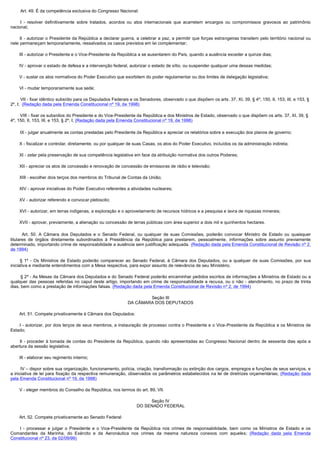          Art. 49. É da competência exclusiva do Congresso Nacional:

         I - resolver definitivamente sobre tratados, acordos ou atos internacionais que acarretem encargos ou compromissos gravosos ao patrimônio
nacional;

         II - autorizar o Presidente da República a declarar guerra, a celebrar a paz, a permitir que forças estrangeiras transitem pelo território nacional ou
nele permaneçam temporariamente, ressalvados os casos previstos em lei complementar;

        III - autorizar o Presidente e o Vice-Presidente da República a se ausentarem do País, quando a ausência exceder a quinze dias;

        IV - aprovar o estado de defesa e a intervenção federal, autorizar o estado de sítio, ou suspender qualquer uma dessas medidas;

        V - sustar os atos normativos do Poder Executivo que exorbitem do poder regulamentar ou dos limites de delegação legislativa;

        VI - mudar temporariamente sua sede;

        VII - fixar idêntico subsídio para os Deputados Federais e os Senadores, observado o que dispõem os arts. 37, XI, 39, § 4º, 150, II, 153, III, e 153, §
2º, I;  (Redação dada pela Emenda Constitucional nº 19, de 1998)

        VIII - fixar os subsídios do Presidente e do Vice-Presidente da República e dos Ministros de Estado, observado o que dispõem os arts. 37, XI, 39, §
4º, 150, II, 153, III, e 153, § 2º, I; (Redação dada pela Emenda Constitucional nº 19, de 1998)

        IX - julgar anualmente as contas prestadas pelo Presidente da República e apreciar os relatórios sobre a execução dos planos de governo;

        X - fiscalizar e controlar, diretamente, ou por qualquer de suas Casas, os atos do Poder Executivo, incluídos os da administração indireta;

        XI - zelar pela preservação de sua competência legislativa em face da atribuição normativa dos outros Poderes;

        XII - apreciar os atos de concessão e renovação de concessão de emissoras de rádio e televisão;

        XIII - escolher dois terços dos membros do Tribunal de Contas da União;

        XIV - aprovar iniciativas do Poder Executivo referentes a atividades nucleares;

        XV - autorizar referendo e convocar plebiscito;

        XVI - autorizar, em terras indígenas, a exploração e o aproveitamento de recursos hídricos e a pesquisa e lavra de riquezas minerais;

        XVII - aprovar, previamente, a alienação ou concessão de terras públicas com área superior a dois mil e quinhentos hectares.

         Art. 50. A Câmara dos Deputados e o Senado Federal, ou qualquer de suas Comissões, poderão convocar Ministro de Estado ou quaisquer
titulares de órgãos diretamente subordinados à Presidência da República para prestarem, pessoalmente, informações sobre assunto previamente
determinado, importando crime de responsabilidade a ausência sem justificação adequada. (Redação dada pela Emenda Constitucional de Revisão nº 2,
de 1994)

         § 1º - Os Ministros de Estado poderão comparecer ao Senado Federal, à Câmara dos Deputados, ou a qualquer de suas Comissões, por sua
iniciativa e mediante entendimentos com a Mesa respectiva, para expor assunto de relevância de seu Ministério.

        § 2º - As Mesas da Câmara dos Deputados e do Senado Federal poderão encaminhar pedidos escritos de informações a Ministros de Estado ou a
qualquer das pessoas referidas no caput deste artigo, importando em crime de responsabilidade a recusa, ou o não - atendimento, no prazo de trinta
dias, bem como a prestação de informações falsas. (Redação dada pela Emenda Constitucional de Revisão nº 2, de 1994)

                                                                       Seção III
                                                               DA CÂMARA DOS DEPUTADOS

        Art. 51. Compete privativamente à Câmara dos Deputados:

         I - autorizar, por dois terços de seus membros, a instauração de processo contra o Presidente e o Vice-Presidente da República e os Ministros de
Estado;

         II - proceder à tomada de contas do Presidente da República, quando não apresentadas ao Congresso Nacional dentro de sessenta dias após a
abertura da sessão legislativa;

        III - elaborar seu regimento interno;

        IV – dispor sobre sua organização, funcionamento, polícia, criação, transformação ou extinção dos cargos, empregos e funções de seus serviços, e
a iniciativa de lei para fixação da respectiva remuneração, observados os parâmetros estabelecidos na lei de diretrizes orçamentárias; (Redação dada
pela Emenda Constitucional nº 19, de 1998)

        V - eleger membros do Conselho da República, nos termos do art. 89, VII.

                                                                        Seção IV
                                                                   DO SENADO FEDERAL

        Art. 52. Compete privativamente ao Senado Federal:

         I - processar e julgar o Presidente e o Vice-Presidente da República nos crimes de responsabilidade, bem como os Ministros de Estado e os
Comandantes da Marinha, do Exército e da Aeronáutica nos crimes da mesma natureza conexos com aqueles; (Redação dada pela Emenda
Constitucional nº 23, de 02/09/99)
 