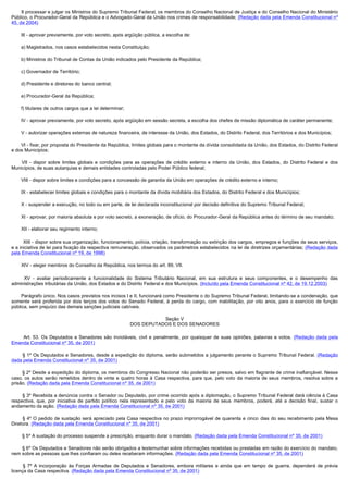         II processar e julgar os Ministros do Supremo Tribunal Federal, os membros do Conselho Nacional de Justiça e do Conselho Nacional do Ministério
Público, o Procurador-Geral da República e o Advogado-Geral da União nos crimes de responsabilidade; (Redação dada pela Emenda Constitucional nº
45, de 2004)

        III - aprovar previamente, por voto secreto, após argüição pública, a escolha de:

        a) Magistrados, nos casos estabelecidos nesta Constituição;

        b) Ministros do Tribunal de Contas da União indicados pelo Presidente da República;

        c) Governador de Território;

        d) Presidente e diretores do banco central;

        e) Procurador-Geral da República;

        f) titulares de outros cargos que a lei determinar;

        IV - aprovar previamente, por voto secreto, após argüição em sessão secreta, a escolha dos chefes de missão diplomática de caráter permanente;

        V - autorizar operações externas de natureza financeira, de interesse da União, dos Estados, do Distrito Federal, dos Territórios e dos Municípios;

        VI - fixar, por proposta do Presidente da República, limites globais para o montante da dívida consolidada da União, dos Estados, do Distrito Federal
e dos Municípios;

         VII - dispor sobre limites globais e condições para as operações de crédito externo e interno da União, dos Estados, do Distrito Federal e dos
Municípios, de suas autarquias e demais entidades controladas pelo Poder Público federal;

        VIII - dispor sobre limites e condições para a concessão de garantia da União em operações de crédito externo e interno;

        IX - estabelecer limites globais e condições para o montante da dívida mobiliária dos Estados, do Distrito Federal e dos Municípios;

        X - suspender a execução, no todo ou em parte, de lei declarada inconstitucional por decisão definitiva do Supremo Tribunal Federal;

        XI - aprovar, por maioria absoluta e por voto secreto, a exoneração, de ofício, do Procurador-Geral da República antes do término de seu mandato;

        XII - elaborar seu regimento interno;

         XIII - dispor sobre sua organização, funcionamento, polícia, criação, transformação ou extinção dos cargos, empregos e funções de seus serviços,
e a iniciativa de lei para fixação da respectiva remuneração, observados os parâmetros estabelecidos na lei de diretrizes orçamentárias; (Redação dada
pela Emenda Constitucional nº 19, de 1998)

        XIV - eleger membros do Conselho da República, nos termos do art. 89, VII.

         XV - avaliar periodicamente a funcionalidade do Sistema Tributário Nacional, em sua estrutura e seus componentes, e o desempenho das
administrações tributárias da União, dos Estados e do Distrito Federal e dos Municípios. (Incluído pela Emenda Constitucional nº 42, de 19.12.2003)

        Parágrafo único. Nos casos previstos nos incisos I e II, funcionará como Presidente o do Supremo Tribunal Federal, limitando-se a condenação, que
somente será proferida por dois terços dos votos do Senado Federal, à perda do cargo, com inabilitação, por oito anos, para o exercício de função
pública, sem prejuízo das demais sanções judiciais cabíveis.

                                                                         Seção V
                                                              DOS DEPUTADOS E DOS SENADORES

         Art. 53. Os Deputados e Senadores são invioláveis, civil e penalmente, por quaisquer de suas opiniões, palavras e votos. (Redação dada pela
Emenda Constitucional nº 35, de 2001)

         § 1º Os Deputados e Senadores, desde a expedição do diploma, serão submetidos a julgamento perante o Supremo Tribunal Federal. (Redação
dada pela Emenda Constitucional nº 35, de 2001)

        § 2º Desde a expedição do diploma, os membros do Congresso Nacional não poderão ser presos, salvo em flagrante de crime inafiançável. Nesse
caso, os autos serão remetidos dentro de vinte e quatro horas à Casa respectiva, para que, pelo voto da maioria de seus membros, resolva sobre a
prisão. (Redação dada pela Emenda Constitucional nº 35, de 2001)

        § 3º Recebida a denúncia contra o Senador ou Deputado, por crime ocorrido após a diplomação, o Supremo Tribunal Federal dará ciência à Casa
respectiva, que, por iniciativa de partido político nela representado e pelo voto da maioria de seus membros, poderá, até a decisão final, sustar o
andamento da ação. (Redação dada pela Emenda Constitucional nº 35, de 2001)

         § 4º O pedido de sustação será apreciado pela Casa respectiva no prazo improrrogável de quarenta e cinco dias do seu recebimento pela Mesa
Diretora. (Redação dada pela Emenda Constitucional nº 35, de 2001)

        § 5º A sustação do processo suspende a prescrição, enquanto durar o mandato. (Redação dada pela Emenda Constitucional nº 35, de 2001)

        § 6º Os Deputados e Senadores não serão obrigados a testemunhar sobre informações recebidas ou prestadas em razão do exercício do mandato,
nem sobre as pessoas que lhes confiaram ou deles receberam informações. (Redação dada pela Emenda Constitucional nº 35, de 2001)

         § 7º A incorporação às Forças Armadas de Deputados e Senadores, embora militares e ainda que em tempo de guerra, dependerá de prévia
licença da Casa respectiva. (Redação dada pela Emenda Constitucional nº 35, de 2001)
 