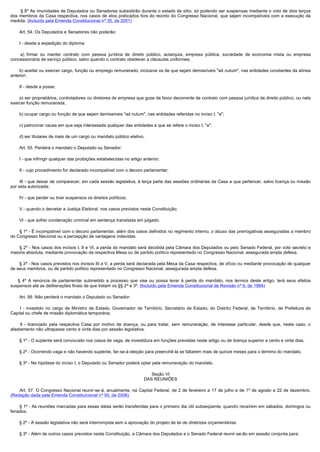         § 8º As imunidades de Deputados ou Senadores subsistirão durante o estado de sítio, só podendo ser suspensas mediante o voto de dois terços
dos membros da Casa respectiva, nos casos de atos praticados fora do recinto do Congresso Nacional, que sejam incompatíveis com a execução da
medida. (Incluído pela Emenda Constitucional nº 35, de 2001)

        Art. 54. Os Deputados e Senadores não poderão:

        I - desde a expedição do diploma:

         a) firmar ou manter contrato com pessoa jurídica de direito público, autarquia, empresa pública, sociedade de economia mista ou empresa
concessionária de serviço público, salvo quando o contrato obedecer a cláusulas uniformes;

        b) aceitar ou exercer cargo, função ou emprego remunerado, inclusive os de que sejam demissíveis "ad nutum", nas entidades constantes da alínea
anterior;

        II - desde a posse:

        a) ser proprietários, controladores ou diretores de empresa que goze de favor decorrente de contrato com pessoa jurídica de direito público, ou nela
exercer função remunerada;

        b) ocupar cargo ou função de que sejam demissíveis "ad nutum", nas entidades referidas no inciso I, "a";

        c) patrocinar causa em que seja interessada qualquer das entidades a que se refere o inciso I, "a";

        d) ser titulares de mais de um cargo ou mandato público eletivo.

        Art. 55. Perderá o mandato o Deputado ou Senador:

        I - que infringir qualquer das proibições estabelecidas no artigo anterior;

        II - cujo procedimento for declarado incompatível com o decoro parlamentar;

        III - que deixar de comparecer, em cada sessão legislativa, à terça parte das sessões ordinárias da Casa a que pertencer, salvo licença ou missão
por esta autorizada;

        IV - que perder ou tiver suspensos os direitos políticos;

        V - quando o decretar a Justiça Eleitoral, nos casos previstos nesta Constituição;

        VI - que sofrer condenação criminal em sentença transitada em julgado.

        § 1º - É incompatível com o decoro parlamentar, além dos casos definidos no regimento interno, o abuso das prerrogativas asseguradas a membro
do Congresso Nacional ou a percepção de vantagens indevidas.

        § 2º - Nos casos dos incisos I, II e VI, a perda do mandato será decidida pela Câmara dos Deputados ou pelo Senado Federal, por voto secreto e
maioria absoluta, mediante provocação da respectiva Mesa ou de partido político representado no Congresso Nacional, assegurada ampla defesa.

        § 3º - Nos casos previstos nos incisos III a V, a perda será declarada pela Mesa da Casa respectiva, de ofício ou mediante provocação de qualquer
de seus membros, ou de partido político representado no Congresso Nacional, assegurada ampla defesa.

      § 4º A renúncia de parlamentar submetido a processo que vise ou possa levar à perda do mandato, nos termos deste artigo, terá seus efeitos
suspensos até as deliberações finais de que tratam os §§ 2º e 3º. (Incluído pela Emenda Constitucional de Revisão nº 6, de 1994)

        Art. 56. Não perderá o mandato o Deputado ou Senador:

         I - investido no cargo de Ministro de Estado, Governador de Território, Secretário de Estado, do Distrito Federal, de Território, de Prefeitura de
Capital ou chefe de missão diplomática temporária;

         II - licenciado pela respectiva Casa por motivo de doença, ou para tratar, sem remuneração, de interesse particular, desde que, neste caso, o
afastamento não ultrapasse cento e vinte dias por sessão legislativa.

        § 1º - O suplente será convocado nos casos de vaga, de investidura em funções previstas neste artigo ou de licença superior a cento e vinte dias.

        § 2º - Ocorrendo vaga e não havendo suplente, far-se-á eleição para preenchê-la se faltarem mais de quinze meses para o término do mandato.

        § 3º - Na hipótese do inciso I, o Deputado ou Senador poderá optar pela remuneração do mandato.

                                                                             Seção VI
                                                                          DAS REUNIÕES

         Art. 57. O Congresso Nacional reunir-se-á, anualmente, na Capital Federal, de 2 de fevereiro a 17 de julho e de 1º de agosto a 22 de dezembro.
(Redação dada pela Emenda Constituicional nº 50, de 2006)    

        § 1º - As reuniões marcadas para essas datas serão transferidas para o primeiro dia útil subseqüente, quando recaírem em sábados, domingos ou
feriados.

        § 2º - A sessão legislativa não será interrompida sem a aprovação do projeto de lei de diretrizes orçamentárias.

        § 3º - Além de outros casos previstos nesta Constituição, a Câmara dos Deputados e o Senado Federal reunir-se-ão em sessão conjunta para:
 