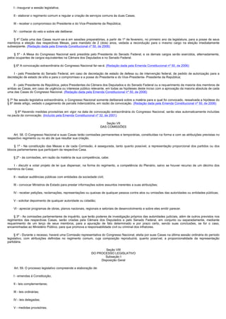         I - inaugurar a sessão legislativa;

        II - elaborar o regimento comum e regular a criação de serviços comuns às duas Casas;

        III - receber o compromisso do Presidente e do Vice-Presidente da República;

        IV - conhecer do veto e sobre ele deliberar.

         § 4º Cada uma das Casas reunir-se-á em sessões preparatórias, a partir de 1º de fevereiro, no primeiro ano da legislatura, para a posse de seus
membros e eleição das respectivas Mesas, para mandato de 2 (dois) anos, vedada a recondução para o mesmo cargo na eleição imediatamente
subseqüente. (Redação dada pela Emenda Constitucional nº 50, de 2006)

         § 5º - A Mesa do Congresso Nacional será presidida pelo Presidente do Senado Federal, e os demais cargos serão exercidos, alternadamente,
pelos ocupantes de cargos equivalentes na Câmara dos Deputados e no Senado Federal.

        § 6º A convocação extraordinária do Congresso Nacional far-se-á: (Redação dada pela Emenda Constitucional nº 50, de 2006)

         I - pelo Presidente do Senado Federal, em caso de decretação de estado de defesa ou de intervenção federal, de pedido de autorização para a
decretação de estado de sítio e para o compromisso e a posse do Presidente e do Vice-Presidente- Presidente da República;

        II - pelo Presidente da República, pelos Presidentes da Câmara dos Deputados e do Senado Federal ou a requerimento da maioria dos membros de
ambas as Casas, em caso de urgência ou interesse público relevante, em todas as hipóteses deste inciso com a aprovação da maioria absoluta de cada
uma das Casas do Congresso Nacional. (Redação dada pela Emenda Constitucional nº 50, de 2006)

§ 7º Na sessão legislativa extraordinária, o Congresso Nacional somente deliberará sobre a matéria para a qual foi convocado, ressalvada a hipótese do
§ 8º deste artigo, vedado o pagamento de parcela indenizatória, em razão da convocação. (Redação dada pela Emenda Constitucional nº 50, de 2006)

         § 8º Havendo medidas provisórias em vigor na data de convocação extraordinária do Congresso Nacional, serão elas automaticamente incluídas
na pauta da convocação. (Incluído pela Emenda Constitucional nº 32, de 2001)

                                                                           Seção VII
                                                                        DAS COMISSÕES

        Art. 58. O Congresso Nacional e suas Casas terão comissões permanentes e temporárias, constituídas na forma e com as atribuições previstas no
respectivo regimento ou no ato de que resultar sua criação.

         § 1º - Na constituição das Mesas e de cada Comissão, é assegurada, tanto quanto possível, a representação proporcional dos partidos ou dos
blocos parlamentares que participam da respectiva Casa.

        § 2º - às comissões, em razão da matéria de sua competência, cabe:

         I - discutir e votar projeto de lei que dispensar, na forma do regimento, a competência do Plenário, salvo se houver recurso de um décimo dos
membros da Casa;

        II - realizar audiências públicas com entidades da sociedade civil;

        III - convocar Ministros de Estado para prestar informações sobre assuntos inerentes a suas atribuições;

        IV - receber petições, reclamações, representações ou queixas de qualquer pessoa contra atos ou omissões das autoridades ou entidades públicas;

        V - solicitar depoimento de qualquer autoridade ou cidadão;

        VI - apreciar programas de obras, planos nacionais, regionais e setoriais de desenvolvimento e sobre eles emitir parecer.

        § 3º - As comissões parlamentares de inquérito, que terão poderes de investigação próprios das autoridades judiciais, além de outros previstos nos
regimentos das respectivas Casas, serão criadas pela Câmara dos Deputados e pelo Senado Federal, em conjunto ou separadamente, mediante
requerimento de um terço de seus membros, para a apuração de fato determinado e por prazo certo, sendo suas conclusões, se for o caso,
encaminhadas ao Ministério Público, para que promova a responsabilidade civil ou criminal dos infratores.

        § 4º - Durante o recesso, haverá uma Comissão representativa do Congresso Nacional, eleita por suas Casas na última sessão ordinária do período
legislativo, com atribuições definidas no regimento comum, cuja composição reproduzirá, quanto possível, a proporcionalidade da representação
partidária.

                                                                         Seção VIII
                                                                 DO PROCESSO LEGISLATIVO
                                                                         Subseção I
                                                                      Disposição Geral

        Art. 59. O processo legislativo compreende a elaboração de:

        I - emendas à Constituição;

        II - leis complementares;

        III - leis ordinárias;

        IV - leis delegadas;

        V - medidas provisórias;
 
