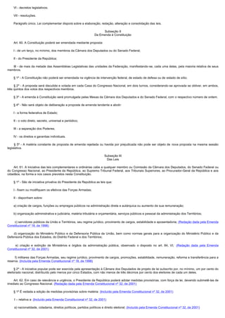         VI - decretos legislativos;

        VII - resoluções.

        Parágrafo único. Lei complementar disporá sobre a elaboração, redação, alteração e consolidação das leis.

                                                                         Subseção II
                                                                    Da Emenda à Constituição

        Art. 60. A Constituição poderá ser emendada mediante proposta:

        I - de um terço, no mínimo, dos membros da Câmara dos Deputados ou do Senado Federal;

        II - do Presidente da República;

        III - de mais da metade das Assembléias Legislativas das unidades da Federação, manifestando-se, cada uma delas, pela maioria relativa de seus
membros.

        § 1º - A Constituição não poderá ser emendada na vigência de intervenção federal, de estado de defesa ou de estado de sítio.

        § 2º - A proposta será discutida e votada em cada Casa do Congresso Nacional, em dois turnos, considerando-se aprovada se obtiver, em ambos,
três quintos dos votos dos respectivos membros.

        § 3º - A emenda à Constituição será promulgada pelas Mesas da Câmara dos Deputados e do Senado Federal, com o respectivo número de ordem.

        § 4º - Não será objeto de deliberação a proposta de emenda tendente a abolir:

        I - a forma federativa de Estado;

        II - o voto direto, secreto, universal e periódico;

        III - a separação dos Poderes;

        IV - os direitos e garantias individuais.

         § 5º - A matéria constante de proposta de emenda rejeitada ou havida por prejudicada não pode ser objeto de nova proposta na mesma sessão
legislativa.

                                                                           Subseção III
                                                                            Das Leis

        Art. 61. A iniciativa das leis complementares e ordinárias cabe a qualquer membro ou Comissão da Câmara dos Deputados, do Senado Federal ou
do Congresso Nacional, ao Presidente da República, ao Supremo Tribunal Federal, aos Tribunais Superiores, ao Procurador-Geral da República e aos
cidadãos, na forma e nos casos previstos nesta Constituição.

        § 1º - São de iniciativa privativa do Presidente da República as leis que:

        I - fixem ou modifiquem os efetivos das Forças Armadas;

        II - disponham sobre:

        a) criação de cargos, funções ou empregos públicos na administração direta e autárquica ou aumento de sua remuneração;

        b) organização administrativa e judiciária, matéria tributária e orçamentária, serviços públicos e pessoal da administração dos Territórios;

        c) servidores públicos da União e Territórios, seu regime jurídico, provimento de cargos, estabilidade e aposentadoria; (Redação dada pela Emenda
Constitucional nº 18, de 1998)

         d) organização do Ministério Público e da Defensoria Pública da União, bem como normas gerais para a organização do Ministério Público e da
Defensoria Pública dos Estados, do Distrito Federal e dos Territórios;

         e) criação e extinção de Ministérios e órgãos da administração pública, observado o disposto no art. 84, VI;   (Redação dada pela Emenda
Constitucional nº 32, de 2001)

         f) militares das Forças Armadas, seu regime jurídico, provimento de cargos, promoções, estabilidade, remuneração, reforma e transferência para a
reserva. (Incluída pela Emenda Constitucional nº 18, de 1998)

        § 2º - A iniciativa popular pode ser exercida pela apresentação à Câmara dos Deputados de projeto de lei subscrito por, no mínimo, um por cento do
eleitorado nacional, distribuído pelo menos por cinco Estados, com não menos de três décimos por cento dos eleitores de cada um deles.

        Art. 62. Em caso de relevância e urgência, o Presidente da República poderá adotar medidas provisórias, com força de lei, devendo submetê-las de
imediato ao Congresso Nacional. (Redação dada pela Emenda Constitucional nº 32, de 2001)

        § 1º É vedada a edição de medidas provisórias sobre matéria: (Incluído pela Emenda Constitucional nº 32, de 2001)

        I – relativa a: (Incluído pela Emenda Constitucional nº 32, de 2001)

        a) nacionalidade, cidadania, direitos políticos, partidos políticos e direito eleitoral; (Incluído pela Emenda Constitucional nº 32, de 2001)
 