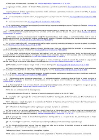         b) direito penal, processual penal e processual civil; (Incluído pela Emenda Constitucional nº 32, de 2001)

        c) organização do Poder Judiciário e do Ministério Público, a carreira e a garantia de seus membros; (Incluído pela Emenda Constitucional nº 32, de
2001)

        d) planos plurianuais, diretrizes orçamentárias, orçamento e créditos adicionais e suplementares, ressalvado o previsto no art. 167, § 3º; (Incluído
pela Emenda Constitucional nº 32, de 2001)

        II – que vise a detenção ou seqüestro de bens, de poupança popular ou qualquer outro ativo financeiro; (Incluído pela Emenda Constitucional nº 32,
de 2001)

        III – reservada a lei complementar; (Incluído pela Emenda Constitucional nº 32, de 2001)

        IV – já disciplinada em projeto de lei aprovado pelo Congresso Nacional e pendente de sanção ou veto do Presidente da República. (Incluído pela
Emenda Constitucional nº 32, de 2001)

         § 2º Medida provisória que implique instituição ou majoração de impostos, exceto os previstos nos arts. 153, I, II, IV, V, e 154, II, só produzirá
efeitos no exercício financeiro seguinte se houver sido convertida em lei até o último dia daquele em que foi editada.(Incluído pela Emenda
Constitucional nº 32, de 2001)

        § 3º As medidas provisórias, ressalvado o disposto nos §§ 11 e 12 perderão eficácia, desde a edição, se não forem convertidas em lei no prazo de
sessenta dias, prorrogável, nos termos do § 7º, uma vez por igual período, devendo o Congresso Nacional disciplinar, por decreto legislativo, as relações
jurídicas delas decorrentes. (Incluído pela Emenda Constitucional nº 32, de 2001)

        § 4º O prazo a que se refere o § 3º contar-se-á da publicação da medida provisória, suspendendo-se durante os períodos de recesso do Congresso
Nacional.(Incluído pela Emenda Constitucional nº 32, de 2001)

         § 5º A deliberação de cada uma das Casas do Congresso Nacional sobre o mérito das medidas provisórias dependerá de juízo prévio sobre o
atendimento de seus pressupostos constitucionais. (Incluído pela Emenda Constitucional nº 32, de 2001)

         § 6º Se a medida provisória não for apreciada em até quarenta e cinco dias contados de sua publicação, entrará em regime de urgência,
subseqüentemente, em cada uma das Casas do Congresso Nacional, ficando sobrestadas, até que se ultime a votação, todas as demais deliberações
legislativas da Casa em que estiver tramitando. (Incluído pela Emenda Constitucional nº 32, de 2001)

        § 7º Prorrogar-se-á uma única vez por igual período a vigência de medida provisória que, no prazo de sessenta dias, contado de sua publicação,
não tiver a sua votação encerrada nas duas Casas do Congresso Nacional. (Incluído pela Emenda Constitucional nº 32, de 2001)

        § 8º As medidas provisórias terão sua votação iniciada na Câmara dos Deputados. (Incluído pela Emenda Constitucional nº 32, de 2001)

        § 9º Caberá à comissão mista de Deputados e Senadores examinar as medidas provisórias e sobre elas emitir parecer, antes de serem apreciadas,
em sessão separada, pelo plenário de cada uma das Casas do Congresso Nacional. (Incluído pela Emenda Constitucional nº 32, de 2001)

         § 10. É vedada a reedição, na mesma sessão legislativa, de medida provisória que tenha sido rejeitada ou que tenha perdido sua eficácia por
decurso de prazo. (Incluído pela Emenda Constitucional nº 32, de 2001)

         § 11. Não editado o decreto legislativo a que se refere o § 3º até sessenta dias após a rejeição ou perda de eficácia de medida provisória, as
relações jurídicas constituídas e decorrentes de atos praticados durante sua vigência conservar-se-ão por ela regidas. (Incluído pela Emenda
Constitucional nº 32, de 2001)

         § 12. Aprovado projeto de lei de conversão alterando o texto original da medida provisória, esta manter-se-á integralmente em vigor até que seja
sancionado ou vetado o projeto. (Incluído pela Emenda Constitucional nº 32, de 2001)

        Art. 63. Não será admitido aumento da despesa prevista:

        I - nos projetos de iniciativa exclusiva do Presidente da República, ressalvado o disposto no art. 166, § 3º e § 4º;

         II - nos projetos sobre organização dos serviços administrativos da Câmara dos Deputados, do Senado Federal, dos Tribunais Federais e do
Ministério Público.

        Art. 64. A discussão e votação dos projetos de lei de iniciativa do Presidente da República, do Supremo Tribunal Federal e dos Tribunais Superiores
terão início na Câmara dos Deputados.

        § 1º - O Presidente da República poderá solicitar urgência para apreciação de projetos de sua iniciativa.

         § 2º Se, no caso do § 1º, a Câmara dos Deputados e o Senado Federal não se manifestarem sobre a proposição, cada qual sucessivamente, em
até quarenta e cinco dias, sobrestar-se-ão todas as demais deliberações legislativas da respectiva Casa, com exceção das que tenham prazo
constitucional determinado, até que se ultime a votação. (Redação dada pela Emenda Constitucional nº 32, de 2001)

         § 3º - A apreciação das emendas do Senado Federal pela Câmara dos Deputados far-se-á no prazo de dez dias, observado quanto ao mais o
disposto no parágrafo anterior.

        § 4º - Os prazos do § 2º não correm nos períodos de recesso do Congresso Nacional, nem se aplicam aos projetos de código.

         Art. 65. O projeto de lei aprovado por uma Casa será revisto pela outra, em um só turno de discussão e votação, e enviado à sanção ou
promulgação, se a Casa revisora o aprovar, ou arquivado, se o rejeitar.

        Parágrafo único. Sendo o projeto emendado, voltará à Casa iniciadora.

        Art. 66. A Casa na qual tenha sido concluída a votação enviará o projeto de lei ao Presidente da República, que, aquiescendo, o sancionará.
 