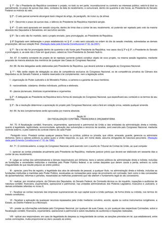          § 1º - Se o Presidente da República considerar o projeto, no todo ou em parte, inconstitucional ou contrário ao interesse público, vetá-lo-á total ou
parcialmente, no prazo de quinze dias úteis, contados da data do recebimento, e comunicará, dentro de quarenta e oito horas, ao Presidente do Senado
Federal os motivos do veto.

        § 2º - O veto parcial somente abrangerá texto integral de artigo, de parágrafo, de inciso ou de alínea.

        § 3º - Decorrido o prazo de quinze dias, o silêncio do Presidente da República importará sanção.

        § 4º - O veto será apreciado em sessão conjunta, dentro de trinta dias a contar de seu recebimento, só podendo ser rejeitado pelo voto da maioria
absoluta dos Deputados e Senadores, em escrutínio secreto.

        § 5º - Se o veto não for mantido, será o projeto enviado, para promulgação, ao Presidente da República.

         § 6º Esgotado sem deliberação o prazo estabelecido no § 4º, o veto será colocado na ordem do dia da sessão imediata, sobrestadas as demais
proposições, até sua votação final. (Redação dada pela Emenda Constitucional nº 32, de 2001)

        § 7º - Se a lei não for promulgada dentro de quarenta e oito horas pelo Presidente da República, nos casos dos § 3º e § 5º, o Presidente do Senado
a promulgará, e, se este não o fizer em igual prazo, caberá ao Vice-Presidente do Senado fazê-lo.

         Art. 67. A matéria constante de projeto de lei rejeitado somente poderá constituir objeto de novo projeto, na mesma sessão legislativa, mediante
proposta da maioria absoluta dos membros de qualquer das Casas do Congresso Nacional.

        Art. 68. As leis delegadas serão elaboradas pelo Presidente da República, que deverá solicitar a delegação ao Congresso Nacional.

         § 1º - Não serão objeto de delegação os atos de competência exclusiva do Congresso Nacional, os de competência privativa da Câmara dos
Deputados ou do Senado Federal, a matéria reservada à lei complementar, nem a legislação sobre:

        I - organização do Poder Judiciário e do Ministério Público, a carreira e a garantia de seus membros;

        II - nacionalidade, cidadania, direitos individuais, políticos e eleitorais;

        III - planos plurianuais, diretrizes orçamentárias e orçamentos.

        § 2º - A delegação ao Presidente da República terá a forma de resolução do Congresso Nacional, que especificará seu conteúdo e os termos de seu
exercício.

        § 3º - Se a resolução determinar a apreciação do projeto pelo Congresso Nacional, este a fará em votação única, vedada qualquer emenda.

        Art. 69. As leis complementares serão aprovadas por maioria absoluta.

                                                                      Seção IX
                                                DA FISCALIZAÇÃO CONTÁBIL, FINANCEIRA E ORÇAMENTÁRIA

         Art. 70. A fiscalização contábil, financeira, orçamentária, operacional e patrimonial da União e das entidades da administração direta e indireta,
quanto à legalidade, legitimidade, economicidade, aplicação das subvenções e renúncia de receitas, será exercida pelo Congresso Nacional, mediante
controle externo, e pelo sistema de controle interno de cada Poder.

         Parágrafo único. Prestará contas qualquer pessoa física ou jurídica, pública ou privada, que utilize, arrecade, guarde, gerencie ou administre
dinheiros, bens e valores públicos ou pelos quais a União responda, ou que, em nome desta, assuma obrigações de natureza pecuniária. (Redação
dada pela Emenda Constitucional nº 19, de 1998)

        Art. 71. O controle externo, a cargo do Congresso Nacional, será exercido com o auxílio do Tribunal de Contas da União, ao qual compete:

         I - apreciar as contas prestadas anualmente pelo Presidente da República, mediante parecer prévio que deverá ser elaborado em sessenta dias a
contar de seu recebimento;

        II - julgar as contas dos administradores e demais responsáveis por dinheiros, bens e valores públicos da administração direta e indireta, incluídas
as fundações e sociedades instituídas e mantidas pelo Poder Público federal, e as contas daqueles que derem causa a perda, extravio ou outra
irregularidade de que resulte prejuízo ao erário público;

        III - apreciar, para fins de registro, a legalidade dos atos de admissão de pessoal, a qualquer título, na administração direta e indireta, incluídas as
fundações instituídas e mantidas pelo Poder Público, excetuadas as nomeações para cargo de provimento em comissão, bem como a das concessões
de aposentadorias, reformas e pensões, ressalvadas as melhorias posteriores que não alterem o fundamento legal do ato concessório;

        IV - realizar, por iniciativa própria, da Câmara dos Deputados, do Senado Federal, de Comissão técnica ou de inquérito, inspeções e auditorias de
natureza contábil, financeira, orçamentária, operacional e patrimonial, nas unidades administrativas dos Poderes Legislativo, Executivo e Judiciário, e
demais entidades referidas no inciso II;

         V - fiscalizar as contas nacionais das empresas supranacionais de cujo capital social a União participe, de forma direta ou indireta, nos termos do
tratado constitutivo;

         VI - fiscalizar a aplicação de quaisquer recursos repassados pela União mediante convênio, acordo, ajuste ou outros instrumentos congêneres, a
Estado, ao Distrito Federal ou a Município;

        VII - prestar as informações solicitadas pelo Congresso Nacional, por qualquer de suas Casas, ou por qualquer das respectivas Comissões, sobre a
fiscalização contábil, financeira, orçamentária, operacional e patrimonial e sobre resultados de auditorias e inspeções realizadas;

        VIII - aplicar aos responsáveis, em caso de ilegalidade de despesa ou irregularidade de contas, as sanções previstas em lei, que estabelecerá, entre
outras cominações, multa proporcional ao dano causado ao erário;
 