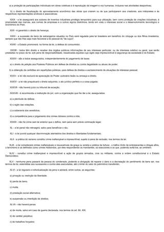        a) a proteção às participações individuais em obras coletivas e à reprodução da imagem e voz humanas, inclusive nas atividades desportivas;

         b) o direito de fiscalização do aproveitamento econômico das obras que criarem ou de que participarem aos criadores, aos intérpretes e às
respectivas representações sindicais e associativas;

         XXIX - a lei assegurará aos autores de inventos industriais privilégio temporário para sua utilização, bem como proteção às criações industriais, à
propriedade das marcas, aos nomes de empresas e a outros signos distintivos, tendo em vista o interesse social e o desenvolvimento tecnológico e
econômico do País;

        XXX - é garantido o direito de herança;

         XXXI - a sucessão de bens de estrangeiros situados no País será regulada pela lei brasileira em benefício do cônjuge ou dos filhos brasileiros,
sempre que não lhes seja mais favorável a lei pessoal do "de cujus";

        XXXII - o Estado promoverá, na forma da lei, a defesa do consumidor;

         XXXIII - todos têm direito a receber dos órgãos públicos informações de seu interesse particular, ou de interesse coletivo ou geral, que serão
prestadas no prazo da lei, sob pena de responsabilidade, ressalvadas aquelas cujo sigilo seja imprescindível à segurança da sociedade e do Estado;

        XXXIV - são a todos assegurados, independentemente do pagamento de taxas:

        a) o direito de petição aos Poderes Públicos em defesa de direitos ou contra ilegalidade ou abuso de poder;

       b) a obtenção de certidões em repartições públicas, para defesa de direitos e esclarecimento de situações de interesse pessoal;

        XXXV - a lei não excluirá da apreciação do Poder Judiciário lesão ou ameaça a direito;

        XXXVI - a lei não prejudicará o direito adquirido, o ato jurídico perfeito e a coisa julgada;

        XXXVII - não haverá juízo ou tribunal de exceção;

        XXXVIII - é reconhecida a instituição do júri, com a organização que lhe der a lei, assegurados:

        a) a plenitude de defesa;

        b) o sigilo das votações;

        c) a soberania dos veredictos;

        d) a competência para o julgamento dos crimes dolosos contra a vida;

        XXXIX - não há crime sem lei anterior que o defina, nem pena sem prévia cominação legal;

        XL - a lei penal não retroagirá, salvo para beneficiar o réu;

        XLI - a lei punirá qualquer discriminação atentatória dos direitos e liberdades fundamentais;

        XLII - a prática do racismo constitui crime inafiançável e imprescritível, sujeito à pena de reclusão, nos termos da lei;

       XLIII - a lei considerará crimes inafiançáveis e insuscetíveis de graça ou anistia a prática da tortura , o tráfico ilícito de entorpecentes e drogas afins,
o terrorismo e os definidos como crimes hediondos, por eles respondendo os mandantes, os executores e os que, podendo evitá-los, se omitirem;

       XLIV - constitui crime inafiançável e imprescritível a ação de grupos armados, civis ou militares, contra a ordem constitucional e o Estado
Democrático;

       XLV - nenhuma pena passará da pessoa do condenado, podendo a obrigação de reparar o dano e a decretação do perdimento de bens ser, nos
termos da lei, estendidas aos sucessores e contra eles executadas, até o limite do valor do patrimônio transferido;

        XLVI - a lei regulará a individualização da pena e adotará, entre outras, as seguintes:

        a) privação ou restrição da liberdade;

        b) perda de bens;

        c) multa;

        d) prestação social alternativa;

        e) suspensão ou interdição de direitos;

        XLVII - não haverá penas:

        a) de morte, salvo em caso de guerra declarada, nos termos do art. 84, XIX;

        b) de caráter perpétuo;

        c) de trabalhos forçados;
 