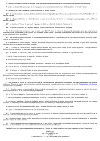         IX - assinar prazo para que o órgão ou entidade adote as providências necessárias ao exato cumprimento da lei, se verificada ilegalidade;

        X - sustar, se não atendido, a execução do ato impugnado, comunicando a decisão à Câmara dos Deputados e ao Senado Federal;

        XI - representar ao Poder competente sobre irregularidades ou abusos apurados.

        § 1º - No caso de contrato, o ato de sustação será adotado diretamente pelo Congresso Nacional, que solicitará, de imediato, ao Poder Executivo as
medidas cabíveis.

        § 2º - Se o Congresso Nacional ou o Poder Executivo, no prazo de noventa dias, não efetivar as medidas previstas no parágrafo anterior, o Tribunal
decidirá a respeito.

        § 3º - As decisões do Tribunal de que resulte imputação de débito ou multa terão eficácia de título executivo.

        § 4º - O Tribunal encaminhará ao Congresso Nacional, trimestral e anualmente, relatório de suas atividades.

         Art. 72. A Comissão mista permanente a que se refere o art. 166, §1º, diante de indícios de despesas não autorizadas, ainda que sob a forma de
investimentos não programados ou de subsídios não aprovados, poderá solicitar à autoridade governamental responsável que, no prazo de cinco dias,
preste os esclarecimentos necessários.

        § 1º - Não prestados os esclarecimentos, ou considerados estes insuficientes, a Comissão solicitará ao Tribunal pronunciamento conclusivo sobre a
matéria, no prazo de trinta dias.

         § 2º - Entendendo o Tribunal irregular a despesa, a Comissão, se julgar que o gasto possa causar dano irreparável ou grave lesão à economia
pública, proporá ao Congresso Nacional sua sustação.

        Art. 73. O Tribunal de Contas da União, integrado por nove Ministros, tem sede no Distrito Federal, quadro próprio de pessoal e jurisdição em todo o
território nacional, exercendo, no que couber, as atribuições previstas no art. 96. .

        § 1º - Os Ministros do Tribunal de Contas da União serão nomeados dentre brasileiros que satisfaçam os seguintes requisitos:

        I - mais de trinta e cinco e menos de sessenta e cinco anos de idade;

        II - idoneidade moral e reputação ilibada;

        III - notórios conhecimentos jurídicos, contábeis, econômicos e financeiros ou de administração pública;

        IV - mais de dez anos de exercício de função ou de efetiva atividade profissional que exija os conhecimentos mencionados no inciso anterior.

        § 2º - Os Ministros do Tribunal de Contas da União serão escolhidos:

        I - um terço pelo Presidente da República, com aprovação do Senado Federal, sendo dois alternadamente dentre auditores e membros do Ministério
Público junto ao Tribunal, indicados em lista tríplice pelo Tribunal, segundo os critérios de antigüidade e merecimento;

        II - dois terços pelo Congresso Nacional.

        § 3° Os Ministros do Tribunal de Contas da União terão as mesmas garantias, prerrogativas, impedimentos, vencimentos e vantagens dos Ministros
do Superior Tribunal de Justiça, aplicando-se-lhes, quanto à aposentadoria e pensão, as normas constantes do art. 40. (Redação dada pela Emenda
Constitucional nº 20, de 1998)

         § 4º - O auditor, quando em substituição a Ministro, terá as mesmas garantias e impedimentos do titular e, quando no exercício das demais
atribuições da judicatura, as de juiz de Tribunal Regional Federal.

        Art. 74. Os Poderes Legislativo, Executivo e Judiciário manterão, de forma integrada, sistema de controle interno com a finalidade de:

        I - avaliar o cumprimento das metas previstas no plano plurianual, a execução dos programas de governo e dos orçamentos da União;

         II - comprovar a legalidade e avaliar os resultados, quanto à eficácia e eficiência, da gestão orçamentária, financeira e patrimonial nos órgãos e
entidades da administração federal, bem como da aplicação de recursos públicos por entidades de direito privado;

        III - exercer o controle das operações de crédito, avais e garantias, bem como dos direitos e haveres da União;

        IV - apoiar o controle externo no exercício de sua missão institucional.

        § 1º - Os responsáveis pelo controle interno, ao tomarem conhecimento de qualquer irregularidade ou ilegalidade, dela darão ciência ao Tribunal de
Contas da União, sob pena de responsabilidade solidária.

         § 2º - Qualquer cidadão, partido político, associação ou sindicato é parte legítima para, na forma da lei, denunciar irregularidades ou ilegalidades
perante o Tribunal de Contas da União.

         Art. 75. As normas estabelecidas nesta seção aplicam-se, no que couber, à organização, composição e fiscalização dos Tribunais de Contas dos
Estados e do Distrito Federal, bem como dos Tribunais e Conselhos de Contas dos Municípios.

        Parágrafo único. As Constituições estaduais disporão sobre os Tribunais de Contas respectivos, que serão integrados por sete Conselheiros.

                                                                       CAPÍTULO II
                                                                  DO PODER EXECUTIVO
                                                                          Seção I
                                                     DO PRESIDENTE E DO VICE-PRESIDENTE DA REPÚBLICA
 