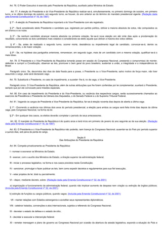         Art. 76. O Poder Executivo é exercido pelo Presidente da República, auxiliado pelos Ministros de Estado.

         Art. 77. A eleição do Presidente e do Vice-Presidente da República realizar-se-á, simultaneamente, no primeiro domingo de outubro, em primeiro
turno, e no último domingo de outubro, em segundo turno, se houver, do ano anterior ao do término do mandato presidencial vigente. (Redação dada
pela Emenda Constitucional nº 16, de 1997)

        § 1º - A eleição do Presidente da República importará a do Vice-Presidente com ele registrado.

         § 2º - Será considerado eleito Presidente o candidato que, registrado por partido político, obtiver a maioria absoluta de votos, não computados os
em branco e os nulos.

         § 3º - Se nenhum candidato alcançar maioria absoluta na primeira votação, far-se-á nova eleição em até vinte dias após a proclamação do
resultado, concorrendo os dois candidatos mais votados e considerando-se eleito aquele que obtiver a maioria dos votos válidos.

         § 4º - Se, antes de realizado o segundo turno, ocorrer morte, desistência ou impedimento legal de candidato, convocar-se-á, dentre os
remanescentes, o de maior votação.

         § 5º - Se, na hipótese dos parágrafos anteriores, remanescer, em segundo lugar, mais de um candidato com a mesma votação, qualificar-se-á o
mais idoso.

         Art. 78. O Presidente e o Vice-Presidente da República tomarão posse em sessão do Congresso Nacional, prestando o compromisso de manter,
defender e cumprir a Constituição, observar as leis, promover o bem geral do povo brasileiro, sustentar a união, a integridade e a independência do
Brasil.

         Parágrafo único. Se, decorridos dez dias da data fixada para a posse, o Presidente ou o Vice-Presidente, salvo motivo de força maior, não tiver
assumido o cargo, este será declarado vago.

        Art. 79. Substituirá o Presidente, no caso de impedimento, e suceder- lhe-á, no de vaga, o Vice-Presidente.

        Parágrafo único. O Vice-Presidente da República, além de outras atribuições que lhe forem conferidas por lei complementar, auxiliará o Presidente,
sempre que por ele convocado para missões especiais.

         Art. 80. Em caso de impedimento do Presidente e do Vice-Presidente, ou vacância dos respectivos cargos, serão sucessivamente chamados ao
exercício da Presidência o Presidente da Câmara dos Deputados, o do Senado Federal e o do Supremo Tribunal Federal.

        Art. 81. Vagando os cargos de Presidente e Vice-Presidente da República, far-se-á eleição noventa dias depois de aberta a última vaga.

         § 1º - Ocorrendo a vacância nos últimos dois anos do período presidencial, a eleição para ambos os cargos será feita trinta dias depois da última
vaga, pelo Congresso Nacional, na forma da lei.

        § 2º - Em qualquer dos casos, os eleitos deverão completar o período de seus antecessores.

        Art. 82. O mandato do Presidente da República é de quatro anos e terá início em primeiro de janeiro do ano seguinte ao da sua eleição. (Redação
dada pela Emenda Constitucional nº 16, de 1997)

        Art. 83. O Presidente e o Vice-Presidente da República não poderão, sem licença do Congresso Nacional, ausentar-se do País por período superior
a quinze dias, sob pena de perda do cargo.

                                                                             Seção II
                                                            Das Atribuições do Presidente da República

        Art. 84. Compete privativamente ao Presidente da República:

        I - nomear e exonerar os Ministros de Estado;

        II - exercer, com o auxílio dos Ministros de Estado, a direção superior da administração federal;

        III - iniciar o processo legislativo, na forma e nos casos previstos nesta Constituição;

        IV - sancionar, promulgar e fazer publicar as leis, bem como expedir decretos e regulamentos para sua fiel execução;

        V - vetar projetos de lei, total ou parcialmente;

       VI – dispor, mediante decreto, sobre: (Redação dada pela Emenda Constitucional nº 32, de 2001)

         a) organização e funcionamento da administração federal, quando não implicar aumento de despesa nem criação ou extinção de órgãos públicos;
(Incluída pela Emenda Constitucional nº 32, de 2001)

       b) extinção de funções ou cargos públicos, quando vagos; (Incluída pela Emenda Constitucional nº 32, de 2001)

        VII - manter relações com Estados estrangeiros e acreditar seus representantes diplomáticos;

        VIII - celebrar tratados, convenções e atos internacionais, sujeitos a referendo do Congresso Nacional;

        IX - decretar o estado de defesa e o estado de sítio;

        X - decretar e executar a intervenção federal;

         XI - remeter mensagem e plano de governo ao Congresso Nacional por ocasião da abertura da sessão legislativa, expondo a situação do País e
 