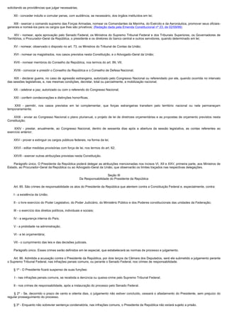 solicitando as providências que julgar necessárias;

        XII - conceder indulto e comutar penas, com audiência, se necessário, dos órgãos instituídos em lei;

        XIII - exercer o comando supremo das Forças Armadas, nomear os Comandantes da Marinha, do Exército e da Aeronáutica, promover seus oficiais-
generais e nomeá-los para os cargos que lhes são privativos; (Redação dada pela Emenda Constitucional nº 23, de 02/09/99)

         XIV - nomear, após aprovação pelo Senado Federal, os Ministros do Supremo Tribunal Federal e dos Tribunais Superiores, os Governadores de
Territórios, o Procurador-Geral da República, o presidente e os diretores do banco central e outros servidores, quando determinado em lei;

        XV - nomear, observado o disposto no art. 73, os Ministros do Tribunal de Contas da União;

        XVI - nomear os magistrados, nos casos previstos nesta Constituição, e o Advogado-Geral da União;

        XVII - nomear membros do Conselho da República, nos termos do art. 89, VII;

        XVIII - convocar e presidir o Conselho da República e o Conselho de Defesa Nacional;

         XIX - declarar guerra, no caso de agressão estrangeira, autorizado pelo Congresso Nacional ou referendado por ele, quando ocorrida no intervalo
das sessões legislativas, e, nas mesmas condições, decretar, total ou parcialmente, a mobilização nacional;

        XX - celebrar a paz, autorizado ou com o referendo do Congresso Nacional;

        XXI - conferir condecorações e distinções honoríficas;

         XXII - permitir, nos casos previstos em lei complementar, que forças estrangeiras transitem pelo território nacional ou nele permaneçam
temporariamente;

         XXIII - enviar ao Congresso Nacional o plano plurianual, o projeto de lei de diretrizes orçamentárias e as propostas de orçamento previstos nesta
Constituição;

         XXIV - prestar, anualmente, ao Congresso Nacional, dentro de sessenta dias após a abertura da sessão legislativa, as contas referentes ao
exercício anterior;

        XXV - prover e extinguir os cargos públicos federais, na forma da lei;

        XXVI - editar medidas provisórias com força de lei, nos termos do art. 62;

        XXVII - exercer outras atribuições previstas nesta Constituição.

        Parágrafo único. O Presidente da República poderá delegar as atribuições mencionadas nos incisos VI, XII e XXV, primeira parte, aos Ministros de
Estado, ao Procurador-Geral da República ou ao Advogado-Geral da União, que observarão os limites traçados nas respectivas delegações.

                                                                              Seção III
                                                            Da Responsabilidade do Presidente da República

        Art. 85. São crimes de responsabilidade os atos do Presidente da República que atentem contra a Constituição Federal e, especialmente, contra:

        I - a existência da União;

        II - o livre exercício do Poder Legislativo, do Poder Judiciário, do Ministério Público e dos Poderes constitucionais das unidades da Federação;

        III - o exercício dos direitos políticos, individuais e sociais;

        IV - a segurança interna do País;

        V - a probidade na administração;

        VI - a lei orçamentária;

        VII - o cumprimento das leis e das decisões judiciais.

        Parágrafo único. Esses crimes serão definidos em lei especial, que estabelecerá as normas de processo e julgamento.

        Art. 86. Admitida a acusação contra o Presidente da República, por dois terços da Câmara dos Deputados, será ele submetido a julgamento perante
o Supremo Tribunal Federal, nas infrações penais comuns, ou perante o Senado Federal, nos crimes de responsabilidade.

        § 1º - O Presidente ficará suspenso de suas funções:

        I - nas infrações penais comuns, se recebida a denúncia ou queixa-crime pelo Supremo Tribunal Federal;

        II - nos crimes de responsabilidade, após a instauração do processo pelo Senado Federal.

         § 2º - Se, decorrido o prazo de cento e oitenta dias, o julgamento não estiver concluído, cessará o afastamento do Presidente, sem prejuízo do
regular prosseguimento do processo.

        § 3º - Enquanto não sobrevier sentença condenatória, nas infrações comuns, o Presidente da República não estará sujeito a prisão.
 