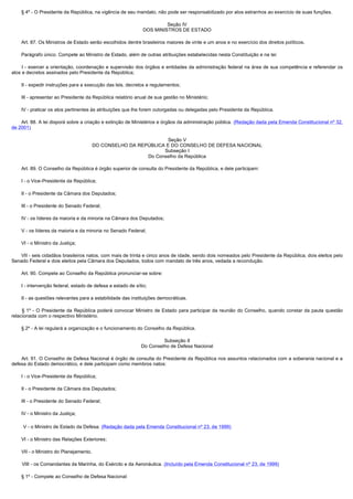         § 4º - O Presidente da República, na vigência de seu mandato, não pode ser responsabilizado por atos estranhos ao exercício de suas funções.

                                                                           Seção IV
                                                                  DOS MINISTROS DE ESTADO

        Art. 87. Os Ministros de Estado serão escolhidos dentre brasileiros maiores de vinte e um anos e no exercício dos direitos políticos.

        Parágrafo único. Compete ao Ministro de Estado, além de outras atribuições estabelecidas nesta Constituição e na lei:

         I - exercer a orientação, coordenação e supervisão dos órgãos e entidades da administração federal na área de sua competência e referendar os
atos e decretos assinados pelo Presidente da República;

        II - expedir instruções para a execução das leis, decretos e regulamentos;

        III - apresentar ao Presidente da República relatório anual de sua gestão no Ministério;

        IV - praticar os atos pertinentes às atribuições que lhe forem outorgadas ou delegadas pelo Presidente da República.

        Art. 88. A lei disporá sobre a criação e extinção de Ministérios e órgãos da administração pública. (Redação dada pela Emenda Constitucional nº 32,
de 2001)

                                                                     Seção V
                                            DO CONSELHO DA REPÚBLICA E DO CONSELHO DE DEFESA NACIONAL
                                                                    Subseção I
                                                              Do Conselho da República

        Art. 89. O Conselho da República é órgão superior de consulta do Presidente da República, e dele participam:

        I - o Vice-Presidente da República;

        II - o Presidente da Câmara dos Deputados;

        III - o Presidente do Senado Federal;

        IV - os líderes da maioria e da minoria na Câmara dos Deputados;

        V - os líderes da maioria e da minoria no Senado Federal;

        VI - o Ministro da Justiça;

        VII - seis cidadãos brasileiros natos, com mais de trinta e cinco anos de idade, sendo dois nomeados pelo Presidente da República, dois eleitos pelo
Senado Federal e dois eleitos pela Câmara dos Deputados, todos com mandato de três anos, vedada a recondução.

        Art. 90. Compete ao Conselho da República pronunciar-se sobre:

        I - intervenção federal, estado de defesa e estado de sítio;

        II - as questões relevantes para a estabilidade das instituições democráticas.

         § 1º - O Presidente da República poderá convocar Ministro de Estado para participar da reunião do Conselho, quando constar da pauta questão
relacionada com o respectivo Ministério.

        § 2º - A lei regulará a organização e o funcionamento do Conselho da República.

                                                                          Subseção II
                                                                 Do Conselho de Defesa Nacional

        Art. 91. O Conselho de Defesa Nacional é órgão de consulta do Presidente da República nos assuntos relacionados com a soberania nacional e a
defesa do Estado democrático, e dele participam como membros natos:

        I - o Vice-Presidente da República;

        II - o Presidente da Câmara dos Deputados;

        III - o Presidente do Senado Federal;

        IV - o Ministro da Justiça;

        V - o Ministro de Estado da Defesa; (Redação dada pela Emenda Constitucional nº 23, de 1999)

        VI - o Ministro das Relações Exteriores;

        VII - o Ministro do Planejamento.

        VIII - os Comandantes da Marinha, do Exército e da Aeronáutica. (Incluído pela Emenda Constitucional nº 23, de 1999)

        § 1º - Compete ao Conselho de Defesa Nacional:
 
