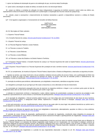         I - opinar nas hipóteses de declaração de guerra e de celebração da paz, nos termos desta Constituição;

        II - opinar sobre a decretação do estado de defesa, do estado de sítio e da intervenção federal;

         III - propor os critérios e condições de utilização de áreas indispensáveis à segurança do território nacional e opinar sobre seu efetivo uso,
especialmente na faixa de fronteira e nas relacionadas com a preservação e a exploração dos recursos naturais de qualquer tipo;

         IV - estudar, propor e acompanhar o desenvolvimento de iniciativas necessárias a garantir a independência nacional e a defesa do Estado
democrático.

        § 2º - A lei regulará a organização e o funcionamento do Conselho de Defesa Nacional.

                                                                         CAPÍTULO III
                                                                     DO PODER JUDICIÁRIO
                                                                           Seção I
                                                                     DISPOSIÇÕES GERAIS

        Art. 92. São órgãos do Poder Judiciário:

        I - o Supremo Tribunal Federal;

        I-A o Conselho Nacional de Justiça; (Incluído pela Emenda Constitucional nº 45, de 2004)

        II - o Superior Tribunal de Justiça;

        III - os Tribunais Regionais Federais e Juízes Federais;

        IV - os Tribunais e Juízes do Trabalho;

        V - os Tribunais e Juízes Eleitorais;

        VI - os Tribunais e Juízes Militares;

        VII - os Tribunais e Juízes dos Estados e do Distrito Federal e Territórios.

        § 1º O Supremo Tribunal Federal, o Conselho Nacional de Justiça e os Tribunais Superiores têm sede na Capital Federal. (Incluído pela Emenda
Constitucional nº 45, de 2004)

       § 2º O Supremo Tribunal Federal e os Tribunais Superiores têm jurisdição em todo o território nacional. (Incluído pela Emenda Constitucional nº 45,
de 2004)

        Art. 93. Lei complementar, de iniciativa do Supremo Tribunal Federal, disporá sobre o Estatuto da Magistratura, observados os seguintes princípios:

      I - ingresso na carreira, cujo cargo inicial será o de juiz substituto, mediante concurso público de provas e títulos, com a participação da Ordem dos
Advogados do Brasil em todas as fases, exigindo-se do bacharel em direito, no mínimo, três anos de atividade jurídica e obedecendo-se, nas
nomeações, à ordem de classificação; (Incluído pela Emenda Constitucional nº 45, de 2004)

        II - promoção de entrância para entrância, alternadamente, por antigüidade e merecimento, atendidas as seguintes normas:

        a) é obrigatória a promoção do juiz que figure por três vezes consecutivas ou cinco alternadas em lista de merecimento;

         b) a promoção por merecimento pressupõe dois anos de exercício na respectiva entrância e integrar o juiz a primeira quinta parte da lista de
antigüidade desta, salvo se não houver com tais requisitos quem aceite o lugar vago;

         c) aferição do merecimento conforme o desempenho e pelos critérios objetivos de produtividade e presteza no exercício da jurisdição e pela
freqüência e aproveitamento em cursos oficiais ou reconhecidos de aperfeiçoamento; (Redação dada pela Emenda Constitucional nº 45, de 2004)

         d) na apuração de antigüidade, o tribunal somente poderá recusar o juiz mais antigo pelo voto fundamentado de dois terços de seus membros,
conforme procedimento próprio, e assegurada ampla defesa, repetindo-se a votação até fixar-se a indicação; (Redação dada pela Emenda
Constitucional nº 45, de 2004)

        e) não será promovido o juiz que, injustificadamente, retiver autos em seu poder além do prazo legal, não podendo devolvê-los ao cartório sem o
devido despacho ou decisão; (Incluída pela Emenda Constitucional nº 45, de 2004)

        III o acesso aos tribunais de segundo grau far-se-á por antigüidade e merecimento, alternadamente, apurados na última ou única entrância;
(Redação dada pela Emenda Constitucional nº 45, de 2004)

        IV previsão de cursos oficiais de preparação, aperfeiçoamento e promoção de magistrados, constituindo etapa obrigatória do processo de
vitaliciamento a participação em curso oficial ou reconhecido por escola nacional de formação e aperfeiçoamento de magistrados; (Redação dada pela
Emenda Constitucional nº 45, de 2004)

        V - o subsídio dos Ministros dos Tribunais Superiores corresponderá a noventa e cinco por cento do subsídio mensal fixado para os Ministros do
Supremo Tribunal Federal e os subsídios dos demais magistrados serão fixados em lei e escalonados, em nível federal e estadual, conforme as
respectivas categorias da estrutura judiciária nacional, não podendo a diferença entre uma e outra ser superior a dez por cento ou inferior a cinco por
cento, nem exceder a noventa e cinco por cento do subsídio mensal dos Ministros dos Tribunais Superiores, obedecido, em qualquer caso, o disposto
nos arts. 37, XI, e 39, § 4º; (Redação dada pela Emenda Constitucional nº 19, de 1998)

         VI - a aposentadoria dos magistrados e a pensão de seus dependentes observarão o disposto no art. 40; (Redação dada pela Emenda
Constitucional nº 20, de 1998)
 