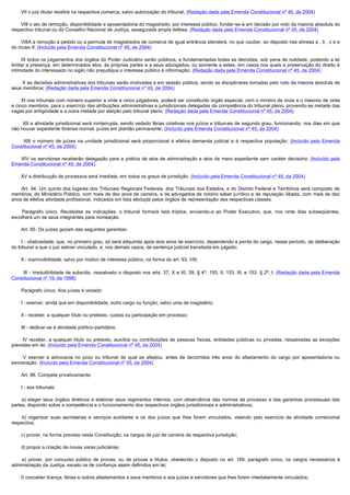        VII o juiz titular residirá na respectiva comarca, salvo autorização do tribunal; (Redação dada pela Emenda Constitucional nº 45, de 2004)

       VIII o ato de remoção, disponibilidade e aposentadoria do magistrado, por interesse público, fundar-se-á em decisão por voto da maioria absoluta do
respectivo tribunal ou do Conselho Nacional de Justiça, assegurada ampla defesa; (Redação dada pela Emenda Constitucional nº 45, de 2004)

       VIIIA a remoção a pedido ou a permuta de magistrados de comarca de igual entrância atenderá, no que couber, ao disposto nas alíneas a , b , c e e
do inciso II; (Incluído pela Emenda Constitucional nº 45, de 2004)

        IX todos os julgamentos dos órgãos do Poder Judiciário serão públicos, e fundamentadas todas as decisões, sob pena de nulidade, podendo a lei
limitar a presença, em determinados atos, às próprias partes e a seus advogados, ou somente a estes, em casos nos quais a preservação do direito à
intimidade do interessado no sigilo não prejudique o interesse público à informação; (Redação dada pela Emenda Constitucional nº 45, de 2004)

        X as decisões administrativas dos tribunais serão motivadas e em sessão pública, sendo as disciplinares tomadas pelo voto da maioria absoluta de 
seus membros; (Redação dada pela Emenda Constitucional nº 45, de 2004)

       XI nos tribunais com número superior a vinte e cinco julgadores, poderá ser constituído órgão especial, com o mínimo de onze e o máximo de vinte
e cinco membros, para o exercício das atribuições administrativas e jurisdicionais delegadas da competência do tribunal pleno, provendo-se metade das
vagas por antigüidade e a outra metade por eleição pelo tribunal pleno; (Redação dada pela Emenda Constitucional nº 45, de 2004)

        XII a atividade jurisdicional será ininterrupta, sendo vedado férias coletivas nos juízos e tribunais de segundo grau, funcionando, nos dias em que 
não houver expediente forense normal, juízes em plantão permanente; (Incluído pela Emenda Constitucional nº 45, de 2004)

          XIII  o  número  de  juízes  na  unidade  jurisdicional  será  proporcional  à  efetiva  demanda  judicial  e  à  respectiva  população;  (Incluído pela Emenda
Constitucional nº 45, de 2004)

        XIV os servidores receberão delegação para a prática de atos de administração e atos de mero expediente sem caráter decisório; (Incluído pela
Emenda Constitucional nº 45, de 2004)

       XV a distribuição de processos será imediata, em todos os graus de jurisdição. (Incluído pela Emenda Constitucional nº 45, de 2004)

         Art. 94. Um quinto dos lugares dos Tribunais Regionais Federais, dos Tribunais dos Estados, e do Distrito Federal e Territórios será composto de
membros, do Ministério Público, com mais de dez anos de carreira, e de advogados de notório saber jurídico e de reputação ilibada, com mais de dez
anos de efetiva atividade profissional, indicados em lista sêxtupla pelos órgãos de representação das respectivas classes.

         Parágrafo único. Recebidas as indicações, o tribunal formará lista tríplice, enviando-a ao Poder Executivo, que, nos vinte dias subseqüentes,
escolherá um de seus integrantes para nomeação.

        Art. 95. Os juízes gozam das seguintes garantias:

        I - vitaliciedade, que, no primeiro grau, só será adquirida após dois anos de exercício, dependendo a perda do cargo, nesse período, de deliberação
do tribunal a que o juiz estiver vinculado, e, nos demais casos, de sentença judicial transitada em julgado;

        II - inamovibilidade, salvo por motivo de interesse público, na forma do art. 93, VIII;

         III - irredutibilidade de subsídio, ressalvado o disposto nos arts. 37, X e XI, 39, § 4º, 150, II, 153, III, e 153, § 2º, I. (Redação dada pela Emenda
Constitucional nº 19, de 1998)

        Parágrafo único. Aos juízes é vedado:

        I - exercer, ainda que em disponibilidade, outro cargo ou função, salvo uma de magistério;

        II - receber, a qualquer título ou pretexto, custas ou participação em processo;

        III - dedicar-se à atividade político-partidária.

         IV receber, a qualquer título ou pretexto, auxílios ou contribuições de pessoas físicas, entidades públicas ou privadas, ressalvadas as exceções
previstas em lei; (Incluído pela Emenda Constitucional nº 45, de 2004)

         V  exercer  a  advocacia  no  juízo  ou  tribunal  do  qual  se  afastou,  antes  de  decorridos  três  anos  do  afastamento  do  cargo  por  aposentadoria  ou 
exoneração. (Incluído pela Emenda Constitucional nº 45, de 2004)

        Art. 96. Compete privativamente:

        I - aos tribunais:

         a) eleger seus órgãos diretivos e elaborar seus regimentos internos, com observância das normas de processo e das garantias processuais das
partes, dispondo sobre a competência e o funcionamento dos respectivos órgãos jurisdicionais e administrativos;

         b) organizar suas secretarias e serviços auxiliares e os dos juízos que lhes forem vinculados, velando pelo exercício da atividade correicional
respectiva;

        c) prover, na forma prevista nesta Constituição, os cargos de juiz de carreira da respectiva jurisdição;

        d) propor a criação de novas varas judiciárias;

         e) prover, por concurso público de provas, ou de provas e títulos, obedecido o disposto no art. 169, parágrafo único, os cargos necessários à
administração da Justiça, exceto os de confiança assim definidos em lei;

        f) conceder licença, férias e outros afastamentos a seus membros e aos juízes e servidores que lhes forem imediatamente vinculados;
 