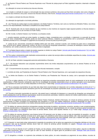        II - ao Supremo Tribunal Federal, aos Tribunais Superiores e aos Tribunais de Justiça propor ao Poder Legislativo respectivo, observado o disposto
no art. 169:

        a) a alteração do número de membros dos tribunais inferiores;

         b) a criação e a extinção de cargos e a remuneração dos seus serviços auxiliares e dos juízos que lhes forem vinculados, bem como a fixação do
subsídio de seus membros e dos juízes, inclusive dos tribunais inferiores, onde houver; (Redação dada pela Emenda Constitucional nº 41, 19.12.2003)

        c) a criação ou extinção dos tribunais inferiores;

        d) a alteração da organização e da divisão judiciárias;

        III - aos Tribunais de Justiça julgar os juízes estaduais e do Distrito Federal e Territórios, bem como os membros do Ministério Público, nos crimes
comuns e de responsabilidade, ressalvada a competência da Justiça Eleitoral.

         Art. 97. Somente pelo voto da maioria absoluta de seus membros ou dos membros do respectivo órgão especial poderão os tribunais declarar a
inconstitucionalidade de lei ou ato normativo do Poder Público.

        Art. 98. A União, no Distrito Federal e nos Territórios, e os Estados criarão:

         I - juizados especiais, providos por juízes togados, ou togados e leigos, competentes para a conciliação, o julgamento e a execução de causas
cíveis de menor complexidade e infrações penais de menor potencial ofensivo, mediante os procedimentos oral e sumariíssimo, permitidos, nas
hipóteses previstas em lei, a transação e o julgamento de recursos por turmas de juízes de primeiro grau;

         II - justiça de paz, remunerada, composta de cidadãos eleitos pelo voto direto, universal e secreto, com mandato de quatro anos e competência
para, na forma da lei, celebrar casamentos, verificar, de ofício ou em face de impugnação apresentada, o processo de habilitação e exercer atribuições
conciliatórias, sem caráter jurisdicional, além de outras previstas na legislação.

        § 1º Lei federal disporá sobre a criação de juizados especiais no âmbito da Justiça Federal. (Incluído pela Emenda Constitucional nº 22, de 1999)  
(Renumerado pela Emenda Constitucional nº 45, de 2004)

        § 2º As custas e emolumentos serão destinados exclusivamente ao custeio dos serviços afetos às atividades específicas da Justiça. (Incluído pela
Emenda Constitucional nº 45, de 2004)

        Art. 99. Ao Poder Judiciário é assegurada autonomia administrativa e financeira.

         § 1º - Os tribunais elaborarão suas propostas orçamentárias dentro dos limites estipulados conjuntamente com os demais Poderes na lei de
diretrizes orçamentárias.

        § 2º - O encaminhamento da proposta, ouvidos os outros tribunais interessados, compete:

        I - no âmbito da União, aos Presidentes do Supremo Tribunal Federal e dos Tribunais Superiores, com a aprovação dos respectivos tribunais;

         II - no âmbito dos Estados e no do Distrito Federal e Territórios, aos Presidentes dos Tribunais de Justiça, com a aprovação dos respectivos
tribunais.

         § 3º Se os órgãos referidos no § 2º não encaminharem as respectivas propostas orçamentárias dentro do prazo estabelecido na lei de diretrizes
orçamentárias, o Poder Executivo considerará, para fins de consolidação da proposta orçamentária anual, os valores aprovados na lei orçamentária
vigente, ajustados de acordo com os limites estipulados na forma do § 1º deste artigo. (Incluído pela Emenda Constitucional nº 45, de 2004)

        § 4º Se as propostas orçamentárias de que trata este artigo forem encaminhadas em desacordo com os limites estipulados na forma do § 1º, o
Poder Executivo procederá aos ajustes necessários para fins de consolidação da proposta orçamentária anual. (Incluído pela Emenda Constitucional nº
45, de 2004)

        § 5º Durante a execução orçamentária do exercício, não poderá haver a realização de despesas ou a assunção de obrigações que extrapolem os
limites estabelecidos na lei de diretrizes orçamentárias, exceto se previamente autorizadas, mediante a abertura de créditos suplementares ou especiais.
(Incluído pela Emenda Constitucional nº 45, de 2004)

         Art. 100. Os pagamentos devidos pelas Fazendas Públicas Federal, Estaduais, Distrital e Municipais, em virtude de sentença judiciária, far-se-ão
exclusivamente na ordem cronológica de apresentação dos precatórios e à conta dos créditos respectivos, proibida a designação de casos ou de
pessoas nas dotações orçamentárias e nos créditos adicionais abertos para este fim. (Redação dada pela Emenda Constitucional nº 62, de 2009).

    § 1º Os débitos de natureza alimentícia compreendem aqueles decorrentes de salários, vencimentos, proventos, pensões e suas complementações,
benefícios previdenciários e indenizações por morte ou por invalidez, fundadas em responsabilidade civil, em virtude de sentença judicial transitada em
julgado, e serão pagos com preferência sobre todos os demais débitos, exceto sobre aqueles referidos no § 2º deste artigo. (Redação dada pela
Emenda Constitucional nº 62, de 2009).

     § 2º Os débitos de natureza alimentícia cujos titulares tenham 60 (sessenta) anos de idade ou mais na data de expedição do precatório, ou sejam
portadores de doença grave, definidos na forma da lei, serão pagos com preferência sobre todos os demais débitos, até o valor equivalente ao triplo do
fixado em lei para os fins do disposto no § 3º deste artigo, admitido o fracionamento para essa finalidade, sendo que o restante será pago na ordem
cronológica de apresentação do precatório. (Redação dada pela Emenda Constitucional nº 62, de 2009).

    § 3º O disposto no caput deste artigo relativamente à expedição de precatórios não se aplica aos pagamentos de obrigações definidas em leis como
de pequeno valor que as Fazendas referidas devam fazer em virtude de sentença judicial transitada em julgado. (Redação dada pela Emenda
Constitucional nº 62, de 2009).

    § 4º Para os fins do disposto no § 3º, poderão ser fixados, por leis próprias, valores distintos às entidades de direito público, segundo as diferentes
capacidades econômicas, sendo o mínimo igual ao valor do maior benefício do regime geral de previdência social. (Redação dada pela Emenda
Constitucional nº 62, de 2009).

     §  5º É obrigatória a inclusão, no orçamento das entidades de direito público, de verba necessária ao pagamento de seus débitos, oriundos de
 