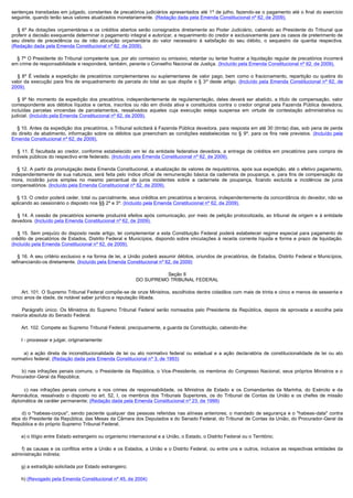 sentenças transitadas em julgado, constantes de precatórios judiciários apresentados até 1º de julho, fazendo-se o pagamento até o final do exercício
seguinte, quando terão seus valores atualizados monetariamente. (Redação dada pela Emenda Constitucional nº 62, de 2009).

     §  6º As dotações orçamentárias e os créditos abertos serão consignados diretamente ao Poder Judiciário, cabendo ao Presidente do Tribunal que
proferir a decisão exequenda determinar o pagamento integral e autorizar, a requerimento do credor e exclusivamente para os casos de preterimento de
seu direito de precedência ou de não alocação orçamentária do valor necessário à satisfação do seu débito, o sequestro da quantia respectiva.
(Redação dada pela Emenda Constitucional nº 62, de 2009).

    § 7º O Presidente do Tribunal competente que, por ato comissivo ou omissivo, retardar ou tentar frustrar a liquidação regular de precatórios incorrerá
em crime de responsabilidade e responderá, também, perante o Conselho Nacional de Justiça. (Incluído pela Emenda Constitucional nº 62, de 2009).

     §  8º É vedada a expedição de precatórios complementares ou suplementares de valor pago, bem como o fracionamento, repartição ou quebra do
valor da execução para fins de enquadramento de parcela do total ao que dispõe o § 3º deste artigo. (Incluído pela Emenda Constitucional nº 62, de
2009).

     §  9º No momento da expedição dos precatórios, independentemente de regulamentação, deles deverá ser abatido, a título de compensação, valor
correspondente aos débitos líquidos e certos, inscritos ou não em dívida ativa e constituídos contra o credor original pela Fazenda Pública devedora,
incluídas parcelas vincendas de parcelamentos, ressalvados aqueles cuja execução esteja suspensa em virtude de contestação administrativa ou
judicial. (Incluído pela Emenda Constitucional nº 62, de 2009).

    § 10. Antes da expedição dos precatórios, o Tribunal solicitará à Fazenda Pública devedora, para resposta em até 30 (trinta) dias, sob pena de perda 
do direito de abatimento, informação sobre os débitos que preencham as condições estabelecidas no § 9º, para os fins nele previstos. (Incluído pela
Emenda Constitucional nº 62, de 2009).

     §  11.  É  facultada  ao  credor,  conforme  estabelecido  em  lei  da  entidade  federativa  devedora,  a  entrega  de  créditos  em  precatórios  para  compra  de 
imóveis públicos do respectivo ente federado. (Incluído pela Emenda Constitucional nº 62, de 2009).

    § 12. A partir da promulgação desta Emenda Constitucional, a atualização de valores de requisitórios, após sua expedição, até o efetivo pagamento, 
independentemente de sua natureza, será feita pelo índice oficial de remuneração básica da caderneta de poupança, e, para fins de compensação da
mora, incidirão juros simples no mesmo percentual de juros incidentes sobre a caderneta de poupança, ficando excluída a incidência de juros
compensatórios. (Incluído pela Emenda Constitucional nº 62, de 2009).

    § 13. O credor poderá ceder, total ou parcialmente, seus créditos em precatórios a terceiros, independentemente da concordância do devedor, não se 
aplicando ao cessionário o disposto nos §§ 2º e 3º. (Incluído pela Emenda Constitucional nº 62, de 2009).

     § 14. A cessão de  precatórios somente  produzirá  efeitos após  comunicação, por meio  de petição protocolizada, ao  tribunal  de origem e  à entidade 
devedora. (Incluído pela Emenda Constitucional nº 62, de 2009).

     § 15.  Sem  prejuízo  do  disposto  neste  artigo,  lei  complementar  a  esta  Constituição  Federal  poderá  estabelecer  regime especial para pagamento de 
crédito de precatórios de Estados, Distrito Federal e Municípios, dispondo sobre vinculações à receita corrente líquida e forma e prazo de liquidação.
(Incluído pela Emenda Constitucional nº 62, de 2009).

    § 16. A seu critério exclusivo e na forma de lei, a União poderá assumir débitos, oriundos de precatórios, de Estados, Distrito Federal e Municípios, 
refinanciando-os diretamente. (Incluído pela Emenda Constitucional nº 62, de 2009)

                                                                         Seção II
                                                               DO SUPREMO TRIBUNAL FEDERAL

        Art. 101. O Supremo Tribunal Federal compõe-se de onze Ministros, escolhidos dentre cidadãos com mais de trinta e cinco e menos de sessenta e
cinco anos de idade, de notável saber jurídico e reputação ilibada.

         Parágrafo único. Os Ministros do Supremo Tribunal Federal serão nomeados pelo Presidente da República, depois de aprovada a escolha pela
maioria absoluta do Senado Federal.

        Art. 102. Compete ao Supremo Tribunal Federal, precipuamente, a guarda da Constituição, cabendo-lhe:

        I - processar e julgar, originariamente:

         a) a ação direta de inconstitucionalidade de lei ou ato normativo federal ou estadual e a ação declaratória de constitucionalidade de lei ou ato
normativo federal; (Redação dada pela Emenda Constitucional nº 3, de 1993)

         b) nas infrações penais comuns, o Presidente da República, o Vice-Presidente, os membros do Congresso Nacional, seus próprios Ministros e o
Procurador-Geral da República;

         c) nas infrações penais comuns e nos crimes de responsabilidade, os Ministros de Estado e os Comandantes da Marinha, do Exército e da
Aeronáutica, ressalvado o disposto no art. 52, I, os membros dos Tribunais Superiores, os do Tribunal de Contas da União e os chefes de missão
diplomática de caráter permanente; (Redação dada pela Emenda Constitucional nº 23, de 1999)

         d) o "habeas-corpus", sendo paciente qualquer das pessoas referidas nas alíneas anteriores; o mandado de segurança e o "habeas-data" contra
atos do Presidente da República, das Mesas da Câmara dos Deputados e do Senado Federal, do Tribunal de Contas da União, do Procurador-Geral da
República e do próprio Supremo Tribunal Federal;

        e) o litígio entre Estado estrangeiro ou organismo internacional e a União, o Estado, o Distrito Federal ou o Território;

         f) as causas e os conflitos entre a União e os Estados, a União e o Distrito Federal, ou entre uns e outros, inclusive as respectivas entidades da
administração indireta;

        g) a extradição solicitada por Estado estrangeiro;

        h) (Revogado pela Emenda Constitucional nº 45, de 2004)
 