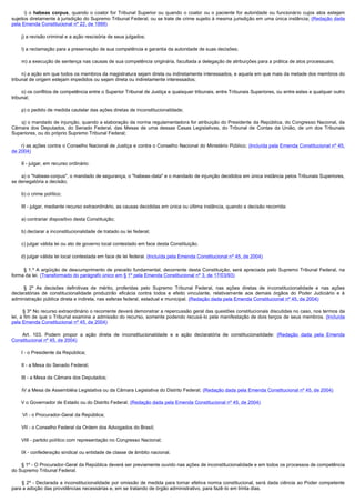          i) o habeas corpus, quando o coator for Tribunal Superior ou quando o coator ou o paciente for autoridade ou funcionário cujos atos estejam
sujeitos diretamente à jurisdição do Supremo Tribunal Federal, ou se trate de crime sujeito à mesma jurisdição em uma única instância; (Redação dada
pela Emenda Constitucional nº 22, de 1999)

        j) a revisão criminal e a ação rescisória de seus julgados;

        l) a reclamação para a preservação de sua competência e garantia da autoridade de suas decisões;

        m) a execução de sentença nas causas de sua competência originária, facultada a delegação de atribuições para a prática de atos processuais;

        n) a ação em que todos os membros da magistratura sejam direta ou indiretamente interessados, e aquela em que mais da metade dos membros do
tribunal de origem estejam impedidos ou sejam direta ou indiretamente interessados;

        o) os conflitos de competência entre o Superior Tribunal de Justiça e quaisquer tribunais, entre Tribunais Superiores, ou entre estes e qualquer outro
tribunal;

        p) o pedido de medida cautelar das ações diretas de inconstitucionalidade;

        q) o mandado de injunção, quando a elaboração da norma regulamentadora for atribuição do Presidente da República, do Congresso Nacional, da
Câmara dos Deputados, do Senado Federal, das Mesas de uma dessas Casas Legislativas, do Tribunal de Contas da União, de um dos Tribunais
Superiores, ou do próprio Supremo Tribunal Federal;

       r) as ações contra o Conselho Nacional de Justiça e contra o Conselho Nacional do Ministério Público; (Incluída pela Emenda Constitucional nº 45,
de 2004)

        II - julgar, em recurso ordinário:

        a) o "habeas-corpus", o mandado de segurança, o "habeas-data" e o mandado de injunção decididos em única instância pelos Tribunais Superiores,
se denegatória a decisão;

        b) o crime político;

        III - julgar, mediante recurso extraordinário, as causas decididas em única ou última instância, quando a decisão recorrida:

        a) contrariar dispositivo desta Constituição;

        b) declarar a inconstitucionalidade de tratado ou lei federal;

        c) julgar válida lei ou ato de governo local contestado em face desta Constituição.

       d) julgar válida lei local contestada em face de lei federal. (Incluída pela Emenda Constitucional nº 45, de 2004)

         § 1.º A argüição de descumprimento de preceito fundamental, decorrente desta Constituição, será apreciada pelo Supremo Tribunal Federal, na
forma da lei. (Transformado do parágrafo único em § 1º pela Emenda Constitucional nº 3, de 17/03/93)

         § 2º As decisões definitivas de mérito, proferidas pelo Supremo Tribunal Federal, nas ações diretas de inconstitucionalidade e nas ações
declaratórias de constitucionalidade produzirão eficácia contra todos e efeito vinculante, relativamente aos demais órgãos do Poder Judiciário e à
administração pública direta e indireta, nas esferas federal, estadual e municipal. (Redação dada pela Emenda Constitucional nº 45, de 2004)

        § 3º No recurso extraordinário o recorrente deverá demonstrar a repercussão geral das questões constitucionais discutidas no caso, nos termos da
lei, a fim de que o Tribunal examine a admissão do recurso, somente podendo recusá-lo pela manifestação de dois terços de seus membros. (Incluída
pela Emenda Constitucional nº 45, de 2004)

        Art. 103. Podem propor a ação direta de inconstitucionalidade e a ação declaratória de constitucionalidade: (Redação dada pela Emenda
Constitucional nº 45, de 2004)

        I - o Presidente da República;

        II - a Mesa do Senado Federal;

        III - a Mesa da Câmara dos Deputados;

        IV a Mesa de Assembléia Legislativa ou da Câmara Legislativa do Distrito Federal; (Redação dada pela Emenda Constitucional nº 45, de 2004)

       V o Governador de Estado ou do Distrito Federal; (Redação dada pela Emenda Constitucional nº 45, de 2004)

         VI - o Procurador-Geral da República;

        VII - o Conselho Federal da Ordem dos Advogados do Brasil;

        VIII - partido político com representação no Congresso Nacional;

        IX - confederação sindical ou entidade de classe de âmbito nacional.

        § 1º - O Procurador-Geral da República deverá ser previamente ouvido nas ações de inconstitucionalidade e em todos os processos de competência
do Supremo Tribunal Federal.

         § 2º - Declarada a inconstitucionalidade por omissão de medida para tornar efetiva norma constitucional, será dada ciência ao Poder competente
para a adoção das providências necessárias e, em se tratando de órgão administrativo, para fazê-lo em trinta dias.
 