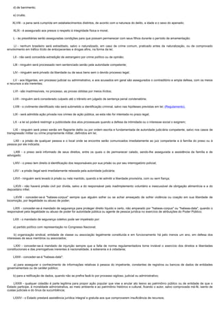         d) de banimento;

        e) cruéis;

       XLVIII - a pena será cumprida em estabelecimentos distintos, de acordo com a natureza do delito, a idade e o sexo do apenado;

        XLIX - é assegurado aos presos o respeito à integridade física e moral;

        L - às presidiárias serão asseguradas condições para que possam permanecer com seus filhos durante o período de amamentação;

         LI - nenhum brasileiro será extraditado, salvo o naturalizado, em caso de crime comum, praticado antes da naturalização, ou de comprovado
envolvimento em tráfico ilícito de entorpecentes e drogas afins, na forma da lei;

        LII - não será concedida extradição de estrangeiro por crime político ou de opinião;

        LIII - ninguém será processado nem sentenciado senão pela autoridade competente;

        LIV - ninguém será privado da liberdade ou de seus bens sem o devido processo legal;

        LV - aos litigantes, em processo judicial ou administrativo, e aos acusados em geral são assegurados o contraditório e ampla defesa, com os meios
e recursos a ela inerentes;

        LVI - são inadmissíveis, no processo, as provas obtidas por meios ilícitos;

        LVII - ninguém será considerado culpado até o trânsito em julgado de sentença penal condenatória;

        LVIII - o civilmente identificado não será submetido a identificação criminal, salvo nas hipóteses previstas em lei; (Regulamento).

        LIX - será admitida ação privada nos crimes de ação pública, se esta não for intentada no prazo legal;

        LX - a lei só poderá restringir a publicidade dos atos processuais quando a defesa da intimidade ou o interesse social o exigirem;

        LXI - ninguém será preso senão em flagrante delito ou por ordem escrita e fundamentada de autoridade judiciária competente, salvo nos casos de
transgressão militar ou crime propriamente militar, definidos em lei;

         LXII - a prisão de qualquer pessoa e o local onde se encontre serão comunicados imediatamente ao juiz competente e à família do preso ou à
pessoa por ele indicada;

         LXIII - o preso será informado de seus direitos, entre os quais o de permanecer calado, sendo-lhe assegurada a assistência da família e de
advogado;

        LXIV - o preso tem direito à identificação dos responsáveis por sua prisão ou por seu interrogatório policial;

        LXV - a prisão ilegal será imediatamente relaxada pela autoridade judiciária;

        LXVI - ninguém será levado à prisão ou nela mantido, quando a lei admitir a liberdade provisória, com ou sem fiança;

         LXVII - não haverá prisão civil por dívida, salvo a do responsável pelo inadimplemento voluntário e inescusável de obrigação alimentícia e a do
depositário infiel;

         LXVIII - conceder-se-á "habeas-corpus" sempre que alguém sofrer ou se achar ameaçado de sofrer violência ou coação em sua liberdade de
locomoção, por ilegalidade ou abuso de poder;

        LXIX - conceder-se-á mandado de segurança para proteger direito líquido e certo, não amparado por "habeas-corpus" ou "habeas-data", quando o
responsável pela ilegalidade ou abuso de poder for autoridade pública ou agente de pessoa jurídica no exercício de atribuições do Poder Público;

        LXX - o mandado de segurança coletivo pode ser impetrado por:

        a) partido político com representação no Congresso Nacional;

         b) organização sindical, entidade de classe ou associação legalmente constituída e em funcionamento há pelo menos um ano, em defesa dos
interesses de seus membros ou associados;

         LXXI - conceder-se-á mandado de injunção sempre que a falta de norma regulamentadora torne inviável o exercício dos direitos e liberdades
constitucionais e das prerrogativas inerentes à nacionalidade, à soberania e à cidadania;

        LXXII - conceder-se-á "habeas-data":

         a) para assegurar o conhecimento de informações relativas à pessoa do impetrante, constantes de registros ou bancos de dados de entidades
governamentais ou de caráter público;

        b) para a retificação de dados, quando não se prefira fazê-lo por processo sigiloso, judicial ou administrativo;

         LXXIII - qualquer cidadão é parte legítima para propor ação popular que vise a anular ato lesivo ao patrimônio público ou de entidade de que o
Estado participe, à moralidade administrativa, ao meio ambiente e ao patrimônio histórico e cultural, ficando o autor, salvo comprovada má-fé, isento de
custas judiciais e do ônus da sucumbência;

        LXXIV - o Estado prestará assistência jurídica integral e gratuita aos que comprovarem insuficiência de recursos;
 