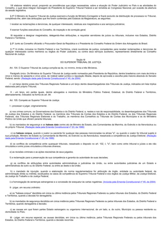          VII  elaborar  relatório  anual,  propondo  as  providências  que  julgar  necessárias,  sobre  a  situação  do  Poder  Judiciário  no  País  e  as  atividades  do 
Conselho, o qual deve integrar mensagem do Presidente do Supremo Tribunal Federal a ser remetida ao Congresso Nacional, por ocasião da abertura
da sessão legislativa.

        § 5º O Ministro do Superior Tribunal de Justiça exercerá a função de Ministro-Corregedor e ficará excluído da distribuição de processos no Tribunal,
competindo-lhe, além das atribuições que lhe forem conferidas pelo Estatuto da Magistratura, as seguintes:

        I receber as reclamações e denúncias, de qualquer interessado, relativas aos magistrados e aos serviços judiciários;

        II exercer funções executivas do Conselho, de inspeção e de correição geral;

         III  requisitar  e  designar  magistrados,  delegando-lhes atribuições, e requisitar servidores de juízos ou tribunais, inclusive nos Estados, Distrito
Federal e Territórios.

        § 6º Junto ao Conselho oficiarão o Procurador-Geral da República e o Presidente do Conselho Federal da Ordem dos Advogados do Brasil.

         §  7º A União, inclusive no Distrito Federal e nos Territórios, criará ouvidorias de justiça, competentes para receber reclamações e denúncias de
qualquer interessado contra membros ou órgãos do Poder Judiciário, ou contra seus serviços auxiliares, representando diretamente ao Conselho
Nacional de Justiça.

                                                                          Seção III
                                                              DO SUPERIOR TRIBUNAL DE JUSTIÇA

        Art. 104. O Superior Tribunal de Justiça compõe-se de, no mínimo, trinta e três Ministros.

        Parágrafo único. Os Ministros do Superior Tribunal de Justiça serão nomeados pelo Presidente da República, dentre brasileiros com mais de trinta e
cinco e menos de sessenta e cinco anos, de notável saber jurídico e reputação ilibada, depois de aprovada a escolha pela maioria absoluta do Senado
Federal, sendo: (Redação dada pela Emenda Constitucional nº 45, de 2004)

        I - um terço dentre juízes dos Tribunais Regionais Federais e um terço dentre desembargadores dos Tribunais de Justiça, indicados em lista tríplice
elaborada pelo próprio Tribunal;

         II - um terço, em partes iguais, dentre advogados e membros do Ministério Público Federal, Estadual, do Distrito Federal e Territórios,
alternadamente, indicados na forma do art. 94.

        Art. 105. Compete ao Superior Tribunal de Justiça:

        I - processar e julgar, originariamente:

        a) nos crimes comuns, os Governadores dos Estados e do Distrito Federal, e, nestes e nos de responsabilidade, os desembargadores dos Tribunais
de Justiça dos Estados e do Distrito Federal, os membros dos Tribunais de Contas dos Estados e do Distrito Federal, os dos Tribunais Regionais
Federais, dos Tribunais Regionais Eleitorais e do Trabalho, os membros dos Conselhos ou Tribunais de Contas dos Municípios e os do Ministério
Público da União que oficiem perante tribunais;

        b) os mandados de segurança e os habeas data contra ato de Ministro de Estado, dos Comandantes da Marinha, do Exército e da Aeronáutica ou
do próprio Tribunal; (Redação dada pela Emenda Constitucional nº 23, de 1999)

         c) os habeas corpus, quando o coator ou paciente for qualquer das pessoas mencionadas na alínea "a", ou quando o coator for tribunal sujeito à
sua jurisdição, Ministro de Estado ou Comandante da Marinha, do Exército ou da Aeronáutica, ressalvada a competência da Justiça Eleitoral; (Redação
dada pela Emenda Constitucional nº 23, de 1999)

         d) os conflitos de competência entre quaisquer tribunais, ressalvado o disposto no art. 102, I, "o", bem como entre tribunal e juízes a ele não
vinculados e entre juízes vinculados a tribunais diversos;

        e) as revisões criminais e as ações rescisórias de seus julgados;

        f) a reclamação para a preservação de sua competência e garantia da autoridade de suas decisões;

         g) os conflitos de atribuições entre autoridades administrativas e judiciárias da União, ou entre autoridades judiciárias de um Estado e
administrativas de outro ou do Distrito Federal, ou entre as deste e da União;

         h) o mandado de injunção, quando a elaboração da norma regulamentadora for atribuição de órgão, entidade ou autoridade federal, da
administração direta ou indireta, excetuados os casos de competência do Supremo Tribunal Federal e dos órgãos da Justiça Militar, da Justiça Eleitoral,
da Justiça do Trabalho e da Justiça Federal;

       i) a homologação de sentenças estrangeiras e a concessão de exequatur às cartas rogatórias; (Incluída pela Emenda Constitucional nº 45, de 2004)

        II - julgar, em recurso ordinário:

        a) os "habeas-corpus" decididos em única ou última instância pelos Tribunais Regionais Federais ou pelos tribunais dos Estados, do Distrito Federal
e Territórios, quando a decisão for denegatória;

        b) os mandados de segurança decididos em única instância pelos Tribunais Regionais Federais ou pelos tribunais dos Estados, do Distrito Federal e
Territórios, quando denegatória a decisão;

         c) as causas em que forem partes Estado estrangeiro ou organismo internacional, de um lado, e, do outro, Município ou pessoa residente ou
domiciliada no País;

         III - julgar, em recurso especial, as causas decididas, em única ou última instância, pelos Tribunais Regionais Federais ou pelos tribunais dos
Estados, do Distrito Federal e Territórios, quando a decisão recorrida:
 