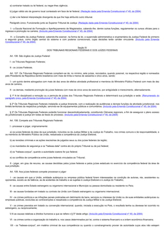         a) contrariar tratado ou lei federal, ou negar-lhes vigência;

       b) julgar válido ato de governo local contestado em face de lei federal; (Redação dada pela Emenda Constitucional nº 45, de 2004)

        c) der a lei federal interpretação divergente da que lhe haja atribuído outro tribunal.

       Parágrafo único. Funcionarão junto ao Superior Tribunal de Justiça: (Redação dada pela Emenda Constitucional nº 45, de 2004)

        I - a Escola Nacional de Formação e Aperfeiçoamento de Magistrados, cabendo-lhe, dentre outras funções, regulamentar os cursos oficiais para o
ingresso e promoção na carreira; (Incluído pela Emenda Constitucional nº 45, de 2004)

        II - o Conselho da Justiça Federal, cabendo-lhe exercer, na forma da lei, a supervisão administrativa e orçamentária da Justiça Federal de primeiro
e segundo graus, como órgão central do sistema e com poderes correicionais, cujas decisões terão caráter vinculante. (Incluído pela Emenda
Constitucional nº 45, de 2004)

                                                                      Seção IV
                                               DOS TRIBUNAIS REGIONAIS FEDERAIS E DOS JUÍZES FEDERAIS

        Art. 106. São órgãos da Justiça Federal:

        I - os Tribunais Regionais Federais;

        II - os Juízes Federais.

        Art. 107. Os Tribunais Regionais Federais compõem-se de, no mínimo, sete juízes, recrutados, quando possível, na respectiva região e nomeados
pelo Presidente da República dentre brasileiros com mais de trinta e menos de sessenta e cinco anos, sendo:

         I - um quinto dentre advogados com mais de dez anos de efetiva atividade profissional e membros do Ministério Público Federal com mais de dez
anos de carreira;

        II - os demais, mediante promoção de juízes federais com mais de cinco anos de exercício, por antigüidade e merecimento, alternadamente.

        § 1º A lei disciplinará a remoção ou a permuta de juízes dos Tribunais Regionais Federais e determinará sua jurisdição e sede. (Renumerado do
parágrafo único, pela Emenda Constitucional nº 45, de 2004)

       § 2º Os Tribunais Regionais Federais instalarão a justiça itinerante, com a realização de audiências e demais funções da atividade jurisdicional, nos
limites territoriais da respectiva jurisdição, servindo-se de equipamentos públicos e comunitários. (Incluído pela Emenda Constitucional nº 45, de 2004)

       § 3º Os Tribunais Regionais Federais poderão funcionar descentralizadamente, constituindo Câmaras regionais, a fim de assegurar o pleno acesso
do jurisdicionado à justiça em todas as fases do processo. (Incluído pela Emenda Constitucional nº 45, de 2004)

        Art. 108. Compete aos Tribunais Regionais Federais:

        I - processar e julgar, originariamente:

        a) os juízes federais da área de sua jurisdição, incluídos os da Justiça Militar e da Justiça do Trabalho, nos crimes comuns e de responsabilidade, e
os membros do Ministério Público da União, ressalvada a competência da Justiça Eleitoral;

        b) as revisões criminais e as ações rescisórias de julgados seus ou dos juízes federais da região;

        c) os mandados de segurança e os "habeas-data" contra ato do próprio Tribunal ou de juiz federal;

        d) os "habeas-corpus", quando a autoridade coatora for juiz federal;

        e) os conflitos de competência entre juízes federais vinculados ao Tribunal;

         II - julgar, em grau de recurso, as causas decididas pelos juízes federais e pelos juízes estaduais no exercício da competência federal da área de
sua jurisdição.

        Art. 109. Aos juízes federais compete processar e julgar:

         I - as causas em que a União, entidade autárquica ou empresa pública federal forem interessadas na condição de autoras, rés, assistentes ou
oponentes, exceto as de falência, as de acidentes de trabalho e as sujeitas à Justiça Eleitoral e à Justiça do Trabalho;

        II - as causas entre Estado estrangeiro ou organismo internacional e Município ou pessoa domiciliada ou residente no País;

        III - as causas fundadas em tratado ou contrato da União com Estado estrangeiro ou organismo internacional;

        IV - os crimes políticos e as infrações penais praticadas em detrimento de bens, serviços ou interesse da União ou de suas entidades autárquicas ou
empresas públicas, excluídas as contravenções e ressalvada a competência da Justiça Militar e da Justiça Eleitoral;

        V - os crimes previstos em tratado ou convenção internacional, quando, iniciada a execução no País, o resultado tenha ou devesse ter ocorrido no
estrangeiro, ou reciprocamente;

       V-A as causas relativas a direitos humanos a que se refere o § 5º deste artigo; (Incluído pela Emenda Constitucional nº 45, de 2004)

        VI - os crimes contra a organização do trabalho e, nos casos determinados por lei, contra o sistema financeiro e a ordem econômico-financeira;

         VII - os "habeas-corpus", em matéria criminal de sua competência ou quando o constrangimento provier de autoridade cujos atos não estejam
 