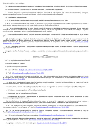 diretamente sujeitos a outra jurisdição;

        VIII - os mandados de segurança e os "habeas-data" contra ato de autoridade federal, excetuados os casos de competência dos tribunais federais;

        IX - os crimes cometidos a bordo de navios ou aeronaves, ressalvada a competência da Justiça Militar;

         X - os crimes de ingresso ou permanência irregular de estrangeiro, a execução de carta rogatória, após o "exequatur", e de sentença estrangeira,
após a homologação, as causas referentes à nacionalidade, inclusive a respectiva opção, e à naturalização;

        XI - a disputa sobre direitos indígenas.

        § 1º - As causas em que a União for autora serão aforadas na seção judiciária onde tiver domicílio a outra parte.

        § 2º - As causas intentadas contra a União poderão ser aforadas na seção judiciária em que for domiciliado o autor, naquela onde houver ocorrido o
ato ou fato que deu origem à demanda ou onde esteja situada a coisa, ou, ainda, no Distrito Federal.

         § 3º - Serão processadas e julgadas na justiça estadual, no foro do domicílio dos segurados ou beneficiários, as causas em que forem parte
instituição de previdência social e segurado, sempre que a comarca não seja sede de vara do juízo federal, e, se verificada essa condição, a lei poderá
permitir que outras causas sejam também processadas e julgadas pela justiça estadual.

         § 4º - Na hipótese do parágrafo anterior, o recurso cabível será sempre para o Tribunal Regional Federal na área de jurisdição do juiz de primeiro
grau.

         § 5º Nas hipóteses de grave violação de direitos humanos, o Procurador-Geral da República, com a finalidade de assegurar o cumprimento de
obrigações decorrentes de tratados internacionais de direitos humanos dos quais o Brasil seja parte, poderá suscitar, perante o Superior Tribunal de
Justiça, em qualquer fase do inquérito ou processo, incidente de deslocamento de competência para a Justiça Federal. (Incluído pela Emenda
Constitucional nº 45, de 2004)

         Art. 110. Cada Estado, bem como o Distrito Federal, constituirá uma seção judiciária que terá por sede a respectiva Capital, e varas localizadas
segundo o estabelecido em lei.

         Parágrafo único. Nos Territórios Federais, a jurisdição e as atribuições cometidas aos juízes federais caberão aos juízes da justiça local, na forma
da lei.

                                                                      Seção V
                                                        DOS TRIBUNAIS E JUÍZES DO TRABALHO

        Art. 111. São órgãos da Justiça do Trabalho:

        I - o Tribunal Superior do Trabalho;

        II - os Tribunais Regionais do Trabalho;

        III - Juizes do Trabalho. (Redação dada pela Emenda Constitucional nº 24, de 1999)

        §§ 1º a 3º - (Revogados pela Emenda Constitucional nº 45, de 2004)

        Art. 111-A. O Tribunal Superior do Trabalho compor-se-á de vinte e sete Ministros, escolhidos dentre brasileiros com mais de trinta e cinco e menos
de sessenta e cinco anos, nomeados pelo Presidente da República após aprovação pela maioria absoluta do Senado Federal, sendo: (Incluído pela
Emenda Constitucional nº 45, de 2004)

        I um quinto dentre advogados com mais de dez anos de efetiva atividade profissional e membros do Ministério Público do Trabalho com mais de 
dez anos de efetivo exercício, observado o disposto no art. 94;

        II os demais dentre juízes dos Tribunais Regionais do Trabalho, oriundos da magistratura da carreira, indicados pelo próprio Tribunal Superior. 

        § 1º A lei disporá sobre a competência do Tribunal Superior do Trabalho.

        § 2º Funcionarão junto ao Tribunal Superior do Trabalho:

         I  a  Escola  Nacional  de  Formação  e  Aperfeiçoamento  de  Magistrados  do  Trabalho,  cabendo-lhe, dentre outras funções, regulamentar os cursos
oficiais para o ingresso e promoção na carreira;

         II  o  Conselho  Superior  da  Justiça  do  Trabalho,  cabendo-lhe exercer, na forma da lei, a supervisão administrativa, orçamentária, financeira e
patrimonial da Justiça do Trabalho de primeiro e segundo graus, como órgão central do sistema, cujas decisões terão efeito vinculante.

        Art. 112. A lei criará varas da Justiça do Trabalho, podendo, nas comarcas não abrangidas por sua jurisdição, atribuí-la aos juízes de direito, com
recurso para o respectivo Tribunal Regional do T rabalho. (Redação dada pela Emenda Constitucional nº 45, de 2004)

         Art. 113. A lei disporá sobre a constituição, investidura, jurisdição, competência, garantias e condições de exercício dos órgãos da Justiça do
Trabalho.(Redação dada pela Emenda Constitucional nº 24, de 1999)

       Art. 114. Compete à Justiça do Trabalho processar e julgar: (Redação dada pela Emenda Constitucional nº 45, de 2004)

        I as ações oriundas da relação de trabalho, abrangidos os entes de direito público externo e da administração pública direta e indireta da União, dos 
Estados, do Distrito Federal e dos Municípios; (Incluído pela Emenda Constitucional nº 45, de 2004)

        II as ações que envolvam exercício do direito de greve; (Incluído pela Emenda Constitucional nº 45, de 2004)
 