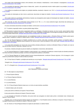          III  as  ações  sobre  representação  sindical,  entre  sindicatos,  entre  sindicatos  e  trabalhadores,  e  entre  sindicatos  e  empregadores;  (Incluído pela
Emenda Constitucional nº 45, de 2004)

        IV os mandados de segurança, habeas corpus e habeas data , quando o ato questionado envolver matéria sujeita à sua jurisdição;  (Incluído pela
Emenda Constitucional nº 45, de 2004)

        V os conflitos de competência entre órgãos com jurisdição trabalhista, ressalvado o disposto no art. 102, I, o; (Incluído pela Emenda Constitucional
nº 45, de 2004)

         VI  as  ações  de  indenização  por  dano  moral  ou  patrimonial,  decorrentes  da  relação  de  trabalho;  (Incluído pela Emenda Constitucional nº 45, de
2004)

        VII as ações relativas às penalidades administrativas impostas aos empregadores pelos órgãos de fiscalização das relações de trabalho; (Incluído
pela Emenda Constitucional nº 45, de 2004)

         VIII  a  execução,  de  ofício,  das  contribuições  sociais  previstas  no  art.  195,  I,  a  ,  e  II,  e  seus  acréscimos  legais,  decorrentes  das  sentenças  que 
proferir; (Incluído pela Emenda Constitucional nº 45, de 2004)

        IX outras controvérsias decorrentes da relação de trabalho, na forma da lei. (Incluído pela Emenda Constitucional nº 45, de 2004)

        § 1º - Frustrada a negociação coletiva, as partes poderão eleger árbitros.

       § 2º Recusando-se qualquer das partes à negociação coletiva ou à arbitragem, é facultado às mesmas, de comum acordo, ajuizar dissídio coletivo
de natureza econômica, podendo a Justiça do T rabalho decidir o conflito, respeitadas as disposições mínimas legais de proteção ao trabalho, bem como
as convencionadas anteriormente. (Redação dada pela Emenda Constitucional nº 45, de 2004)

        § 3º Em caso de greve em atividade essencial, com possibilidade de lesão do interesse público, o Ministério Público do Trabalho poderá ajuizar
dissídio coletivo, competindo à Justiça do Trabalho decidir o conflito. (Redação dada pela Emenda Constitucional nº 45, de 2004)

         Art. 115. Os Tribunais Regionais do Trabalho compõem-se de, no mínimo, sete juízes, recrutados, quando possível, na respectiva região, e
nomeados pelo Presidente da República dentre brasileiros com mais de trinta e menos de sessenta e cinco anos, sendo: (Redação dada pela Emenda
Constitucional nº 45, de 2004)

        I um quinto dentre advogados com mais de dez anos de efetiva atividade profissional e membros do Ministério Público do Trabalho com mais de 
dez anos de efetivo exercício, observado o disposto no art. 94;

        II os demais, mediante promoção de juízes do trabalho por antigüidade e merecimento, alternadamente.

        § 1º Os Tribunais Regionais do Trabalho instalarão a justiça itinerante, com a realização de audiências e demais funções de atividade jurisdicional,
nos limites territoriais da respectiva jurisdição, servindo-se de equipamentos públicos e comunitários.

         §  2º Os Tribunais Regionais do Trabalho poderão funcionar descentralizadamente, constituindo Câmaras regionais, a fim de assegurar o pleno
acesso do jurisdicionado à justiça em todas as fases do processo.

        Art. 116. Nas Varas do Trabalho, a jurisdição será exercida por um juiz singular.  (Redação dada pela Emenda Constitucional nº 24, de 1999)

        Parágrafo único. (Revogado pela Emenda Constitucional nº 24, de 1999)

        Art. 117. e Parágrafo único. (Revogados pela Emenda Constitucional nº 24, de 1999)

                                                                            Seção VI
                                                                DOS TRIBUNAIS E JUÍZES ELEITORAIS

        Art. 118. São órgãos da Justiça Eleitoral:

        I - o Tribunal Superior Eleitoral;

        II - os Tribunais Regionais Eleitorais;

        III - os Juízes Eleitorais;

        IV - as Juntas Eleitorais.

        Art. 119. O Tribunal Superior Eleitoral compor-se-á, no mínimo, de sete membros, escolhidos:

        I - mediante eleição, pelo voto secreto:

        a) três juízes dentre os Ministros do Supremo Tribunal Federal;

        b) dois juízes dentre os Ministros do Superior Tribunal de Justiça;

         II - por nomeação do Presidente da República, dois juízes dentre seis advogados de notável saber jurídico e idoneidade moral, indicados pelo
Supremo Tribunal Federal.

         Parágrafo único. O Tribunal Superior Eleitoral elegerá seu Presidente e o Vice-Presidente dentre os Ministros do Supremo Tribunal Federal, e o
Corregedor Eleitoral dentre os Ministros do Superior Tribunal de Justiça.

        Art. 120. Haverá um Tribunal Regional Eleitoral na Capital de cada Estado e no Distrito Federal.
 