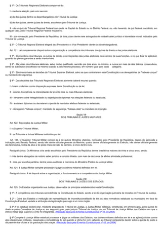         § 1º - Os Tribunais Regionais Eleitorais compor-se-ão:

        I - mediante eleição, pelo voto secreto:

        a) de dois juízes dentre os desembargadores do Tribunal de Justiça;

        b) de dois juízes, dentre juízes de direito, escolhidos pelo Tribunal de Justiça;

        II - de um juiz do Tribunal Regional Federal com sede na Capital do Estado ou no Distrito Federal, ou, não havendo, de juiz federal, escolhido, em
qualquer caso, pelo Tribunal Regional Federal respectivo;

        III - por nomeação, pelo Presidente da República, de dois juízes dentre seis advogados de notável saber jurídico e idoneidade moral, indicados pelo
Tribunal de Justiça.

        § 2º - O Tribunal Regional Eleitoral elegerá seu Presidente e o Vice-Presidente- dentre os desembargadores.

        Art. 121. Lei complementar disporá sobre a organização e competência dos tribunais, dos juízes de direito e das juntas eleitorais.

        § 1º - Os membros dos tribunais, os juízes de direito e os integrantes das juntas eleitorais, no exercício de suas funções, e no que lhes for aplicável,
gozarão de plenas garantias e serão inamovíveis.

        § 2º - Os juízes dos tribunais eleitorais, salvo motivo justificado, servirão por dois anos, no mínimo, e nunca por mais de dois biênios consecutivos,
sendo os substitutos escolhidos na mesma ocasião e pelo mesmo processo, em número igual para cada categoria.

        § 3º - São irrecorríveis as decisões do Tribunal Superior Eleitoral, salvo as que contrariarem esta Constituição e as denegatórias de "habeas-corpus"
ou mandado de segurança.

        § 4º - Das decisões dos Tribunais Regionais Eleitorais somente caberá recurso quando:

        I - forem proferidas contra disposição expressa desta Constituição ou de lei;

        II - ocorrer divergência na interpretação de lei entre dois ou mais tribunais eleitorais;

        III - versarem sobre inelegibilidade ou expedição de diplomas nas eleições federais ou estaduais;

        IV - anularem diplomas ou decretarem a perda de mandatos eletivos federais ou estaduais;

        V - denegarem "habeas-corpus", mandado de segurança, "habeas-data" ou mandado de injunção.

                                                                               Seção VII
                                                                    DOS TRIBUNAIS E JUÍZES MILITARES

        Art. 122. São órgãos da Justiça Militar:

        I - o Superior Tribunal Militar;

        II - os Tribunais e Juízes Militares instituídos por lei.

         Art. 123. O Superior Tribunal Militar compor-se-á de quinze Ministros vitalícios, nomeados pelo Presidente da República, depois de aprovada a
indicação pelo Senado Federal, sendo três dentre oficiais-generais da Marinha, quatro dentre oficiais-generais do Exército, três dentre oficiais-generais
da Aeronáutica, todos da ativa e do posto mais elevado da carreira, e cinco dentre civis.

        Parágrafo único. Os Ministros civis serão escolhidos pelo Presidente da República dentre brasileiros maiores de trinta e cinco anos, sendo:

        I - três dentre advogados de notório saber jurídico e conduta ilibada, com mais de dez anos de efetiva atividade profissional;

        II - dois, por escolha paritária, dentre juízes auditores e membros do Ministério Público da Justiça Militar.

        Art. 124. à Justiça Militar compete processar e julgar os crimes militares definidos em lei.

        Parágrafo único. A lei disporá sobre a organização, o funcionamento e a competência da Justiça Militar.

                                                                           Seção VIII
                                                              DOS TRIBUNAIS E JUÍZES DOS ESTADOS

        Art. 125. Os Estados organizarão sua Justiça, observados os princípios estabelecidos nesta Constituição.

        § 1º - A competência dos tribunais será definida na Constituição do Estado, sendo a lei de organização judiciária de iniciativa do Tribunal de Justiça.

         § 2º - Cabe aos Estados a instituição de representação de inconstitucionalidade de leis ou atos normativos estaduais ou municipais em face da
Constituição Estadual, vedada a atribuição da legitimação para agir a um único órgão.

       § 3º A lei estadual poderá criar, mediante proposta do T ribunal de Justiça, a Justiça Militar estadual, constituída, em primeiro grau, pelos juízes de
direito e pelos Conselhos de Justiça e, em segundo grau, pelo próprio Tribunal de Justiça, ou por Tribunal de Justiça Militar nos Estados em que o
efetivo militar seja superior a vinte mil integrantes. (Redação dada pela Emenda Constitucional nº 45, de 2004)

       § 4º Compete à Justiça Militar estadual processar e julgar os militares dos Estados, nos crimes militares definidos em lei e as ações judiciais contra
atos disciplinares militares, ressalvada a competência do júri quando a vítima for civil, cabendo ao tribunal competente decidir sobre a perda do posto e
da patente dos oficiais e da graduação das praças. (Redação dada pela Emenda Constitucional nº 45, de 2004)
 