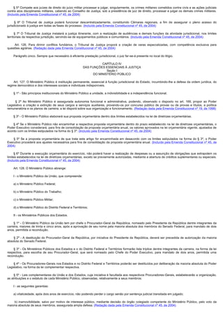        § 5º Compete aos juízes de direito do juízo militar processar e julgar, singularmente, os crimes militares cometidos contra civis e as ações judiciais
contra atos disciplinares militares, cabendo ao Conselho de Justiça, sob a presidência de juiz de direito, processar e julgar os demais crimes militares.
(Incluído pela Emenda Constitucional nº 45, de 2004)

        § 6º O Tribunal de Justiça poderá funcionar descentralizadamente, constituindo Câmaras regionais, a fim de assegurar o pleno acesso do
jurisdicionado à justiça em todas as fases do processo. (Incluído pela Emenda Constitucional nº 45, de 2004)

        § 7º O Tribunal de Justiça instalará a justiça itinerante, com a realização de audiências e demais funções da atividade jurisdicional, nos limites
territoriais da respectiva jurisdição, servindo-se de equipamentos públicos e comunitários. (Incluído pela Emenda Constitucional nº 45, de 2004)

         Art. 126. Para dirimir conflitos fundiários, o Tribunal de Justiça proporá a criação de varas especializadas, com competência exclusiva para
questões agrárias. (Redação dada pela Emenda Constitucional nº 45, de 2004)

        Parágrafo único. Sempre que necessário à eficiente prestação jurisdicional, o juiz far-se-á presente no local do litígio.

                                                                         CAPÍTULO IV
                                                              DAS FUNÇÕES ESSENCIAIS À JUSTIÇA
                                                                            Seção I
                                                                    DO MINISTÉRIO PÚBLICO

         Art. 127. O Ministério Público é instituição permanente, essencial à função jurisdicional do Estado, incumbindo-lhe a defesa da ordem jurídica, do
regime democrático e dos interesses sociais e individuais indisponíveis.

        § 1º - São princípios institucionais do Ministério Público a unidade, a indivisibilidade e a independência funcional.

         § 2º Ao Ministério Público é assegurada autonomia funcional e administrativa, podendo, observado o disposto no art. 169, propor ao Poder
Legislativo a criação e extinção de seus cargos e serviços auxiliares, provendo-os por concurso público de provas ou de provas e títulos, a política
remuneratória e os planos de carreira; a lei disporá sobre sua organização e funcionamento. (Redação dada pela Emenda Constitucional nº 19, de 1998)

        § 3º - O Ministério Público elaborará sua proposta orçamentária dentro dos limites estabelecidos na lei de diretrizes orçamentárias.

        § 4º Se o Ministério Público não encaminhar a respectiva proposta orçamentária dentro do prazo estabelecido na lei de diretrizes orçamentárias, o
Poder Executivo considerará, para fins de consolidação da proposta orçamentária anual, os valores aprovados na lei orçamentária vigente, ajustados de
acordo com os limites estipulados na forma do § 3º. (Incluído pela Emenda Constitucional nº 45, de 2004)

        § 5º Se a proposta orçamentária de que trata este artigo for encaminhada em desacordo com os limites estipulados na forma do § 3º, o Poder
Executivo procederá aos ajustes necessários para fins de consolidação da proposta orçamentária anual. (Incluído pela Emenda Constitucional nº 45, de
2004)

        § 6º Durante a execução orçamentária do exercício, não poderá haver a realização de despesas ou a assunção de obrigações que extrapolem os
limites estabelecidos na lei de diretrizes orçamentárias, exceto se previamente autorizadas, mediante a abertura de créditos suplementares ou especiais.
(Incluído pela Emenda Constitucional nº 45, de 2004)

        Art. 128. O Ministério Público abrange:

        I - o Ministério Público da União, que compreende:

        a) o Ministério Público Federal;

        b) o Ministério Público do Trabalho;

        c) o Ministério Público Militar;

        d) o Ministério Público do Distrito Federal e Territórios;

        II - os Ministérios Públicos dos Estados.

        § 1º - O Ministério Público da União tem por chefe o Procurador-Geral da República, nomeado pelo Presidente da República dentre integrantes da
carreira, maiores de trinta e cinco anos, após a aprovação de seu nome pela maioria absoluta dos membros do Senado Federal, para mandato de dois
anos, permitida a recondução.

         § 2º - A destituição do Procurador-Geral da República, por iniciativa do Presidente da República, deverá ser precedida de autorização da maioria
absoluta do Senado Federal.

        § 3º - Os Ministérios Públicos dos Estados e o do Distrito Federal e Territórios formarão lista tríplice dentre integrantes da carreira, na forma da lei
respectiva, para escolha de seu Procurador-Geral, que será nomeado pelo Chefe do Poder Executivo, para mandato de dois anos, permitida uma
recondução.

        § 4º - Os Procuradores-Gerais nos Estados e no Distrito Federal e Territórios poderão ser destituídos por deliberação da maioria absoluta do Poder
Legislativo, na forma da lei complementar respectiva.

        § 5º - Leis complementares da União e dos Estados, cuja iniciativa é facultada aos respectivos Procuradores-Gerais, estabelecerão a organização,
as atribuições e o estatuto de cada Ministério Público, observadas, relativamente a seus membros:

        I - as seguintes garantias:

        a) vitaliciedade, após dois anos de exercício, não podendo perder o cargo senão por sentença judicial transitada em julgado;

         b) inamovibilidade, salvo por motivo de interesse público, mediante decisão do órgão colegiado competente do Ministério Público, pelo voto da
maioria absoluta de seus membros, assegurada ampla defesa; (Redação dada pela Emenda Constitucional nº 45, de 2004)
 
