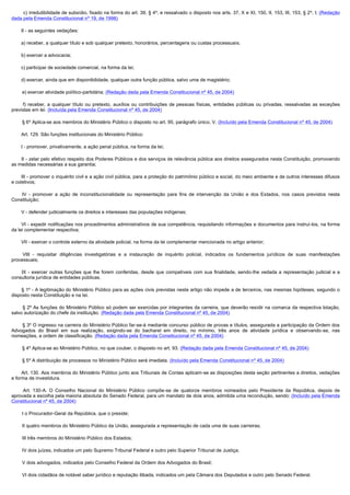          c) irredutibilidade de subsídio, fixado na forma do art. 39, § 4º, e ressalvado o disposto nos arts. 37, X e XI, 150, II, 153, III, 153, § 2º, I; (Redação
dada pela Emenda Constitucional nº 19, de 1998)

        II - as seguintes vedações:

        a) receber, a qualquer título e sob qualquer pretexto, honorários, percentagens ou custas processuais;

        b) exercer a advocacia;

        c) participar de sociedade comercial, na forma da lei;

        d) exercer, ainda que em disponibilidade, qualquer outra função pública, salvo uma de magistério;

        e) exercer atividade político-partidária; (Redação dada pela Emenda Constitucional nº 45, de 2004)

         f) receber, a qualquer título ou pretexto, auxílios ou contribuições de pessoas físicas, entidades públicas ou privadas, ressalvadas as exceções
previstas em lei. (Incluída pela Emenda Constitucional nº 45, de 2004)

        § 6º Aplica-se aos membros do Ministério Público o disposto no art. 95, parágrafo único, V. (Incluído pela Emenda Constitucional nº 45, de 2004)

        Art. 129. São funções institucionais do Ministério Público:

        I - promover, privativamente, a ação penal pública, na forma da lei;

        II - zelar pelo efetivo respeito dos Poderes Públicos e dos serviços de relevância pública aos direitos assegurados nesta Constituição, promovendo
as medidas necessárias a sua garantia;

        III - promover o inquérito civil e a ação civil pública, para a proteção do patrimônio público e social, do meio ambiente e de outros interesses difusos
e coletivos;

         IV - promover a ação de inconstitucionalidade ou representação para fins de intervenção da União e dos Estados, nos casos previstos nesta
Constituição;

        V - defender judicialmente os direitos e interesses das populações indígenas;

        VI - expedir notificações nos procedimentos administrativos de sua competência, requisitando informações e documentos para instruí-los, na forma
da lei complementar respectiva;

        VII - exercer o controle externo da atividade policial, na forma da lei complementar mencionada no artigo anterior;

         VIII - requisitar diligências investigatórias e a instauração de inquérito policial, indicados os fundamentos jurídicos de suas manifestações
processuais;

         IX - exercer outras funções que lhe forem conferidas, desde que compatíveis com sua finalidade, sendo-lhe vedada a representação judicial e a
consultoria jurídica de entidades públicas.

         § 1º - A legitimação do Ministério Público para as ações civis previstas neste artigo não impede a de terceiros, nas mesmas hipóteses, segundo o
disposto nesta Constituição e na lei.

         § 2º As funções do Ministério Público só podem ser exercidas por integrantes da carreira, que deverão residir na comarca da respectiva lotação,
salvo autorização do chefe da instituição. (Redação dada pela Emenda Constitucional nº 45, de 2004)

        § 3º O ingresso na carreira do Ministério Público far-se-á mediante concurso público de provas e títulos, assegurada a participação da Ordem dos
Advogados do Brasil em sua realização, exigindo-se do bacharel em direito, no mínimo, três anos de atividade jurídica e observando-se, nas
nomeações, a ordem de classificação. (Redação dada pela Emenda Constitucional nº 45, de 2004)

        § 4º Aplica-se ao Ministério Público, no que couber, o disposto no art. 93. (Redação dada pela Emenda Constitucional nº 45, de 2004)

        § 5º A distribuição de processos no Ministério Público será imediata. (Incluído pela Emenda Constitucional nº 45, de 2004)

        Art. 130. Aos membros do Ministério Público junto aos Tribunais de Contas aplicam-se as disposições desta seção pertinentes a direitos, vedações
e forma de investidura.

         Art. 130-A. O Conselho Nacional do Ministério Público compõe-se de quatorze membros nomeados pelo Presidente da República, depois de
aprovada a escolha pela maioria absoluta do Senado Federal, para um mandato de dois anos, admitida uma recondução, sendo: (Incluído pela Emenda
Constitucional nº 45, de 2004)

        I o Procurador-Geral da República, que o preside;

        II quatro membros do Ministério Público da União, assegurada a representação de cada uma de suas carreiras; 

        III três membros do Ministério Público dos Estados;

        IV dois juízes, indicados um pelo Supremo Tribunal Federal e outro pelo Superior Tribunal de Justiça;

        V dois advogados, indicados pelo Conselho Federal da Ordem dos Advogados do Brasil;

        VI dois cidadãos de notável saber jurídico e reputação ilibada, indicados um pela Câmara dos Deputados e outro pelo Senado Federal.
 