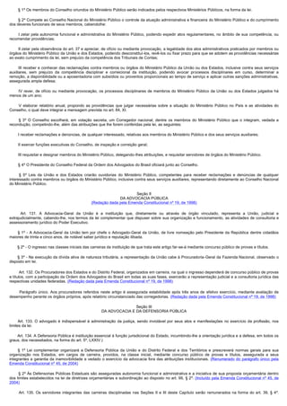         § 1º Os membros do Conselho oriundos do Ministério Público serão indicados pelos respectivos Ministérios Públicos, na forma da lei.

        § 2º Compete ao Conselho Nacional do Ministério Público o controle da atuação administrativa e financeira do Ministério Público e do cumprimento
dos deveres funcionais de seus membros, cabendolhe:

        I zelar  pela  autonomia  funcional e administrativa  do Ministério  Público,  podendo expedir  atos  regulamentares, no  âmbito  de sua  competência, ou 
recomendar providências;

        II zelar pela observância do art. 37 e apreciar, de ofício ou mediante provocação, a legalidade dos atos administrativos praticados por membros ou 
órgãos do Ministério Público da União e dos Estados, podendo desconstituí-los, revê-los ou fixar prazo para que se adotem as providências necessárias
ao exato cumprimento da lei, sem prejuízo da competência dos Tribunais de Contas;

        III receber e conhecer das reclamações contra membros ou órgãos do Ministério Público da União ou dos Estados, inclusive contra seus serviços 
auxiliares, sem prejuízo da competência disciplinar e correicional da instituição, podendo avocar processos disciplinares em curso, determinar a
remoção, a disponibilidade ou a aposentadoria com subsídios ou proventos proporcionais ao tempo de serviço e aplicar outras sanções administrativas,
assegurada ampla defesa;

         IV  rever,  de  ofício  ou  mediante  provocação,  os  processos  disciplinares  de  membros  do  Ministério  Público  da  União  ou  dos  Estados  julgados  há 
menos de um ano;

         V  elaborar  relatório  anual,  propondo  as  providências  que  julgar  necessárias  sobre  a  situação  do  Ministério  Público  no  País  e  as  atividades  do 
Conselho, o qual deve integrar a mensagem prevista no art. 84, XI.

         §  3º O Conselho escolherá, em votação secreta, um Corregedor nacional, dentre os membros do Ministério Público que o integram, vedada a
recondução, competindo-lhe, além das atribuições que lhe forem conferidas pela lei, as seguintes:

        I receber reclamações e denúncias, de qualquer interessado, relativas aos membros do Ministério Público e dos seus serviços auxiliares;

        II exercer funções executivas do Conselho, de inspeção e correição geral;

        III requisitar e designar membros do Ministério Público, delegando-lhes atribuições, e requisitar servidores de órgãos do Ministério Público.

        § 4º O Presidente do Conselho Federal da Ordem dos Advogados do Brasil oficiará junto ao Conselho.

         §  5º Leis da União e dos Estados criarão ouvidorias do Ministério Público, competentes para receber reclamações e denúncias de qualquer
interessado contra membros ou órgãos do Ministério Público, inclusive contra seus serviços auxiliares, representando diretamente ao Conselho Nacional
do Ministério Público.

                                                                          Seção II
                                                                  DA ADVOCACIA PÚBLICA
                                                    (Redação dada pela Emenda Constitucional nº 19, de 1998)

         Art. 131. A Advocacia-Geral da União é a instituição que, diretamente ou através de órgão vinculado, representa a União, judicial e
extrajudicialmente, cabendo-lhe, nos termos da lei complementar que dispuser sobre sua organização e funcionamento, as atividades de consultoria e
assessoramento jurídico do Poder Executivo.

         § 1º - A Advocacia-Geral da União tem por chefe o Advogado-Geral da União, de livre nomeação pelo Presidente da República dentre cidadãos
maiores de trinta e cinco anos, de notável saber jurídico e reputação ilibada.

        § 2º - O ingresso nas classes iniciais das carreiras da instituição de que trata este artigo far-se-á mediante concurso público de provas e títulos.

        § 3º - Na execução da dívida ativa de natureza tributária, a representação da União cabe à Procuradoria-Geral da Fazenda Nacional, observado o
disposto em lei.

        Art. 132. Os Procuradores dos Estados e do Distrito Federal, organizados em carreira, na qual o ingresso dependerá de concurso público de provas
e títulos, com a participação da Ordem dos Advogados do Brasil em todas as suas fases, exercerão a representação judicial e a consultoria jurídica das
respectivas unidades federadas. (Redação dada pela Emenda Constitucional nº 19, de 1998)

         Parágrafo único. Aos procuradores referidos neste artigo é assegurada estabilidade após três anos de efetivo exercício, mediante avaliação de
desempenho perante os órgãos próprios, após relatório circunstanciado das corregedorias. (Redação dada pela Emenda Constitucional nº 19, de 1998)

                                                                         Seção III
                                                          DA ADVOCACIA E DA DEFENSORIA PÚBLICA

         Art. 133. O advogado é indispensável à administração da justiça, sendo inviolável por seus atos e manifestações no exercício da profissão, nos
limites da lei.

        Art. 134. A Defensoria Pública é instituição essencial à função jurisdicional do Estado, incumbindo-lhe a orientação jurídica e a defesa, em todos os
graus, dos necessitados, na forma do art. 5º, LXXIV.)

        § 1º Lei complementar organizará a Defensoria Pública da União e do Distrito Federal e dos Territórios e prescreverá normas gerais para sua
organização nos Estados, em cargos de carreira, providos, na classe inicial, mediante concurso público de provas e títulos, assegurada a seus
integrantes a garantia da inamovibilidade e vedado o exercício da advocacia fora das atribuições institucionais. (Renumerado do parágrafo único pela
Emenda Constitucional nº 45, de 2004)

        § 2º Às Defensorias Públicas Estaduais são asseguradas autonomia funcional e administrativa e a iniciativa de sua proposta orçamentária dentro
dos limites estabelecidos na lei de diretrizes orçamentárias e subordinação ao disposto no art. 99, § 2º. (Incluído pela Emenda Constitucional nº 45, de
2004)

         Art. 135. Os servidores integrantes das carreiras disciplinadas nas Seções II e III deste Capítulo serão remunerados na forma do art. 39, § 4º.
 