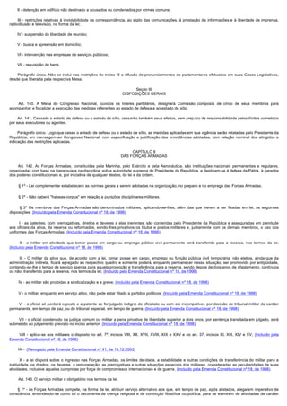         II - detenção em edifício não destinado a acusados ou condenados por crimes comuns;

         III - restrições relativas à inviolabilidade da correspondência, ao sigilo das comunicações, à prestação de informações e à liberdade de imprensa,
radiodifusão e televisão, na forma da lei;

        IV - suspensão da liberdade de reunião;

        V - busca e apreensão em domicílio;

        VI - intervenção nas empresas de serviços públicos;

        VII - requisição de bens.

         Parágrafo único. Não se inclui nas restrições do inciso III a difusão de pronunciamentos de parlamentares efetuados em suas Casas Legislativas,
desde que liberada pela respectiva Mesa.

                                                                              Seção III
                                                                        DISPOSIÇÕES GERAIS

         Art. 140. A Mesa do Congresso Nacional, ouvidos os líderes partidários, designará Comissão composta de cinco de seus membros para
acompanhar e fiscalizar a execução das medidas referentes ao estado de defesa e ao estado de sítio.

        Art. 141. Cessado o estado de defesa ou o estado de sítio, cessarão também seus efeitos, sem prejuízo da responsabilidade pelos ilícitos cometidos
por seus executores ou agentes.

        Parágrafo único. Logo que cesse o estado de defesa ou o estado de sítio, as medidas aplicadas em sua vigência serão relatadas pelo Presidente da
República, em mensagem ao Congresso Nacional, com especificação e justificação das providências adotadas, com relação nominal dos atingidos e
indicação das restrições aplicadas.

                                                                             CAPÍTULO II
                                                                        DAS FORÇAS ARMADAS

         Art. 142. As Forças Armadas, constituídas pela Marinha, pelo Exército e pela Aeronáutica, são instituições nacionais permanentes e regulares,
organizadas com base na hierarquia e na disciplina, sob a autoridade suprema do Presidente da República, e destinam-se à defesa da Pátria, à garantia
dos poderes constitucionais e, por iniciativa de qualquer destes, da lei e da ordem.

        § 1º - Lei complementar estabelecerá as normas gerais a serem adotadas na organização, no preparo e no emprego das Forças Armadas.

        § 2º - Não caberá "habeas-corpus" em relação a punições disciplinares militares.

         § 3º Os membros das Forças Armadas são denominados militares, aplicando-se-lhes, além das que vierem a ser fixadas em lei, as seguintes
disposições: (Incluído pela Emenda Constitucional nº 18, de 1998)

          I - as patentes, com prerrogativas, direitos e deveres a elas inerentes, são conferidas pelo Presidente da República e asseguradas em plenitude
aos oficiais da ativa, da reserva ou reformados, sendo-lhes privativos os títulos e postos militares e, juntamente com os demais membros, o uso dos
uniformes das Forças Armadas; (Incluído pela Emenda Constitucional nº 18, de 1998)

          II - o militar em atividade que tomar posse em cargo ou emprego público civil permanente será transferido para a reserva, nos termos da lei;
(Incluído pela Emenda Constitucional nº 18, de 1998)

          III - O militar da ativa que, de acordo com a lei, tomar posse em cargo, emprego ou função pública civil temporária, não eletiva, ainda que da
administração indireta, ficará agregado ao respectivo quadro e somente poderá, enquanto permanecer nessa situação, ser promovido por antigüidade,
contando-se-lhe o tempo de serviço apenas para aquela promoção e transferência para a reserva, sendo depois de dois anos de afastamento, contínuos
ou não, transferido para a reserva, nos termos da lei; (Incluído pela Emenda Constitucional nº 18, de 1998)

        IV - ao militar são proibidas a sindicalização e a greve; (Incluído pela Emenda Constitucional nº 18, de 1998)

        V - o militar, enquanto em serviço ativo, não pode estar filiado a partidos políticos; (Incluído pela Emenda Constitucional nº 18, de 1998)

          VI - o oficial só perderá o posto e a patente se for julgado indigno do oficialato ou com ele incompatível, por decisão de tribunal militar de caráter
permanente, em tempo de paz, ou de tribunal especial, em tempo de guerra; (Incluído pela Emenda Constitucional nº 18, de 1998)

          VII - o oficial condenado na justiça comum ou militar a pena privativa de liberdade superior a dois anos, por sentença transitada em julgado, será
submetido ao julgamento previsto no inciso anterior; (Incluído pela Emenda Constitucional nº 18, de 1998)

          VIII - aplica-se aos militares o disposto no art. 7º, incisos VIII, XII, XVII, XVIII, XIX e XXV e no art. 37, incisos XI, XIII, XIV e XV; (Incluído pela
Emenda Constitucional nº 18, de 1998)

        IX -  (Revogado pela Emenda Constitucional nº 41, de 19.12.2003)

         X - a lei disporá sobre o ingresso nas Forças Armadas, os limites de idade, a estabilidade e outras condições de transferência do militar para a
inatividade, os direitos, os deveres, a remuneração, as prerrogativas e outras situações especiais dos militares, consideradas as peculiaridades de suas
atividades, inclusive aquelas cumpridas por força de compromissos internacionais e de guerra. (Incluído pela Emenda Constitucional nº 18, de 1998)

         Art. 143. O serviço militar é obrigatório nos termos da lei.

         § 1º - às Forças Armadas compete, na forma da lei, atribuir serviço alternativo aos que, em tempo de paz, após alistados, alegarem imperativo de
consciência, entendendo-se como tal o decorrente de crença religiosa e de convicção filosófica ou política, para se eximirem de atividades de caráter
 