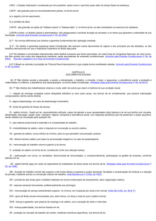         LXXV - o Estado indenizará o condenado por erro judiciário, assim como o que ficar preso além do tempo fixado na sentença;

        LXXVI - são gratuitos para os reconhecidamente pobres, na forma da lei:

        a) o registro civil de nascimento;

        b) a certidão de óbito;

        LXXVII - são gratuitas as ações de "habeas-corpus" e "habeas-data", e, na forma da lei, os atos necessários ao exercício da cidadania.

       LXXVIII a todos, no âmbito judicial e administrativo, são assegurados a razoável duração do processo e os meios que garantam a celeridade de sua
tramitação. (Incluído pela Emenda Constitucional nº 45, de 2004)

        § 1º - As normas definidoras dos direitos e garantias fundamentais têm aplicação imediata.

         § 2º - Os direitos e garantias expressos nesta Constituição não excluem outros decorrentes do regime e dos princípios por ela adotados, ou dos
tratados internacionais em que a República Federativa do Brasil seja parte.

       § 3º Os tratados e convenções internacionais sobre direitos humanos que forem aprovados, em cada Casa do Congresso Nacional, em dois turnos,
por três quintos dos votos dos respectivos membros, serão equivalentes às emendas constitucionais. (Incluído pela Emenda Constitucional nº 45, de
2004)     (Decreto Legislativo com força de Emenda Constitucional)

       § 4º O Brasil se submete à jurisdição de Tribunal Penal Internacional a cuja criação tenha manifestado adesão. (Incluído pela Emenda Constitucional
nº 45, de 2004)

                                                                        CAPÍTULO II
                                                                   DOS DIREITOS SOCIAIS

          Art. 6º São direitos sociais a educação, a saúde, a alimentação, o trabalho, a moradia, o lazer, a segurança, a previdência social, a proteção à
maternidade e à infância, a assistência aos desamparados, na forma desta Constituição. (Redação dada pela Emenda Constitucional nº 64, de 2010)

        Art. 7º São direitos dos trabalhadores urbanos e rurais, além de outros que visem à melhoria de sua condição social:

         I - relação de emprego protegida contra despedida arbitrária ou sem justa causa, nos termos de lei complementar, que preverá indenização
compensatória, dentre outros direitos;

        II - seguro-desemprego, em caso de desemprego involuntário;

        III - fundo de garantia do tempo de serviço;

        IV - salário mínimo , fixado em lei, nacionalmente unificado, capaz de atender a suas necessidades vitais básicas e às de sua família com moradia,
alimentação, educação, saúde, lazer, vestuário, higiene, transporte e previdência social, com reajustes periódicos que lhe preservem o poder aquisitivo,
sendo vedada sua vinculação para qualquer fim;

        V - piso salarial proporcional à extensão e à complexidade do trabalho;

        VI - irredutibilidade do salário, salvo o disposto em convenção ou acordo coletivo;

        VII - garantia de salário, nunca inferior ao mínimo, para os que percebem remuneração variável;

        VIII - décimo terceiro salário com base na remuneração integral ou no valor da aposentadoria;

        IX – remuneração do trabalho noturno superior à do diurno;

        X - proteção do salário na forma da lei, constituindo crime sua retenção dolosa;

         XI – participação nos lucros, ou resultados, desvinculada da remuneração, e, excepcionalmente, participação na gestão da empresa, conforme
definido em lei;

         XII - salário-família pago em razão do dependente do trabalhador de baixa renda nos termos da lei; (Redação dada pela Emenda Constitucional nº
20, de 1998)

        XIII - duração do trabalho normal não superior a oito horas diárias e quarenta e quatro semanais, facultada a compensação de horários e a redução
da jornada, mediante acordo ou convenção coletiva de trabalho; (vide Decreto-Lei nº 5.452, de 1943)

        XIV - jornada de seis horas para o trabalho realizado em turnos ininterruptos de revezamento, salvo negociação coletiva;

        XV - repouso semanal remunerado, preferencialmente aos domingos;

        XVI - remuneração do serviço extraordinário superior, no mínimo, em cinqüenta por cento à do normal; (Vide Del 5.452, art. 59 § 1º)

        XVII - gozo de férias anuais remuneradas com, pelo menos, um terço a mais do que o salário normal;

        XVIII - licença à gestante, sem prejuízo do emprego e do salário, com a duração de cento e vinte dias;

        XIX - licença-paternidade, nos termos fixados em lei;

        XX - proteção do mercado de trabalho da mulher, mediante incentivos específicos, nos termos da lei;
 