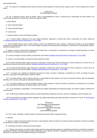 essencialmente militar.

        § 2º - As mulheres e os eclesiásticos ficam isentos do serviço militar obrigatório em tempo de paz, sujeitos, porém, a outros encargos que a lei lhes
atribuir.

                                                                          CAPÍTULO III
                                                                     DA SEGURANÇA PÚBLICA

         Art. 144. A segurança pública, dever do Estado, direito e responsabilidade de todos, é exercida para a preservação da ordem pública e da
incolumidade das pessoas e do patrimônio, através dos seguintes órgãos:

        I - polícia federal;

        II - polícia rodoviária federal;

        III - polícia ferroviária federal;

        IV - polícias civis;

        V - polícias militares e corpos de bombeiros militares.

          § 1º A polícia federal, instituída por lei como órgão permanente, organizado e mantido pela União e estruturado em carreira, destina-se
a:" (Redação dada pela Emenda Constitucional nº 19, de 1998)

         I - apurar infrações penais contra a ordem política e social ou em detrimento de bens, serviços e interesses da União ou de suas entidades
autárquicas e empresas públicas, assim como outras infrações cuja prática tenha repercussão interestadual ou internacional e exija repressão uniforme,
segundo se dispuser em lei;

        II - prevenir e reprimir o tráfico ilícito de entorpecentes e drogas afins, o contrabando e o descaminho, sem prejuízo da ação fazendária e de outros
órgãos públicos nas respectivas áreas de competência;

        III - exercer as funções de polícia marítima, aeroportuária e de fronteiras; (Redação dada pela Emenda Constitucional nº 19, de 1998)

        IV - exercer, com exclusividade, as funções de polícia judiciária da União.

         § 2º A polícia rodoviária federal, órgão permanente, organizado e mantido pela União e estruturado em carreira, destina-se, na forma da lei, ao
patrulhamento ostensivo das rodovias federais. (Redação dada pela Emenda Constitucional nº 19, de 1998)

          § 3º A polícia ferroviária federal, órgão permanente, organizado e mantido pela União e estruturado em carreira, destina-se, na forma da lei, ao
patrulhamento ostensivo das ferrovias federais. (Redação dada pela Emenda Constitucional nº 19, de 1998)

         § 4º - às polícias civis, dirigidas por delegados de polícia de carreira, incumbem, ressalvada a competência da União, as funções de polícia
judiciária e a apuração de infrações penais, exceto as militares.

         § 5º - às polícias militares cabem a polícia ostensiva e a preservação da ordem pública; aos corpos de bombeiros militares, além das atribuições
definidas em lei, incumbe a execução de atividades de defesa civil.

         § 6º - As polícias militares e corpos de bombeiros militares, forças auxiliares e reserva do Exército, subordinam-se, juntamente com as polícias
civis, aos Governadores dos Estados, do Distrito Federal e dos Territórios.

         § 7º - A lei disciplinará a organização e o funcionamento dos órgãos responsáveis pela segurança pública, de maneira a garantir a eficiência de
suas atividades.

        § 8º - Os Municípios poderão constituir guardas municipais destinadas à proteção de seus bens, serviços e instalações, conforme dispuser a lei.

         § 9º A remuneração dos servidores policiais integrantes dos órgãos relacionados neste artigo será fixada na forma do § 4º do art. 39. (Incluído pela
Emenda Constitucional nº 19, de 1998)

                                                                            TÍTULO VI
                                                                  Da Tributação e do Orçamento
                                                                       CAPÍTULO I
                                                             DO SISTEMA TRIBUTÁRIO NACIONAL
                                                                         Seção I
                                                                  DOS PRINCÍPIOS GERAIS

        Art. 145. A União, os Estados, o Distrito Federal e os Municípios poderão instituir os seguintes tributos:

        I - impostos;

        II - taxas, em razão do exercício do poder de polícia ou pela utilização, efetiva ou potencial, de serviços públicos específicos e divisíveis, prestados
ao contribuinte ou postos a sua disposição;

        III - contribuição de melhoria, decorrente de obras públicas.

         § 1º - Sempre que possível, os impostos terão caráter pessoal e serão graduados segundo a capacidade econômica do contribuinte, facultado à
administração tributária, especialmente para conferir efetividade a esses objetivos, identificar, respeitados os direitos individuais e nos termos da lei, o
patrimônio, os rendimentos e as atividades econômicas do contribuinte.
 