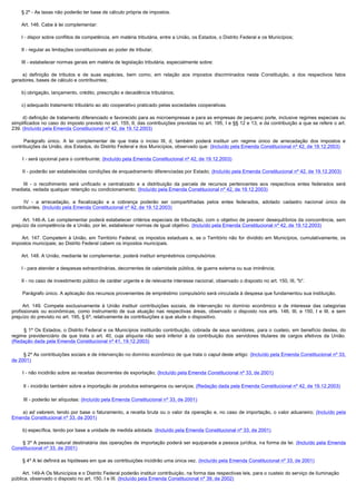         § 2º - As taxas não poderão ter base de cálculo própria de impostos.

        Art. 146. Cabe à lei complementar:

        I - dispor sobre conflitos de competência, em matéria tributária, entre a União, os Estados, o Distrito Federal e os Municípios;

        II - regular as limitações constitucionais ao poder de tributar;

        III - estabelecer normas gerais em matéria de legislação tributária, especialmente sobre:

         a) definição de tributos e de suas espécies, bem como, em relação aos impostos discriminados nesta Constituição, a dos respectivos fatos
geradores, bases de cálculo e contribuintes;

        b) obrigação, lançamento, crédito, prescrição e decadência tributários;

        c) adequado tratamento tributário ao ato cooperativo praticado pelas sociedades cooperativas.

        d) definição de tratamento diferenciado e favorecido para as microempresas e para as empresas de pequeno porte, inclusive regimes especiais ou
simplificados no caso do imposto previsto no art. 155, II, das contribuições previstas no art. 195, I e §§ 12 e 13, e da contribuição a que se refere o art.
239. (Incluído pela Emenda Constitucional nº 42, de 19.12.2003)

         Parágrafo  único.  A  lei  complementar  de  que  trata  o  inciso  III,  d,  também  poderá  instituir  um  regime  único  de  arrecadação  dos  impostos  e 
contribuições da União, dos Estados, do Distrito Federal e dos Municípios, observado que: (Incluído pela Emenda Constitucional nº 42, de 19.12.2003)

        I - será opcional para o contribuinte; (Incluído pela Emenda Constitucional nº 42, de 19.12.2003)

        II - poderão ser estabelecidas condições de enquadramento diferenciadas por Estado; (Incluído pela Emenda Constitucional nº 42, de 19.12.2003)

         III  - o recolhimento será unificado e centralizado e a distribuição da parcela de recursos pertencentes aos respectivos entes federados será
imediata, vedada qualquer retenção ou condicionamento; (Incluído pela Emenda Constitucional nº 42, de 19.12.2003)

         IV  - a arrecadação, a fiscalização e a cobrança poderão ser compartilhadas pelos entes federados, adotado cadastro nacional único de
contribuintes. (Incluído pela Emenda Constitucional nº 42, de 19.12.2003)

        Art. 146-A. Lei complementar poderá estabelecer critérios especiais de tributação, com o objetivo de prevenir desequilíbrios da concorrência, sem
prejuízo da competência de a União, por lei, estabelecer normas de igual objetivo. (Incluído pela Emenda Constitucional nº 42, de 19.12.2003)

         Art. 147. Competem à União, em Território Federal, os impostos estaduais e, se o Território não for dividido em Municípios, cumulativamente, os
impostos municipais; ao Distrito Federal cabem os impostos municipais.

        Art. 148. A União, mediante lei complementar, poderá instituir empréstimos compulsórios:

        I - para atender a despesas extraordinárias, decorrentes de calamidade pública, de guerra externa ou sua iminência;

        II - no caso de investimento público de caráter urgente e de relevante interesse nacional, observado o disposto no art. 150, III, "b".

        Parágrafo único. A aplicação dos recursos provenientes de empréstimo compulsório será vinculada à despesa que fundamentou sua instituição.

         Art. 149. Compete exclusivamente à União instituir contribuições sociais, de intervenção no domínio econômico e de interesse das categorias
profissionais ou econômicas, como instrumento de sua atuação nas respectivas áreas, observado o disposto nos arts. 146, III, e 150, I e III, e sem
prejuízo do previsto no art. 195, § 6º, relativamente às contribuições a que alude o dispositivo.

         § 1º Os Estados, o Distrito Federal e os Municípios instituirão contribuição, cobrada de seus servidores, para o custeio, em benefício destes, do
regime previdenciário de que trata o art. 40, cuja alíquota não será inferior à da contribuição dos servidores titulares de cargos efetivos da União.
(Redação dada pela Emenda Constitucional nº 41, 19.12.2003)

         § 2º As contribuições sociais e de intervenção no domínio econômico de que trata o caput deste artigo: (Incluído pela Emenda Constitucional nº 33,
de 2001)

        I - não incidirão sobre as receitas decorrentes de exportação; (Incluído pela Emenda Constitucional nº 33, de 2001)

        II - incidirão também sobre a importação de produtos estrangeiros ou serviços; (Redação dada pela Emenda Constitucional nº 42, de 19.12.2003)

        III - poderão ter alíquotas: (Incluído pela Emenda Constitucional nº 33, de 2001)

         a) ad valorem, tendo por base o faturamento, a receita bruta ou o valor da operação e, no caso de importação, o valor aduaneiro; (Incluído pela
Emenda Constitucional nº 33, de 2001)

        b) específica, tendo por base a unidade de medida adotada. (Incluído pela Emenda Constitucional nº 33, de 2001)

        § 3º A pessoa natural destinatária das operações de importação poderá ser equiparada a pessoa jurídica, na forma da lei. (Incluído pela Emenda
Constitucional nº 33, de 2001)

        § 4º A lei definirá as hipóteses em que as contribuições incidirão uma única vez. (Incluído pela Emenda Constitucional nº 33, de 2001)

        Art. 149-A Os Municípios e o Distrito Federal poderão instituir contribuição, na forma das respectivas leis, para o custeio do serviço de iluminação
pública, observado o disposto no art. 150, I e III. (Incluído pela Emenda Constitucional nº 39, de 2002)
 