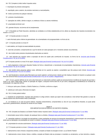        Art. 153. Compete à União instituir impostos sobre:

        I - importação de produtos estrangeiros;

        II - exportação, para o exterior, de produtos nacionais ou nacionalizados;

        III - renda e proventos de qualquer natureza;

        IV - produtos industrializados;

        V - operações de crédito, câmbio e seguro, ou relativas a títulos ou valores mobiliários;

        VI - propriedade territorial rural;

        VII - grandes fortunas, nos termos de lei complementar.

        § 1º - É facultado ao Poder Executivo, atendidas as condições e os limites estabelecidos em lei, alterar as alíquotas dos impostos enumerados nos
incisos I, II, IV e V.

        § 2º - O imposto previsto no inciso III:

        I - será informado pelos critérios da generalidade, da universalidade e da progressividade, na forma da lei;

        § 3º - O imposto previsto no inciso IV:

        I - será seletivo, em função da essencialidade do produto;

        II - será não-cumulativo, compensando-se o que for devido em cada operação com o montante cobrado nas anteriores;

        III - não incidirá sobre produtos industrializados destinados ao exterior.

         IV - terá reduzido seu impacto sobre a aquisição de bens de capital pelo contribuinte do imposto, na forma da lei. (Incluído pela Emenda
Constitucional nº 42, de 19.12.2003)

       § 4º O imposto previsto no inciso VI do caput: (Redação dada pela Emenda Constitucional nº 42, de 19.12.2003)

         I  - será progressivo e terá suas alíquotas fixadas de forma a desestimular a manutenção de propriedades improdutivas; (Incluído pela Emenda
Constitucional nº 42, de 19.12.2003)

         II  - não incidirá sobre pequenas glebas rurais, definidas em lei, quando as explore o proprietário que não possua outro imóvel; (Incluído pela
Emenda Constitucional nº 42, de 19.12.2003)

        III - será fiscalizado e cobrado pelos Municípios que assim optarem, na forma da lei, desde que não implique redução do imposto ou qualquer outra
forma de renúncia fiscal.(Incluído pela Emenda Constitucional nº 42, de 19.12.2003)  (Regulamento)

        § 5º - O ouro, quando definido em lei como ativo financeiro ou instrumento cambial, sujeita-se exclusivamente à incidência do imposto de que trata o
inciso V do "caput" deste artigo, devido na operação de origem; a alíquota mínima será de um por cento, assegurada a transferência do montante da
arrecadação nos seguintes termos:

        I - trinta por cento para o Estado, o Distrito Federal ou o Território, conforme a origem;

        II - setenta por cento para o Município de origem.

        Art. 154. A União poderá instituir:

        I - mediante lei complementar, impostos não previstos no artigo anterior, desde que sejam não-cumulativos e não tenham fato gerador ou base de
cálculo próprios dos discriminados nesta Constituição;

         II - na iminência ou no caso de guerra externa, impostos extraordinários, compreendidos ou não em sua competência tributária, os quais serão
suprimidos, gradativamente, cessadas as causas de sua criação.

                                                                      Seção IV
                                                   DOS IMPOSTOS DOS ESTADOS E DO DISTRITO FEDERAL

        Art. 155. Compete aos Estados e ao Distrito Federal instituir impostos sobre: (Redação dada pela Emenda Constitucional nº 3, de 1993)

        I - transmissão causa mortis e doação, de quaisquer bens ou direitos; (Redação dada pela Emenda Constitucional nº 3, de 1993)

        II - operações relativas à circulação de mercadorias e sobre prestações de serviços de transporte interestadual e intermunicipal e de comunicação,
ainda que as operações e as prestações se iniciem no exterior; (Redação dada pela Emenda Constitucional nº 3, de 1993)

        III - propriedade de veículos automotores. (Redação dada pela Emenda Constitucional nº 3, de 1993)

        § 1.º O imposto previsto no inciso I: (Redação dada pela Emenda Constitucional nº 3, de 1993)

        I - relativamente a bens imóveis e respectivos direitos, compete ao Estado da situação do bem, ou ao Distrito Federal

        II - relativamente a bens móveis, títulos e créditos, compete ao Estado onde se processar o inventário ou arrolamento, ou tiver domicílio o doador,
 