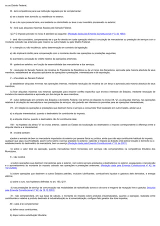 ou ao Distrito Federal;

        III - terá competência para sua instituição regulada por lei complementar:

        a) se o doador tiver domicilio ou residência no exterior;

        b) se o de cujus possuía bens, era residente ou domiciliado ou teve o seu inventário processado no exterior;

        IV - terá suas alíquotas máximas fixadas pelo Senado Federal;

        § 2.º O imposto previsto no inciso II atenderá ao seguinte: (Redação dada pela Emenda Constitucional nº 3, de 1993)

        I - será não-cumulativo, compensando-se o que for devido em cada operação relativa à circulação de mercadorias ou prestação de serviços com o
montante cobrado nas anteriores pelo mesmo ou outro Estado ou pelo Distrito Federal;

        II - a isenção ou não-incidência, salvo determinação em contrário da legislação:

        a) não implicará crédito para compensação com o montante devido nas operações ou prestações seguintes;

        b) acarretará a anulação do crédito relativo às operações anteriores;

        III - poderá ser seletivo, em função da essencialidade das mercadorias e dos serviços;

        IV - resolução do Senado Federal, de iniciativa do Presidente da República ou de um terço dos Senadores, aprovada pela maioria absoluta de seus
membros, estabelecerá as alíquotas aplicáveis às operações e prestações, interestaduais e de exportação;

        V - é facultado ao Senado Federal:

        a) estabelecer alíquotas mínimas nas operações internas, mediante resolução de iniciativa de um terço e aprovada pela maioria absoluta de seus 
membros;

         b)  fixar  alíquotas  máximas  nas  mesmas  operações  para  resolver  conflito  específico  que  envolva  interesse  de  Estados,  mediante  resolução  de 
iniciativa da maioria absoluta e aprovada por dois terços de seus membros;

        VI - salvo deliberação em contrário dos Estados e do Distrito Federal, nos termos do disposto no inciso XII, "g", as alíquotas internas, nas operações
relativas à circulação de mercadorias e nas prestações de serviços, não poderão ser inferiores às previstas para as operações interestaduais;

        VII - em relação às operações e prestações que destinem bens e serviços a consumidor final localizado em outro Estado, adotar-se-á:

        a) a alíquota interestadual, quando o destinatário for contribuinte do imposto;

        b) a alíquota interna, quando o destinatário não for contribuinte dele;

         VIII  - na hipótese da alínea "a" do inciso anterior, caberá ao Estado da localização do destinatário o imposto correspondente à diferença entre a
alíquota interna e a interestadual;

        IX - incidirá também:

        a)sobre a entrada de bem ou mercadoria importados do exterior por pessoa física ou jurídica, ainda que não seja contribuinte habitual do imposto,
qualquer que seja a sua finalidade, assim como sobre o serviço prestado no exterior, cabendo o imposto ao Estado onde estiver situado o domicílio ou o
estabelecimento do destinatário da mercadoria, bem ou serviço;(Redação dada pela Emenda Constitucional nº 33, de 2001)

         b)  sobre  o  valor  total  da  operação,  quando  mercadorias  forem  fornecidas  com  serviços  não  compreendidos  na  competência  tributária  dos 
Municípios;

        X - não incidirá:

         a) sobre operações que destinem mercadorias para o exterior, nem sobre serviços prestados a destinatários no exterior, assegurada a manutenção
e o aproveitamento do montante do imposto cobrado nas operações e prestações anteriores; (Redação dada pela Emenda Constitucional nº 42, de
19.12.2003)

         b)  sobre  operações  que  destinem  a  outros  Estados  petróleo,  inclusive  lubrificantes,  combustíveis  líquidos  e  gasosos  dele  derivados,  e  energia 
elétrica;

        c) sobre o ouro, nas hipóteses definidas no art. 153, § 5º;

         d) nas prestações de serviço de comunicação nas modalidades de radiodifusão sonora e de sons e imagens de recepção livre e gratuita; (Incluído
pela Emenda Constitucional nº 42, de 19.12.2003)

         XI  - não compreenderá, em sua base de cálculo, o montante do imposto sobre produtos industrializados, quando a operação, realizada entre
contribuintes e relativa a produto destinado à industrialização ou à comercialização, configure fato gerador dos dois impostos;

        XII - cabe à lei complementar:

        a) definir seus contribuintes;

        b) dispor sobre substituição tributária;
 