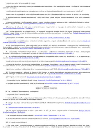         c) disciplinar o regime de compensação do imposto;

        d) fixar, para efeito de sua cobrança e definição do estabelecimento responsável, o local das operações relativas à circulação de mercadorias e das 
prestações de serviços;

        e) excluir da incidência do imposto, nas exportações para o exterior, serviços e outros produtos além dos mencionados no inciso X, "a";

        f) prever casos de manutenção de crédito, relativamente à remessa para outro Estado e exportação para o exterior, de serviços e de mercadorias;

         g)  regular  a  forma  como,  mediante  deliberação  dos  Estados  e  do  Distrito  Federal,  isenções,  incentivos  e  benefícios  fiscais  serão  concedidos  e 
revogados.

        h) definir os combustíveis e lubrificantes sobre os quais o imposto incidirá uma única vez, qualquer que seja a sua finalidade, hipótese em que não
se aplicará o disposto no inciso X, b; (Incluída pela Emenda Constitucional nº 33, de 2001)

         i)  fixar  a  base  de  cálculo,  de  modo  que  o  montante  do  imposto  a  integre,  também  na  importação  do  exterior  de  bem,  mercadoria  ou  serviço. 
(Incluída pela Emenda Constitucional nº 33, de 2001)

        § 3º À exceção dos impostos de que tratam o inciso II do caput deste artigo e o art. 153, I e II, nenhum outro imposto poderá incidir sobre operações
relativas a energia elétrica, serviços de telecomunicações, derivados de petróleo, combustíveis e minerais do País. (Redação dada pela Emenda
Constitucional nº 33, de 2001)

        § 4º Na hipótese do inciso XII, h, observar-se-á o seguinte: (Incluído pela Emenda Constitucional nº 33, de 2001)

        I  - nas operações com os lubrificantes e combustíveis derivados de petróleo, o imposto caberá ao Estado onde ocorrer o consumo; (Incluído pela
Emenda Constitucional nº 33, de 2001)

         II  - nas operações interestaduais, entre contribuintes, com gás natural e seus derivados, e lubrificantes e combustíveis não incluídos no inciso I
deste parágrafo, o imposto será repartido entre os Estados de origem e de destino, mantendo-se a mesma proporcionalidade que ocorre nas operações
com as demais mercadorias; (Incluído pela Emenda Constitucional nº 33, de 2001)

         III  - nas operações interestaduais com gás natural e seus derivados, e lubrificantes e combustíveis não incluídos no inciso I deste parágrafo,
destinadas a não contribuinte, o imposto caberá ao Estado de origem; (Incluído pela Emenda Constitucional nº 33, de 2001)

         IV  - as alíquotas do imposto serão definidas mediante deliberação dos Estados e Distrito Federal, nos termos do § 2º, XII, g, observando-se o
seguinte: (Incluído pela Emenda Constitucional nº 33, de 2001)

        a) serão uniformes em todo o território nacional, podendo ser diferenciadas por produto; (Incluído pela Emenda Constitucional nº 33, de 2001)

        b) poderão ser específicas, por unidade de medida adotada, ou ad valorem, incidindo sobre o valor da operação ou sobre o preço que o produto ou
seu similar alcançaria em uma venda em condições de livre concorrência; (Incluído pela Emenda Constitucional nº 33, de 2001)

        c) poderão ser reduzidas e restabelecidas, não se lhes aplicando o disposto no art. 150, III, b.(Incluído pela Emenda Constitucional nº 33, de 2001)

         § 5º As regras necessárias à aplicação do disposto no § 4º, inclusive as relativas à apuração e à destinação do imposto, serão estabelecidas
mediante deliberação dos Estados e do Distrito Federal, nos termos do § 2º, XII, g. (Incluído pela Emenda Constitucional nº 33, de 2001)

        § 6º O imposto previsto no inciso III: (Incluído pela Emenda Constitucional nº 42, de 19.12.2003)

        I - terá alíquotas mínimas fixadas pelo Senado Federal; (Incluído pela Emenda Constitucional nº 42, de 19.12.2003)

        II - poderá ter alíquotas diferenciadas em função do tipo e utilização.(Incluído pela Emenda Constitucional nº 42, de 19.12.2003)

                                                                          Seção V
                                                                DOS IMPOSTOS DOS MUNICÍPIOS

        Art. 156. Compete aos Municípios instituir impostos sobre:

        I - propriedade predial e territorial urbana;

        II - transmissão "inter vivos", a qualquer título, por ato oneroso, de bens imóveis, por natureza ou acessão física, e de direitos reais sobre imóveis,
exceto os de garantia, bem como cessão de direitos a sua aquisição;

         III - serviços de qualquer natureza, não compreendidos no art. 155, II, definidos em lei complementar. (Redação dada pela Emenda Constitucional
nº 3, de 1993)

         IV - (Revogado pela Emenda Constitucional nº 3, de 1993)

        § 1º Sem prejuízo da progressividade no tempo a que se refere o art. 182, § 4º, inciso II, o imposto previsto no inciso I poderá: (Redação dada pela
Emenda Constitucional nº 29, de 2000)

        I – ser progressivo em razão do valor do imóvel; e (Incluído pela Emenda Constitucional nº 29, de 2000)

        II – ter alíquotas diferentes de acordo com a localização e o uso do imóvel. (Incluído pela Emenda Constitucional nº 29, de 2000)

        § 2º - O imposto previsto no inciso II:

         I  - não incide sobre a transmissão de bens ou direitos incorporados ao patrimônio de pessoa jurídica em realização de capital, nem sobre a
transmissão de bens ou direitos decorrente de fusão, incorporação, cisão ou extinção de pessoa jurídica, salvo se, nesses casos, a atividade
 
