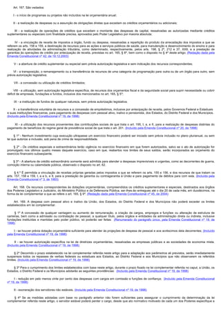         Art. 167. São vedados:

        I - o início de programas ou projetos não incluídos na lei orçamentária anual;

        II - a realização de despesas ou a assunção de obrigações diretas que excedam os créditos orçamentários ou adicionais;

         III  - a realização de operações de créditos que excedam o montante das despesas de capital, ressalvadas as autorizadas mediante créditos
suplementares ou especiais com finalidade precisa, aprovados pelo Poder Legislativo por maioria absoluta;

         IV - a vinculação de receita de impostos a órgão, fundo ou despesa, ressalvadas a repartição do produto da arrecadação dos impostos a que se
referem os arts. 158 e 159, a destinação de recursos para as ações e serviços públicos de saúde, para manutenção e desenvolvimento do ensino e para
realização de atividades da administração tributária, como determinado, respectivamente, pelos arts. 198, § 2º, 212 e 37, XXII, e a prestação de
garantias às operações de crédito por antecipação de receita, previstas no art. 165, § 8º, bem como o disposto no § 4º deste artigo; (Redação dada pela
Emenda Constitucional nº 42, de 19.12.2003)

        V - a abertura de crédito suplementar ou especial sem prévia autorização legislativa e sem indicação dos recursos correspondentes;

        VI - a transposição, o remanejamento ou a transferência de recursos de uma categoria de programação para outra ou de um órgão para outro, sem
prévia autorização legislativa;

        VII - a concessão ou utilização de créditos ilimitados;

        VIII - a utilização, sem autorização legislativa específica, de recursos dos orçamentos fiscal e da seguridade social para suprir necessidade ou cobrir
déficit de empresas, fundações e fundos, inclusive dos mencionados no art. 165, § 5º;

        IX - a instituição de fundos de qualquer natureza, sem prévia autorização legislativa.

       X - a transferência voluntária de recursos e a concessão de empréstimos, inclusive por antecipação de receita, pelos Governos Federal e Estaduais
e suas instituições financeiras, para pagamento de despesas com pessoal ativo, inativo e pensionista, dos Estados, do Distrito Federal e dos Municípios.
(Incluído pela Emenda Constitucional nº 19, de 1998)

         XI - a utilização dos recursos provenientes das contribuições sociais de que trata o art. 195, I, a, e II, para a realização de despesas distintas do
pagamento de benefícios do regime geral de previdência social de que trata o art. 201. (Incluído pela Emenda Constitucional nº 20, de 1998)

         § 1º - Nenhum investimento cuja execução ultrapasse um exercício financeiro poderá ser iniciado sem prévia inclusão no plano plurianual, ou sem
lei que autorize a inclusão, sob pena de crime de responsabilidade.

         § 2º - Os créditos especiais e extraordinários terão vigência no exercício financeiro em que forem autorizados, salvo se o ato de autorização for
promulgado nos últimos quatro meses daquele exercício, caso em que, reabertos nos limites de seus saldos, serão incorporados ao orçamento do
exercício financeiro subseqüente.

        § 3º - A abertura de crédito extraordinário somente será admitida para atender a despesas imprevisíveis e urgentes, como as decorrentes de guerra,
comoção interna ou calamidade pública, observado o disposto no art. 62.

        § 4.º É permitida a vinculação de receitas próprias geradas pelos impostos a que se referem os arts. 155 e 156, e dos recursos de que tratam os
arts. 157, 158 e 159, I, a e b, e II, para a prestação de garantia ou contragarantia à União e para pagamento de débitos para com esta. (Incluído pela
Emenda Constitucional nº 3, de 1993)

        Art. 168. Os recursos correspondentes às dotações orçamentárias, compreendidos os créditos suplementares e especiais, destinados aos órgãos
dos Poderes Legislativo e Judiciário, do Ministério Público e da Defensoria Pública, ser-lhes-ão entregues até o dia 20 de cada mês, em duodécimos, na
forma da lei complementar a que se refere o art. 165, § 9º. (Redação dada pela Emenda Constitucional nº 45, de 2004)

         Art. 169. A despesa com pessoal ativo e inativo da União, dos Estados, do Distrito Federal e dos Municípios não poderá exceder os limites
estabelecidos em lei complementar.

         § 1º A concessão de qualquer vantagem ou aumento de remuneração, a criação de cargos, empregos e funções ou alteração de estrutura de
carreiras, bem como a admissão ou contratação de pessoal, a qualquer título, pelos órgãos e entidades da administração direta ou indireta, inclusive
fundações instituídas e mantidas pelo poder público, só poderão ser feitas: (Renumerado do parágrafo único, pela Emenda Constitucional nº 19, de
1998)

        I - se houver prévia dotação orçamentária suficiente para atender às projeções de despesa de pessoal e aos acréscimos dela decorrentes; (Incluído
pela Emenda Constitucional nº 19, de 1998)

         II - se houver autorização específica na lei de diretrizes orçamentárias, ressalvadas as empresas públicas e as sociedades de economia mista.
(Incluído pela Emenda Constitucional nº 19, de 1998)

        § 2º Decorrido o prazo estabelecido na lei complementar referida neste artigo para a adaptação aos parâmetros ali previstos, serão imediatamente
suspensos todos os repasses de verbas federais ou estaduais aos Estados, ao Distrito Federal e aos Municípios que não observarem os referidos
limites. (Incluído pela Emenda Constitucional nº 19, de 1998)

        § 3º Para o cumprimento dos limites estabelecidos com base neste artigo, durante o prazo fixado na lei complementar referida no caput, a União, os
Estados, o Distrito Federal e os Municípios adotarão as seguintes providências: (Incluído pela Emenda Constitucional nº 19, de 1998)

        I - redução em pelo menos vinte por cento das despesas com cargos em comissão e funções de confiança; (Incluído pela Emenda Constitucional
nº 19, de 1998)

        II - exoneração dos servidores não estáveis. (Incluído pela Emenda Constitucional nº 19, de 1998)

         §  4º Se as medidas adotadas com base no parágrafo anterior não forem suficientes para assegurar o cumprimento da determinação da lei
complementar referida neste artigo, o servidor estável poderá perder o cargo, desde que ato normativo motivado de cada um dos Poderes especifique a
 