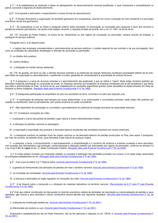          § 1º - A lei estabelecerá as diretrizes e bases do planejamento do desenvolvimento nacional equilibrado, o qual incorporará e compatibilizará os
planos nacionais e regionais de desenvolvimento.

        § 2º - A lei apoiará e estimulará o cooperativismo e outras formas de associativismo.

         § 3º - O Estado favorecerá a organização da atividade garimpeira em cooperativas, levando em conta a proteção do meio ambiente e a promoção
econômico-social dos garimpeiros.

         §  4º - As cooperativas a que se refere o parágrafo anterior terão prioridade na autorização ou concessão para pesquisa e lavra dos recursos e
jazidas de minerais garimpáveis, nas áreas onde estejam atuando, e naquelas fixadas de acordo com o art. 21, XXV, na forma da lei.

         Art. 175. Incumbe ao Poder Público, na forma da lei, diretamente ou sob regime de concessão ou permissão, sempre através de licitação, a
prestação de serviços públicos.

        Parágrafo único. A lei disporá sobre:

        I  - o regime das empresas concessionárias e permissionárias de serviços públicos, o caráter especial de seu contrato e de sua prorrogação, bem
como as condições de caducidade, fiscalização e rescisão da concessão ou permissão;

        II - os direitos dos usuários;

        III - política tarifária;

        IV - a obrigação de manter serviço adequado.

        Art. 176. As jazidas, em lavra ou não, e demais recursos minerais e os potenciais de energia hidráulica constituem propriedade distinta da do solo,
para efeito de exploração ou aproveitamento, e pertencem à União, garantida ao concessionário a propriedade do produto da lavra.

        § 1º A pesquisa e a lavra de recursos minerais e o aproveitamento dos potenciais a que se refere o "caput" deste artigo somente poderão ser
efetuados mediante autorização ou concessão da União, no interesse nacional, por brasileiros ou empresa constituída sob as leis brasileiras e que tenha
sua sede e administração no País, na forma da lei, que estabelecerá as condições específicas quando essas atividades se desenvolverem em faixa de
fronteira ou terras indígenas. (Redação dada pela Emenda Constitucional nº 6, de 1995)

        § 2º - É assegurada participação ao proprietário do solo nos resultados da lavra, na forma e no valor que dispuser a lei.

         §  3º - A autorização de pesquisa será sempre por prazo determinado, e as autorizações e concessões previstas neste artigo não poderão ser
cedidas ou transferidas, total ou parcialmente, sem prévia anuência do poder concedente.

        § 4º - Não dependerá de autorização ou concessão o aproveitamento do potencial de energia renovável de capacidade reduzida.

        Art. 177. Constituem monopólio da União:

        I - a pesquisa e a lavra das jazidas de petróleo e gás natural e outros hidrocarbonetos fluidos;

        II - a refinação do petróleo nacional ou estrangeiro;

        III - a importação e exportação dos produtos e derivados básicos resultantes das atividades previstas nos incisos anteriores;

        IV - o transporte marítimo do petróleo bruto de origem nacional ou de derivados básicos de petróleo produzidos no País, bem assim o transporte,
por meio de conduto, de petróleo bruto, seus derivados e gás natural de qualquer origem;

         V - a pesquisa, a lavra, o enriquecimento, o reprocessamento, a industrialização e o comércio de minérios e minerais nucleares e seus derivados,
com exceção dos radioisótopos cuja produção, comercialização e utilização poderão ser autorizadas sob regime de permissão, conforme as alíneas b e
c do inciso XXIII do caput do art. 21 desta Constituição Federal. (Redação dada pela Emenda Constitucional nº 49, de 2006)

         § 1º A União poderá contratar com empresas estatais ou privadas a realização das atividades previstas nos incisos I a IV deste artigo observadas
as condições estabelecidas em lei. (Redação dada pela Emenda Constitucional nº 9, de 1995)

        § 2º   A lei a que se refere o § 1º disporá sobre: (Incluído pela Emenda Constitucional nº 9, de 1995)

        I - a garantia do fornecimento dos derivados de petróleo em todo o território nacional; (Incluído pela Emenda Constitucional nº 9, de 1995)

        II - as condições de contratação; (Incluído pela Emenda Constitucional nº 9, de 1995)

        III - a estrutura e atribuições do órgão regulador do monopólio da União; (Incluído pela Emenda Constitucional nº 9, de 1995)

         §  3º    A lei disporá sobre o transporte e a utilização de materiais radioativos no território nacional. (Renumerado de § 2º para 3º pela Emenda
Constitucional nº 9, de 1995)

        § 4º A lei que instituir contribuição de intervenção no domínio econômico relativa às atividades de importação ou comercialização de petróleo e seus
derivados, gás natural e seus derivados e álcool combustível deverá atender aos seguintes requisitos: (Incluído pela Emenda Constitucional nº 33, de
2001)

        I - a alíquota da contribuição poderá ser: (Incluído pela Emenda Constitucional nº 33, de 2001)

        a) diferenciada por produto ou uso; (Incluído pela Emenda Constitucional nº 33, de 2001)

        b)reduzida e restabelecida por ato do Poder Executivo, não se lhe aplicando o disposto no art. 150,III, b; (Incluído pela Emenda Constitucional nº
33, de 2001)
 