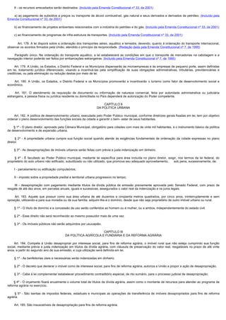         II - os recursos arrecadados serão destinados: (Incluído pela Emenda Constitucional nº 33, de 2001)

        a) ao pagamento de subsídios a preços ou transporte de álcool combustível, gás natural e seus derivados e derivados de petróleo; (Incluído pela
Emenda Constitucional nº 33, de 2001)

        b) ao financiamento de projetos ambientais relacionados com a indústria do petróleo e do gás; (Incluído pela Emenda Constitucional nº 33, de 2001)

        c) ao financiamento de programas de infra-estrutura de transportes. (Incluído pela Emenda Constitucional nº 33, de 2001)

             Art. 178. A lei disporá sobre a ordenação dos transportes aéreo, aquático e terrestre, devendo, quanto à ordenação do transporte internacional,
observar os acordos firmados pela União, atendido o princípio da reciprocidade. (Redação dada pela Emenda Constitucional nº 7, de 1995)

         Parágrafo  único.  Na  ordenação  do  transporte  aquático,  a  lei  estabelecerá  as  condições  em  que  o  transporte  de  mercadorias  na  cabotagem  e  a 
navegação interior poderão ser feitos por embarcações estrangeiras. (Incluído pela Emenda Constitucional nº 7, de 1995)

        Art. 179. A União, os Estados, o Distrito Federal e os Municípios dispensarão às microempresas e às empresas de pequeno porte, assim definidas 
em lei, tratamento jurídico diferenciado, visando a incentivá-las pela simplificação de suas obrigações administrativas, tributárias, previdenciárias e
creditícias, ou pela eliminação ou redução destas por meio de lei.

         Art.  180.  A  União,  os  Estados,  o  Distrito  Federal  e  os  Municípios  promoverão  e  incentivarão  o  turismo  como  fator  de  desenvolvimento  social  e 
econômico.

         Art.  181.  O  atendimento  de  requisição  de  documento  ou  informação  de  natureza  comercial,  feita  por  autoridade  administrativa  ou  judiciária 
estrangeira, a pessoa física ou jurídica residente ou domiciliada no País dependerá de autorização do Poder competente.

                                                                            CAPÍTULO II
                                                                        DA POLÍTICA URBANA

        Art. 182. A política de desenvolvimento urbano, executada pelo Poder Público municipal, conforme diretrizes gerais fixadas em lei, tem por objetivo 
ordenar o pleno desenvolvimento das funções sociais da cidade e garantir o bem- estar de seus habitantes.

        § 1º - O plano diretor, aprovado pela Câmara Municipal, obrigatório para cidades com mais de vinte mil habitantes, é o instrumento básico da política
de desenvolvimento e de expansão urbana.

         §  2º - A propriedade urbana cumpre sua função social quando atende às exigências fundamentais de ordenação da cidade expressas no plano
diretor.

        § 3º - As desapropriações de imóveis urbanos serão feitas com prévia e justa indenização em dinheiro.

         §  4º - É facultado ao Poder Público municipal, mediante lei específica para área incluída no plano diretor, exigir, nos termos da lei federal, do
proprietário do solo urbano não edificado, subutilizado ou não utilizado, que promova seu adequado aproveitamento,        sob pena, sucessivamente, de:

        I - parcelamento ou edificação compulsórios;

        II - imposto sobre a propriedade predial e territorial urbana progressivo no tempo;

         III  - desapropriação com pagamento mediante títulos da dívida pública de emissão previamente aprovada pelo Senado Federal, com prazo de
resgate de até dez anos, em parcelas anuais, iguais e sucessivas, assegurados o valor real da indenização e os juros legais.

         Art.  183.  Aquele  que  possuir  como  sua  área  urbana  de  até  duzentos  e  cinqüenta  metros  quadrados,  por  cinco  anos,  ininterruptamente  e  sem 
oposição, utilizando-a para sua moradia ou de sua família, adquirir-lhe-á o domínio, desde que não seja proprietário de outro imóvel urbano ou rural.

        § 1º - O título de domínio e a concessão de uso serão conferidos ao homem ou à mulher, ou a ambos, independentemente do estado civil.

        § 2º - Esse direito não será reconhecido ao mesmo possuidor mais de uma vez.

        § 3º - Os imóveis públicos não serão adquiridos por usucapião.

                                                                    CAPÍTULO III
                                              DA POLÍTICA AGRÍCOLA E FUNDIÁRIA E DA REFORMA AGRÁRIA

         Art. 184. Compete à União desapropriar por interesse social, para fins de reforma agrária, o imóvel rural que não esteja cumprindo sua função
social, mediante prévia e justa indenização em títulos da dívida agrária, com cláusula de preservação do valor real, resgatáveis no prazo de até vinte
anos, a partir do segundo ano de sua emissão, e cuja utilização será definida em lei.

        § 1º - As benfeitorias úteis e necessárias serão indenizadas em dinheiro.

        § 2º - O decreto que declarar o imóvel como de interesse social, para fins de reforma agrária, autoriza a União a propor a ação de desapropriação.

        § 3º - Cabe à lei complementar estabelecer procedimento contraditório especial, de rito sumário, para o processo judicial de desapropriação.

        § 4º - O orçamento fixará anualmente o volume total de títulos da dívida agrária, assim como o montante de recursos para atender ao programa de
reforma agrária no exercício.

         §  5º - São isentas de impostos federais, estaduais e municipais as operações de transferência de imóveis desapropriados para fins de reforma
agrária.

        Art. 185. São insuscetíveis de desapropriação para fins de reforma agrária: 
 
