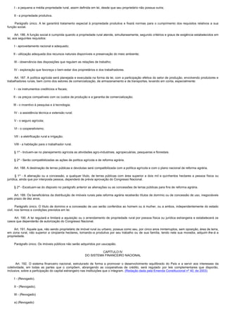         I - a pequena e média propriedade rural, assim definida em lei, desde que seu proprietário não possua outra;

        II - a propriedade produtiva.

         Parágrafo  único.  A  lei  garantirá  tratamento  especial  à  propriedade  produtiva  e  fixará  normas  para  o  cumprimento  dos  requisitos  relativos  a  sua 
função social.

        Art. 186. A função social é cumprida quando a propriedade rural atende, simultaneamente, segundo critérios e graus de exigência estabelecidos em 
lei, aos seguintes requisitos:

        I - aproveitamento racional e adequado;

        II - utilização adequada dos recursos naturais disponíveis e preservação do meio ambiente;

        III - observância das disposições que regulam as relações de trabalho;

        IV - exploração que favoreça o bem-estar dos proprietários e dos trabalhadores.

        Art. 187. A política agrícola será planejada e executada na forma da lei, com a participação efetiva do setor de produção, envolvendo produtores e 
trabalhadores rurais, bem como dos setores de comercialização, de armazenamento e de transportes, levando em conta, especialmente:

        I - os instrumentos creditícios e fiscais;

        II - os preços compatíveis com os custos de produção e a garantia de comercialização;

        III - o incentivo à pesquisa e à tecnologia;

        IV - a assistência técnica e extensão rural;

        V - o seguro agrícola;

        VI - o cooperativismo;

        VII - a eletrificação rural e irrigação;

        VIII - a habitação para o trabalhador rural.

        § 1º - Incluem-se no planejamento agrícola as atividades agro-industriais, agropecuárias, pesqueiras e florestais.

        § 2º - Serão compatibilizadas as ações de política agrícola e de reforma agrária.

        Art. 188. A destinação de terras públicas e devolutas será compatibilizada com a política agrícola e com o plano nacional de reforma agrária. 

         §  1º - A alienação ou a concessão, a qualquer título, de terras públicas com área superior a dois mil e quinhentos hectares a pessoa física ou
jurídica, ainda que por interposta pessoa, dependerá de prévia aprovação do Congresso Nacional.

        § 2º - Excetuam-se do disposto no parágrafo anterior as alienações ou as concessões de terras públicas para fins de reforma agrária.

        Art. 189. Os beneficiários da distribuição de imóveis rurais pela reforma agrária receberão títulos de domínio ou de concessão de uso, inegociáveis 
pelo prazo de dez anos.

        Parágrafo único. O título de domínio e a concessão de uso serão conferidos ao homem ou à mulher, ou a ambos, independentemente do estado 
civil, nos termos e condições previstos em lei.

        Art.  190.  A lei  regulará e  limitará a  aquisição  ou o arrendamento  de propriedade  rural  por pessoa física ou  jurídica estrangeira  e estabelecerá os 
casos que dependerão de autorização do Congresso Nacional.

        Art. 191. Aquele que, não sendo proprietário de imóvel rural ou urbano, possua como seu, por cinco anos ininterruptos, sem oposição, área de terra, 
em zona rural, não superior a cinqüenta hectares, tornando-a produtiva por seu trabalho ou de sua família, tendo nela sua moradia, adquirir-lhe-á a
propriedade.

        Parágrafo único. Os imóveis públicos não serão adquiridos por usucapião. 

                                                                         CAPÍTULO IV
                                                               DO SISTEMA FINANCEIRO NACIONAL

         Art. 192. O sistema financeiro nacional, estruturado de forma a promover o desenvolvimento equilibrado do País e a servir aos interesses da
coletividade, em todas as partes que o compõem, abrangendo as cooperativas de crédito, será regulado por leis complementares que disporão,
inclusive, sobre a participação do capital estrangeiro nas instituições que o integram. (Redação dada pela Emenda Constitucional nº 40, de 2003)

        I - (Revogado).

        II - (Revogado).

        III - (Revogado)

        a) (Revogado)
 